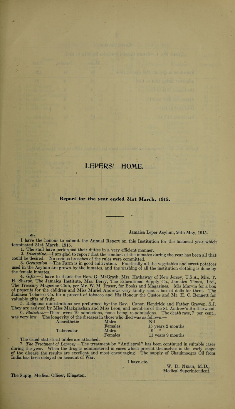 LEPERS’ HOME. Report for the year ended 31st March, 1915 I have the honour to submit the Annual Report on this Institution for the financial year which terminated 31st March, 1915. 1. The staff have performed their duties in a very efficient manner. 2. Discipline. I am glad to report that the conduct of the inmates during the year has been all that could be desired. No serious breaches of the rules were committed. 3. Occupation. The Farm is in good cultivation. Practically all the vegetables and sweet potatoes used in the Asylum are grown by the inmates, and the washing of all the institution clothing is done by the female inmates. 4. Gifts.—I have to thank the Hon. G. McGrath, Mrs. Hathaway of New Jersey, U.S.A., Mrs. T. H. Sharpe, The Jamaica Institute, Mrs. Berry, The Educational Supply Co., Jamaica Times, Ltd., The Treasury Magazine Club, per Mr. W. M Fraser, for Books and Magazines. Mis Marvin for a box of presents for the children and Miss Muriel Andrews very kindly sent a box of dolls for them. The Jamaica Tobacco Co. for a present of tobacco and His Honour the Custos and Mr. H. C. Bennett for valuable gifts of fruit. «- 5. Religious ministrations are preformed by the Rev. Canon Hendrick and Father Grewen, S.J. They are assisted by Miss Mackglashan and Miss Leon, and members of the St. Andrew’s Brotherwood. 6. Statistics.—There were 19 admissions, none being re-admissions. The death rate, 7 per cent., was very low. The longevity of the diseases in those who died was as follows:— Anaesthetic Males Females Males Females Nil 15 years 2 months 9 “ 11 years 9 months Tubercular The usual statistical tables are attached. 7. The Treatment of Leprosy.—The treatment by “Antileprol” has been continued in suitable cases during the year. When the drug is administered in cases which present themselves in the early stage of the disease the results are excellent and most encouraging. The supply of Chaulmoogra Oil from India has been delayed on account of War. I have etc. ‘ J-usjAon., Medical Superintendent. W. D. Neish, M.D. The Suptg. Medical Officer, Kingston.