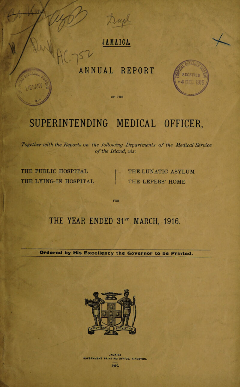 JAMAICA. n ANNUAL REPORT OF THE SUPERINTENDING MEDICAL OFFICER, Together with the Reports on the following Departments of the Medical Service of the Island, viz: THE PUBLIC HOSPITAL THE LYING-IN HOSPITAL THE LUNATIC ASYLUM THE LEPERS’ HOME FOR THE YEAR ENDED MARCH, 1916. Ordered by His Excellency the Governor to be Printed. JAMAICA GOVERNMENT PRINTING OFFICE, KINGSTON.