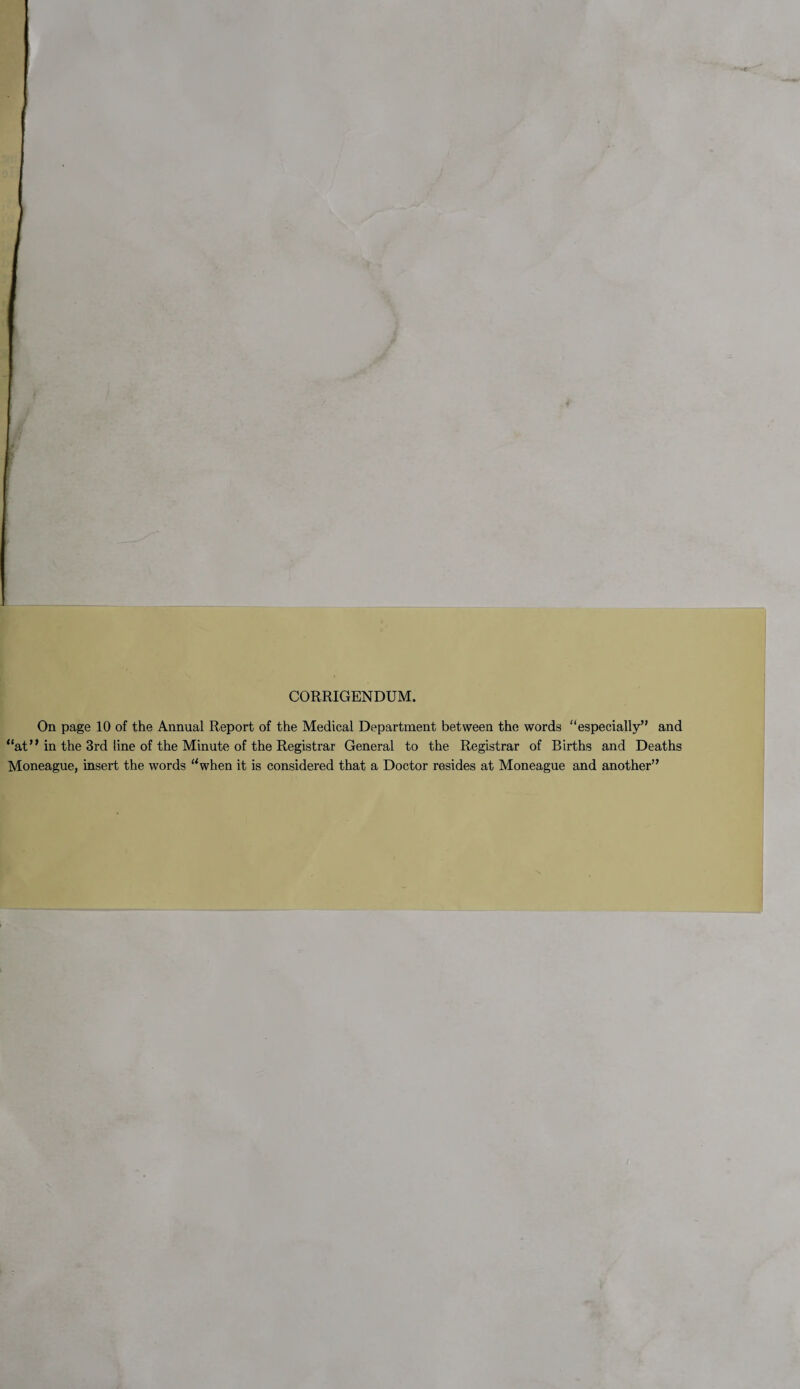 CORRIGENDUM. On page 10 of the Annual Report of the Medical Department between the words especially” and “at” in the 3rd line of the Minute of the Registrar General to the Registrar of Births and Deaths Moneague, insert the words “when it is considered that a Doctor resides at Moneague and another”
