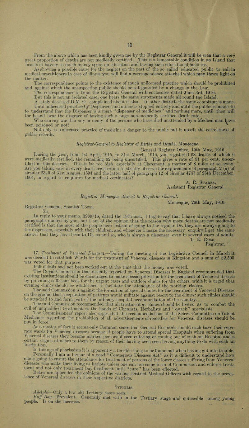 lrom the above which has been kindly given me by the Registrar General it will be seen that a very great proportion of deaths are not medically certified. This is a lamentable condition in an Island that boasts of having so much money spent on education and having such educationaHacilities. As showing a possible cause for the neglect on the part of the so called educated public to call in medical practitioners in case of illness you will find a correspondence attached which may throw light on the matter. The correspondence points to the existence of much unlicensed practice which should be prohibited and against which the unsuspecting public should be safeguarded by a change in the Law. The correspondence is from the Registrar General with enclosures dated June 3rd, 1916. But this is not an isolated case, one hears the same statements made all round the Island. A lately deceased D.M. 0. complained about it also. In other districts the same complaint is made. Until unlicensed practice by Dispensers and others is stopped entirely and until the public is made to to understand that the Dispenser is a mere “dispenser of medicines” and nothing more, until then will the Island bear the disgrace of having such a huge non-medically certified death rate. Who can say whether any or many of the persons who have died unattended by a Medical man have been poisoned or not? ' Not only is unlicensed practice of medicine a danger to the public but it upsets the correctness of public records. Registrar-General to Registrar oj Births and Deaths, Moneague. General Register Office, 19th May, 1916. During the year, from 1st April, 1915, to 31st March, 1916, you registered 68 deaths of which 6 were medically certified, the remaining 62 being uncertified. This gives a rate of 91 per cent, uncer¬ tified in this destrict. This is far too high, especially at Claremont, a matter of 8 miles or so away. Are you taking care in every death registration to strictly observe the requirements of paragraph 2 (a) of circular 2340 of 31st August, 1894 and the latter half of paragraph 12 of circular 4747 of 28th December, 1904, in regard to enquiries for medical certificates? A. R. SUARES, Assistant Registrar General. Registrar Moneague district to Registrar General. Moneague, 26th May, 1916. Registrar General. Spanish Town. Sir, In reply to your memo. 3289/16, dated the 19th inst., I beg to say that I have always noticed the paragraphs quoted by you, but I am of the opinion that the reason why more deaths are not medically certified is that the most of the people here instead of going to the regular Dr. they are always going to the dispensers, especially with their children, and whenever I make the necessary enquiry I get the same answer that they have been to Dr. so and so, who is always a dispenser, even in several cases of adults. T. E. Rose, Registrar. • 17. Treatment of Venereal Diseases.—During the meeting of the Legislative Council in March it was decided to establish AVards for the treatment of Venereal diseases in Kingston and a sum of £2,500 was voted for that purpose. Full details had not been worked out at the time that the money was voted. The Royal Commission that recently reported on Venereal Diseases in England recommended that existing Institutions should be encouraged to make special provision for the treatment of Venereal disease by providing sufficient beds for the urgent cases and outdoor clinics for the others, while it is urged that evening clinics should be established to facilitate the attendance of the working classes. The said Commission is against the formation of special clinics for the treatment of Venereal Diseases on the ground that a separation of patients would militate against resort to the clinics: such clinics should be attached to and form part of the ordinarj^ hospital accommodation of the country. The said Commission recommended that all treatment at clinics should be free so as to combat the evil of unqualified treatment at the hands of Chemists, Herbalists and “quack” specialists. The Commissioners’ report also urges that the recommendations of the Select Committee on Patent Medicines regarding the prohibition of ail advertisements of remedies for Venereal diseases should be put in force. As a matter of fact it seems only Common sense that General Hospitals should each have their sepa¬ rate wards for Venereal diseases because if people have to attend special Hospitals when suffering from Venereal diseases they become marked persons if seen entering or coming out of such an Hospital and a certain stigma attaches to them by reason of their having been seen having anything to do with such an Institution. In this age of pharisaism it is apparently a terrible thing to be found out when having got into trouble. Personally I am in favour of a good “Contagious Diseases Act” as it is difficult to understand how one is going to ensure the attendance for treatment of persons of the lower classes suffering from Venereal diseases who make their living as harlots unless one can use some form of Compulsion and enforce treat¬ ment and not only treatment but treatment until “cure” has been effected. Below are appended the opinions of the various District Medical Officers with regard to the preva¬ lence of Venereal diseases in their respective districts. Syphilis. Adelphi—Only a few old Tertiary cases seen. Buff Bay ^Prevalent. Generally met with in the Tertiary stage and noticeable among young people. Is on the increase.