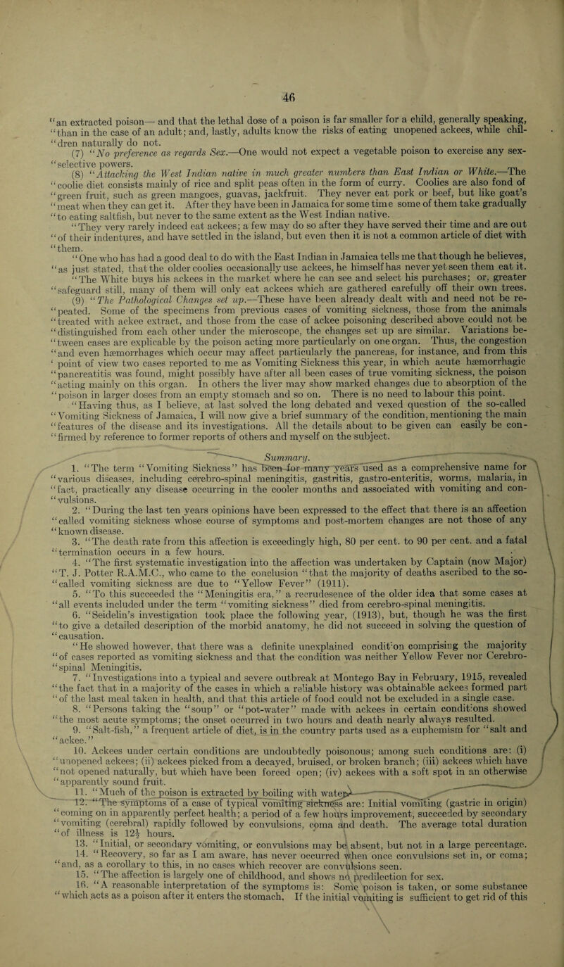 “an extracted poison— and that the lethal dose of a poison is far smaller for a child, generally speaking, “than in the case of an adult; and, lastly, adults know the risks of eating unopened ackees, while chil- “dren naturally do not. (7) “No preference as regards Sex.—One would not expect a vegetable poison to exercise any sex- “ selective powers. (8) “Attacking the West Indian native in much greater numbers than East Indian or White.— the “coolie diet consists mainly of rice and split peas often in the form of curry. Coolies are also fond of “green fruit, such as green mangoes, guavas, jackfruit. They never eat pork or beef, but like goat’s “ m.eat when they can get it. After they have been in Jamaica for some time some of them take gradually “to eating saltfish, but never to the same extent as the West Indian native. “They very rarely indeed eat ackees; a few may do so after they have served their time and are out “of their indentures, and have settled in the island, but even then it is not a common article of diet with “One who has had a good deal to do with the East Indian in Jamaica tells me that though he believes, “as just stated, that the older coolies occasionally use ackees, he himself has nper yet seen them eat it. “The White buys his ackees in the market where he can see and select his purchases; or, greater “safeguard still, many of them will only eat ackees which are gathered carefully off their own trees. (9) “The Pathological Changes set up.—These have been already dealt with and need not be re- “peated. Some of the specimens from previous cases of vomiting sickness, those from the animals “treated with ackee extract, and those from the case of ackee poisoning described above could not be “distinguished from each other under the microscope, the changes set up are similar. Variations be- “tween cases are explicable by the poison acting more particularly on one organ. Thus, the congestion “and even haemorrhages which occur may affect particularly the pancreas, for instance, and from this ‘ point of view two cases reported to me as Vomiting Sickness this year, in which acute haemorrhagic “pancreatitis was found, might possibly have after all been cases of true vomiting sickness, the poison “acting mainly on this organ. In others the liver may show marked changes due to absorption of the “poison in larger doses from an empty stomach and so on. There is no need to labour this point. “Having thus, as I believe, at last solved the long debated and vexed question of the so-called “Vomiting Sickness of Jamaica, I will now give a brief summary of the condition,mentioning the main “features of the disease and its investigations. All the details about to be given can easily be con- “fii'med by reference to former reports of others and myself on the subject. _ Summary. - 1. “The term “Vomiting Sickness” has''BBe-n ior many years used as a comprehensive name for “various diseases, including cerebro-spinal meningitis, gastritis, gastro-enteritis, worrns, malaria, in “fact, practically any disease occurring in the cooler months and associated with vomiting and con- “vulsions. 2. “During the last ten years opinions have been expressed to the effect that there is an affection “called vomiting sickness whose course of symptoms and post-mortem changes are not those of any “ known disease. 3. “The death rate from this affection is exceedingly high, 80 per cent, to 90 per cent, and a fatal “'termination occurs in a few hours. _ ; 4. “The first systematic investigation into the affection was undertaken by Captain (now Major) “T. J. Potter R.A.M.C., who came to the conclusion “that the majority of deaths ascribed to the so- “called vomiting sickness are due to “Yellow Fever” (1911). ,5. “To this succeeded the “Meningitis era,” a recrudesence of the older idea that sorne cases at “all events included under the term “vomiting sickness” died from cerebro-spinal meningitis. 6. “Seidelin’s investigation took place the following year, (1913), but, though he was the first “to give a detailed description of the morbid anatomy, he did not succeed in solving the question of “causation. “He showed however, that there was a definite unexplained condition comprising the majority “of cases reported as vomiting sickness and that the condition was neither Yellow Fever nor Cerebro- “ spinal Meningitis. 7. “Investigations into a typical and severe outbreak at Montego Bay in February, 1915, revealed “the fact that in a majority of the cases in which a reliable history was obtainable ackees formed part “of the last meal taken in health, and that this article of food could not be excluded in a single case. 8. “Persons taking the “soup” or “pot-water” made with ackees in certain conditions showed “the most acute symptoms; the onset occurred in two hours and death nearly always resulted. 9. “Salt-fish,” a frequent article of diet, is in the country parts used as a euphemism for “salt and “ackee.” 10. Ackees under certain conditions are undoubtedly poisonous; among such conditions are; (i) “unopened ackees; (ii) ackees picked from a decayed, bruised, or broken branch; (hi) ackees which have “not opened naturally, but which have been forced open; (iv) ackees with a soft spot in an otherwise apparently sound fruit. ___ 11. “Much of the poison is extracted by boiling with watejA- -•.. — 12. '“The symptoms'bf a case of typical voihiting’Stckn^^are: Initial vomiting (gastric in origin) “coming on in apparently perfect health; a period of a few hours improvement, succeeded by secondary “vomiting (cerebral) rapidly followed by convulsions, coma and death. The average total duration “of illness is 12^ hours. 13. “Initial, or secondary vomiting, or convulsions may be absent, but not in a large percentage. 14. “Recovery, so far as I am aware, has never occurred when once convulsions set in, or coma; “and, as a corollary to this, in no cases which recover are convulsions seen. Ih. ”The affection is largely one of childhood, and shows nfi predilection for sex. 16. “A reasonable interpretation of the symptoms is; Some poison is taken, or some substance “which acts as a poison after it enters the stomach, If the initial vomiting is sufficient to get rid of this