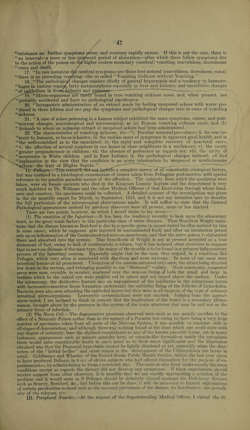 “substance no further symptoms ^cur, and recovery rapidly ensues. If this is not the case, there is “an interval—a more or less qui^cent period of absorption—after which there follow symptoms due to the action of the poison on t^higher centres secondary (cerebral) vomiting, convulsions, drowsinesss “coma and death. / 17. “In rare instances the cerebral symptoms are those first noticed (convulsions, drowsiness, coma) “there is no preceding voting—the so-called “Vomiting Sickress wifhout Vomiting.” 18. “The pathologic^ changes consists chiefly of general hyperaemia and a tendency to haemorr- “hages in various orga^ fatty metamorphosis especially in liver and kidneys, and necrobiotic changes “of epithelium in liveiylbdne^ and^aonreas. ■•''i9.“Micro-organismsareraTeIy found in true vomiting sickness cases, and, when present, are “probably accidental and have no pathological significance. 20. “ Intragastric administration of an extract made by boiling unopened ackees with water pro- “duced in three kittens and one pup the symptoms and pathological changes seen in cases of vomiting “sickness. 21. “A case of ackee poisoning in a human subject exhibited the same symptoms, course, and post- “mortem changes, macroscopical and microscopical, as (a) Human vomiting sickness cases, and (b) “Animals to whom an aqlieous extract of unopened ackees had been administered. 22. The characteristics of vomiting sickness, vi?—“i. Peculiar seasonal prevalence; ii. its coni ne- “ment to Jamaica, so far as is known; iii. the sudden onset of symptoms in apparent good health, and in “the well-nourished as in the emaciated; iv. the rapid and complete recovery of non-fatal cases; “v. the affection of several members in one house or close neighbours in a settlement; vi. the vastly “greater preponderance in children; vii. the absence of preference as regards sex; viii. the rarity of “occurrence in White children and in East Indians; ix. the pathological changes induced; all bnd “explanation in the view that the condition is an acute intoxication by unopened or unwholsesome ^■^^^ckees—the fruit of Blighia Sapida.” rtr-Peflagra.—^This researcInlid-notJnekrde a complete survey of all conceivable etiological factors, but was confined to a histological examination of tissues taken from Pellagrins post-mortem with special reference to the possible parasitic nature of the affection. The subjects from which the specimens were taken, were six female patients who died in the Kingston Lunatic Asylum and the department is very much indebted to Dr. Williams and the other Medical Officers of that Institution through whose kind¬ ness and courtesy, the specimens could be collected.. A detailed account of the investigation was given in the six monthly report for March, to September, 1915, and it is not my intention here to describe the full particulars of the microscopical observations made. It will suffice to state that the General Pathological appearances noticed by previous observers were all present, more or less marked. There are two points, however, on which I would desire to lay stress:— (1) The condition of the Intestines.—It has been the tendency recently to look upon the alimentary tract, as the great toxin factory in this particular class of nerve diseases. Thus Hamilton Wright main¬ tains that the disease known as Beri-beri is due to a specific germ (a square ended bacillus noticed by him in some cases), which he supposes gets ingested in contaminated food, and after an incubation period sets up an inflammation of the Gastroduodenal mucous membrane, and that the nerve poison is elaborated there and absorbed into the system. This hypothesis of Wright is not at present accepted as a true statement of fact, owing to lack of confirmatory evidence, but it has induced other observers to suppose that in nervous diseases of the same type, the source of the trouble is to be found in a primary inflammatory process of the Intestinal mucosa. Especially might this be the case, they argued, in a condition like Pellagra, which very often is associated with diarrhoea and even melaena. In none of our cases were intestinal lesions at all prominent. Ulceration of the mucosa occurred only once, the ulcers being situated low down in the rectum, and belonging possibly to the “Stercoral” variety. More commonly, congested areas were seen, variable in number, scattered over the mucous lining of both the small and large in testines which to the naked eye were pinkish red in colour and not raised above the surface. Under the microscope, the distinctive feature was an engorgement of the capillaries in the submucous layers with increased connective tissue formation underneath the epithelial lining of the follicles of Lickerkuhu. Bacteria were also seen attacking the epithelial layers but they were in all respects of the type of ordinary intestinal micro-organisms. Leucocytic accumulations were not marked. Judging from the appear¬ ances noted, I am inclined to think at present that the implication of the bowel is a secondary pheno¬ menon, brought about by the presence in the system of the toxin whatever that may be and not as the primary focus of infection. (2) The Nerve Cell.—The degenerative processes observed were such as one usually ascribes to the effect of a Neuronic Poison rather than to the agency of a Parasite but owing to there being a very large number of specimens taken from all parts of thie Nervous System, it was possible to examine cells in all stages of degeneration; and although there was nothing found at the time, which one could state with any degree of certainty, bore the slightest resemblance to any of the known parasitic forms, yet in many instances, appearances such as minute granules here, or vacuole-like formations inside the cytoplasm there would raise considerable doubt in one’s mind as to their exact significance and the impression obtained was that the Protozoal hypothesis cannot be lightly dismissed as yet, especially when the char¬ acters of the “Initial bodies” and other stages in the development of the Ghlamydozoa are borne in mind. Goldberger and Wheeler, of the United States Public Health Service, within the last year claim to have produced Pellagra in 6 out of eleven subjects who had offered themselves for the purpose of ex¬ perimentation, by administering to them a restricted diet. The controls who lived under exactly the same conditions except as regards the dietary did not develop any symptoms. If these experiments should receive support from other observers, it is possible that we are rapidly approaching a. solution of the problem and it would seem as if Pellagra should be definitely classed amongst ths Deficiency diseases such as Scurvy, Beri-beri, &c., but before this can be done, it will be necessary to furnish explanations of certain pecularities noticed such as the seasonal prevalence of the disease, its distribution, the periodi¬ city of the relapses, etc. III. Peripheral Neuritis.—At the request of the Superintending Medical Officer, I visited the St.