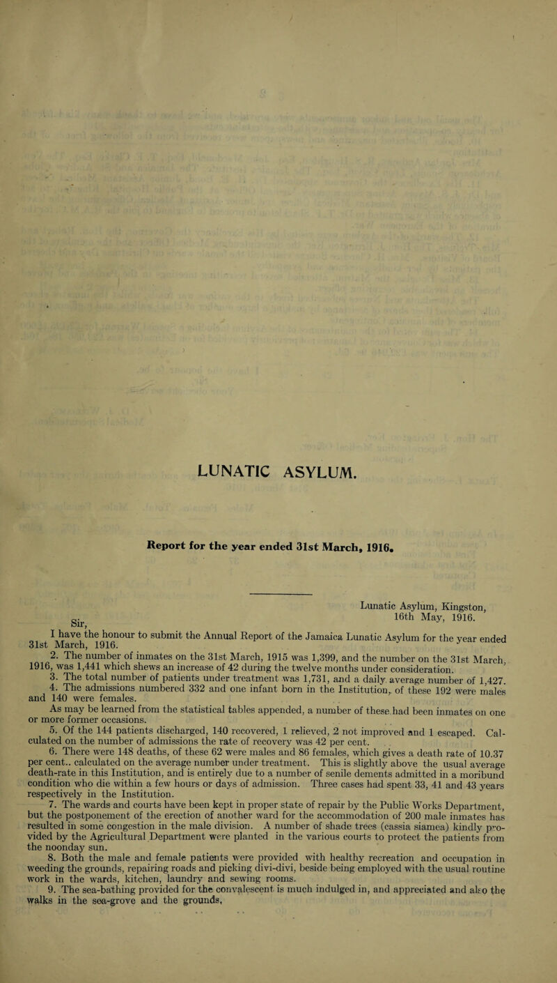 ■■ ''y^'in I ,i k;; , v' ■’< ■ ' ) « ^lC' ■^h .«. .«I '. kft'S ^'! LUNATIC ASYLUM. Report for the year ended 31st March, 1916. Sir, I have the honour to submit the Annual 31st March, 1916. Lunatic Asylum, Kingston, 16th May, 1916. Report of the Jamaica Lunatic Asylum for the year ended 2. The number of inmates on the 31st March, 1915 was 1,399, and the number on the 31st March 1916, was 1,441 which shews an increase of 42 during the twelve months under consideration. ’ 3. The total number of patients under treatment was 1,731, and a daily average number of 1 427. 4. The admissions numbered 332 and one infant born in the Institution,, of these 192 were males and 140 were females. As may be learned from the statistical tables appended, a number of these.had been inmates on one or more former occasions. 5. Of the 144 patients discharged, 140 recovered, 1 relieved, 2 not improved and 1 escaped. Cal¬ culated on the number of admissions the rate of recovery was 42 per cent. 6. There were 148 deaths, of these 62 were males and 86 females, which gives a death rate of 10.37 per cent., calculated on the average number under treatment. This is slightly above the usual average death-rate in this Institution, and is entirely due to a number of senile dements admitted in a moribund condition who die within a few hours or days of admission. Three cases had spent 33, 41 and 43 years respectively in the Institution. 7. The wards and courts have been kept in proper state of repair by the Public Works Department, but the postponement of the erection of another ward for the accommodation of 200 male inmates has resulted in some congestion in the male division. A number of shade trees (cassia siamea) kindly pro¬ vided by the Agricultural Department were planted in the various courts to protect the patients from the noonday sun. 8. Both the male and female patients were provided with healthy recreation and occupation in weeding the grounds, repairing roads and picking divi-divi, beside being employed with the usual routine work in the wards, kitchen, laundry and sewing rooms. 9. The sea-bathing provided for the convalescent is much indulged in, and appreciated and ako the walks in the sea-grove and the grounds.