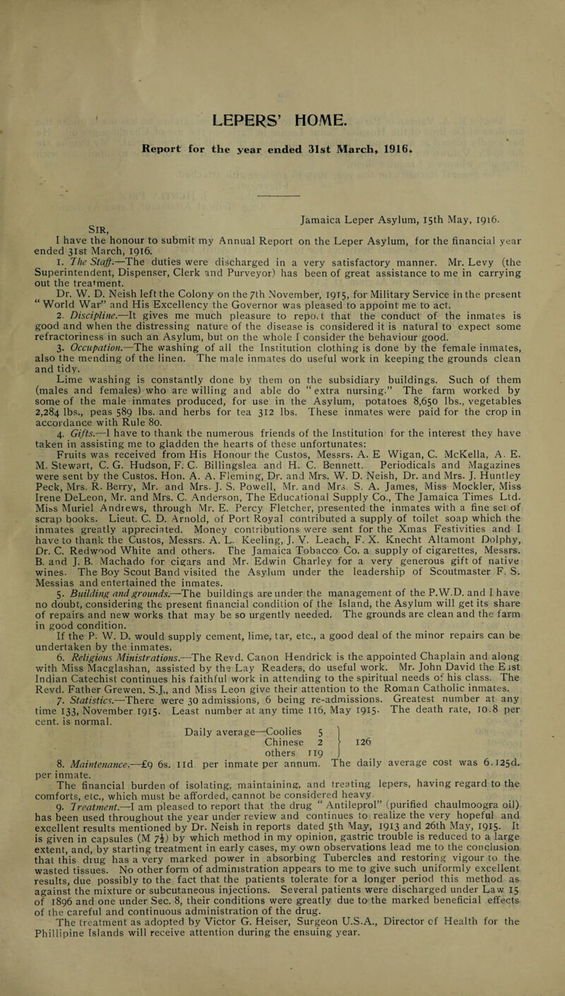 LEPERS’ HOME. Report for the year ended 31st March, 1916. Sir, I have the honour to submit ended 31st March, 1916. Jamaica Leper Asylum, 15th May, 1916. my Annual Report on the Leper Asylum, for the financial year 1. The Staff.—The duties were discharged in a very satisfactory manner. Mr. Levy (the Superintendent, Dispenser, Clerk and Purveyor) has been of great assistance to me in carrying out the treatment. Dr. W. D. Neish left the Colony on the 7th November, 1915, for Military Service in the present “ World War” and His Excellency the Governor was pleased to appoint me to act. 2. Discipline.—It gives me much pleasure to report that the conduct of the inmates is good and when the distressing nature of the disease is considered it is natural to expect some refractoriness in such an Asylum, but on the whole I consider the behaviour good. 3. Occupation.—The washing of all the Institution clothing is done by the female inmates, also the mending of the linen. The male inmates do useful work in keeping the grounds clean and tidy. Lime washing is constantly done by them on the subsidiary buildings. Such of them (males and females) who are willing and able do “ extra nursing.” The farm worked by some of the male inmates produced, for use in the Asylum, potatoes 8,650 lbs., vegetables 2,284 lbs., peas 589 lbs. and herbs for tea 312 lbs. These inmates were paid for the crop in accordance with Rule 80. 4. Gifts.—1 have to thank the numerous friends of the Institution for the interest they have taken in assisting me to gladden the hearts of these unfortunates; Fruits was received from His Honour the Custos, Messrs. A. E Wigan, C. McKella, A. E. M. Stewart, C. G. Hudson, F. C. Billingslea and H. C. Bennett. Periodicals and Magazines were sent by the Custos. Hon. A. A. Fleming, Dr. and Mrs. W. D. Neish, Dr. and Mrs. J. Huntley Peck, Mrs. R. Berry, Mr. and Mrs. J. S. Powell, Mr. and Mrs. S. A. James, Miss Mockler, Miss Irene DeLeon, Mr. and Mrs. C. .Anderson, The Educational Supply Co., The Jamaica Times Ltd. Miss Muriel Andrews, through Mr. E. Percy Fletcher, presented the inmates with a fine set of scrap books. Lieut. C. D. Arnold, of Port Royal contributed a supply of toilet soap which the inmates greatly appreciated. Money contributions were sent for the Xmas Festivities and I have to thank the Custos, Messrs. A. L. Keeling, J. V. Leach, F. X. Knecht Altamont Dolphy, Dr. C. Redwood White and others. The Jamaica Tobacco Co. a supply of cigarettes, Messrs. B. and J. B. Machado for cigars and Mr. Edwin Charley for a very generous gift of native wines. The Boy Scout Band visited the Asylum under the leadership of Scoutmaster F. S. Messias and entertained the inmates. 5. Building and grounds.—-The buildings are under the management of the P.W.D. and I have no doubt, considering the present financial condition of the Island, the Asylum will get its share of repairs and new works that may be so urgently needed. The grounds are clean and the farm in good condition. If the P. W. D. would supply cement, lime, tar, etc., a good deal of the minor repairs can be undertaken by the inmates. 6. Religious Ministrations.—The Revd. Canon Hendrick is the appointed Chaplain and along with Miss Macglashan, assisted by the Lay Readers, do useful work. Mr. John David the Erst Indian Catechist continues his faithful work in attending to the spiritual needs of his class. The Revd. Father Grewen. S.J., and Miss Leon give their attention to the Roman Catholic inmates. 7. Statistics.—There were 30 admissions, 6 being re-admissions. Greatest number at any time 133, November 1915. Least number at any time 116, May I9I5- The death rate, 10.8 per cent, is normal. Daily average—Coolies 5 ] Chinese 2 ) 126 others 119 J 8. Maintenance.—£9 6s. lid. per inmate per annum. The daily average cost was 6.l25d. per inmate. The financial burden of isolating, maintaining, and treating lepers, having regard to the comforts, etc., which must be afforded, cannot be considered heavy. 9. Treatment.—I am pleased to report that the drug “ Antileprol” (purified chaulmoogra oil) has been used throughout the year under review and continues to realize the very hopeful and excellent results mentioned by Dr. Neish in reports dated 5fh May, 1913 26th May, 1915- It is given in capsules (M 7i) by which method in my opinion, gastric trouble is reduced to a large extent, and, by starting treatment in early cases, my own observations lead me to the conclusion that this drug has a very marked power in absorbing Tubercles and restoring vigour to the wasted tissues. No other form of administration appears to me to give such uniformly excellent results, due possibly to the fact that the patients tolerate for a longer period this method as against the mixture or subcutaneous injections. Several patients were discharged under Law 15 of 1896 and one under Sec. 8, their conditions were greatly due to the marked beneficial effects of the careful and continuous administration of the drug. The treatment as adopted by Victor G. Heiser, Surgeon U.S.A., Director of Health for the Phillipine Islands will receive attention during the ensuing year.