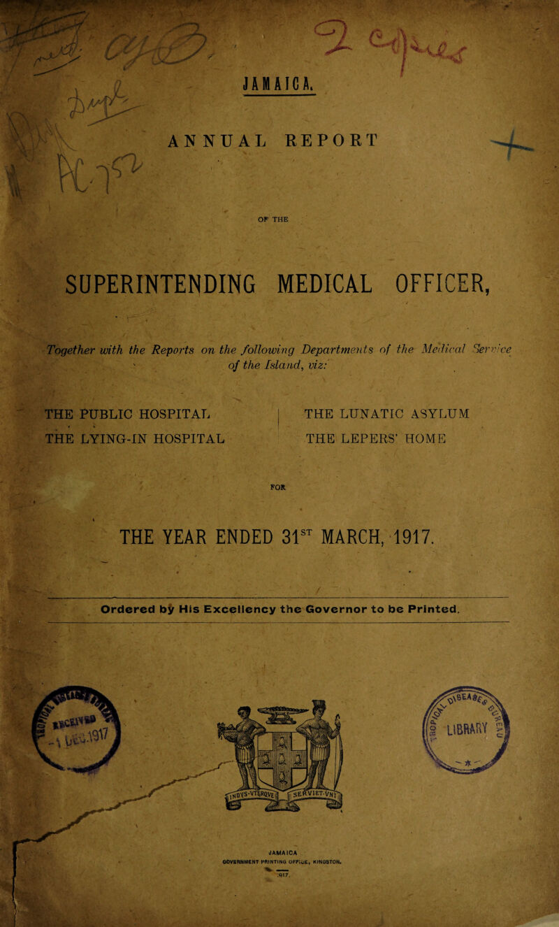 JAMAICA. ANNUAL REPOET 4- OF THE SUPERINTENDING MEDICAL OFFICER, Together with the Reports on the following Departments of the Medical Service > of the Island, viz: THE PUBLIC HOSPITAL i * THE LYING-IN HOSPITAL ■T- \ ro ■ y THE LUNATIC ASYLUM THE LEPERS’ HOME FOR V r- THE YEAR ENDED 31st MARCH, 1917.