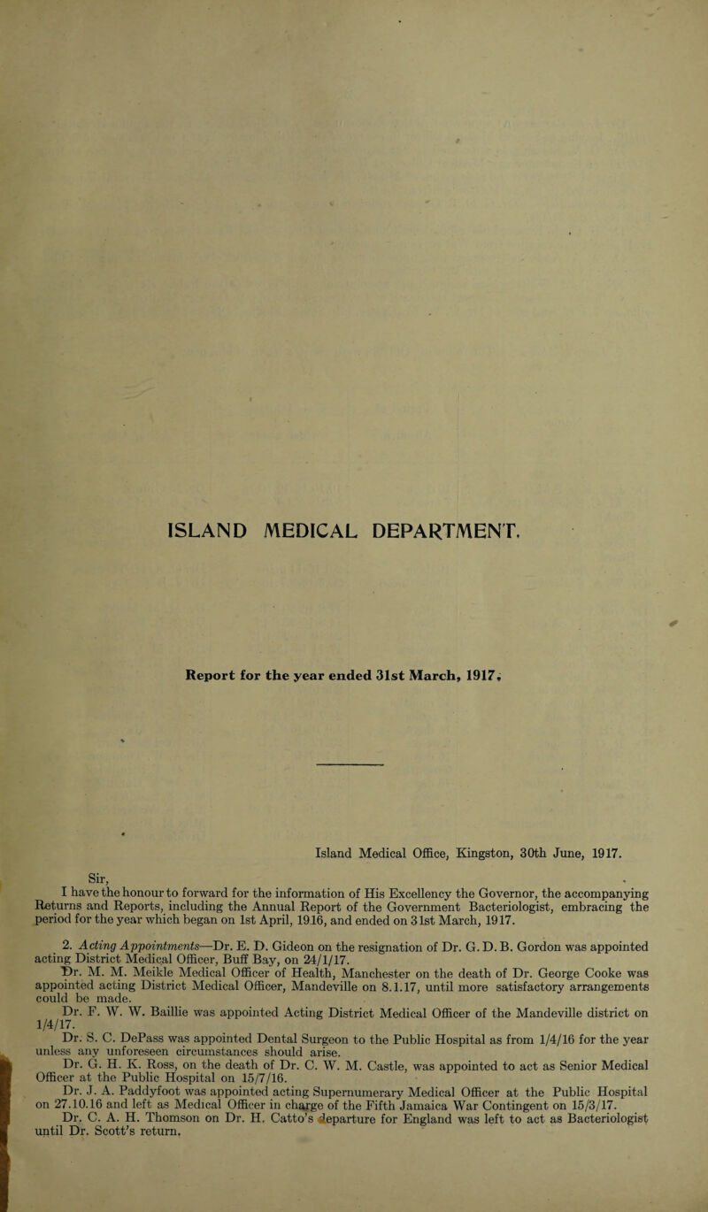 ISLAND MEDICAL DEPARTMENT, Report for the year ended 31st March, 1917, Island Medical Office, Kingston, 30th June, 1917. Sir, I have the honour to forward for the information of His Excellency the Governor, the accompanying Returns and Reports, including the Annual Report of the Government Bacteriologist, embracing the period for the year which began on 1st April, 1916, and ended on 31st March, 1917. 2. Acting Appointments—Dr. E. D. Gideon on the resignation of Dr. G. D. B. Gordon was appointed acting District Medical Officer, Buff Bay, on 24/1/17. Dr. M. M. Meikle Medical Officer of Health, Manchester on the death of Dr. George Cooke was appointed acting District Medical Officer, Mandeville on 8.1.17, until more satisfactory arrangements could be made. Dr. F. W. W. Baillie was appointed Acting District Medical Officer of the Mandeville district on 1 /4/17- Dr. S. C. DePass was appointed Dental Surgeon to the Public Hospital as from 1/4/16 for the year unless any unforeseen circumstances should arise. Dr. G. H. K. Ross, on the death of Dr. C. W. M. Castle, was appointed to act as Senior Medical Officer at the Public Hospital on 15/7/16. Dr. J. A. Paddyfoot was appointed acting Supernumerary Medical Officer at the Public Hospital on 27.10.16 and left as Medical Officer in charge of the Fifth Jamaica War Contingent on 15/3/17. Dr. C. A. H. Thomson on Dr. H. Catto’s departure for England was left to act as Bacteriologist until Dr. Scott’s return.