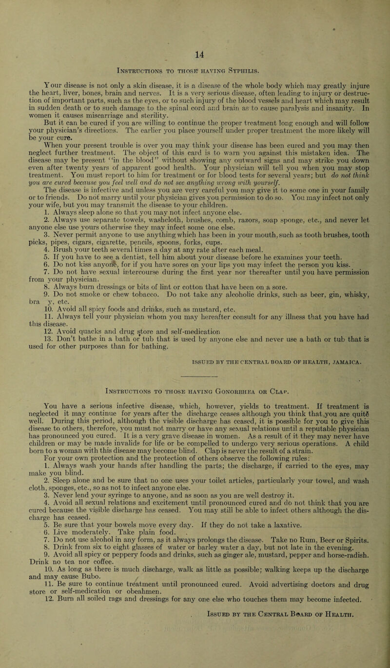 Instructions to those haying Syphilis. Your disease is not only a skin disease, it is a disease of the whole body which may greatly injure the heart, liver, bones, brain and nerves. It is a very serious disease, often leading to injury or destruc¬ tion of important parts, such as the eyes, or to such injury of the blood vessels and heart which may result in sudden death or to such damage to the spinal cord and brain as to cause paralysis and insanity. In women it causes miscarriage and sterility. But it can be cured if you are willing to continue the proper treatment long enough and will follow your physician’s directions. The earlier you place yourself under proper treatment the more likely will be your cure. When your present trouble is over you may think your disease has been cured and you may then neglect further treatment. The object of this card is to 'warn you against this mistaken idea. The disease may be present in the blood” without showing any outward signs and may strike you down even after twenty years of apparent good health. Your physician will tell you when you may stop treatment. You must report to him for treatment or for blood tests for several years; but do not think you are cured because you feel well and do not see anything wrong with yourself. The disease is infective and unless you are very careful you may give it to some one in your family or to friends. Do not marry until your physician gives you permission to do so. You may infect not only your wife, but you may transmit the disease to your children. 1. Always sleep alone so that you may not infect anyone else. 2. Always use separate towels, washcloth, brushes, comb, razors, soap sponge, etc., and never let anyone else use yours otherwise they may infect some one else. 3. Never permit anyone to use anything which has been in your mouth, such as tooth brushes, tooth picks, pipes, cigars, cigarette, pencils, spoons, forks, cups. 4. Brush your teeth several times a day at any rate after each meal. 5. If you have to see a dentist, tell him about your disease before he examines your teeth. 6. Do not kiss anyone, for if you have sores on your lips you may infect the person you kiss. 7. Do not have sexual intercourse during the first year nor thereafter until you have permission from your physician. 8. Always burn dressings or bits of lint or cotton that have been on a sore. 9. Do not smoke or chew tobacco. Do not take any alcoholic drinks, such as beer, gin, whisky, bra y, etc. 10. Avoid all spicy foods and drinks, such as mustard, etc. 11. Always tell your physician whom you may hereafter consult for any illness that you have had this disease. 12. Avoid quacks and drug store and self-medication 13. Don’t bathe in a bath or tub that is used by anyone else and never use a bath or tub that is used for other purposes than for bathing. ISSUED BY THE CENTRAL BOARD OF HEALTH, JAMAICA. Instructions to those having Gonorrhea or Clap. You have a serious infective disease, which, however, yields to treatment. If treatment is neglected it may continue for years after the discharge ceases although you think that you are quits well. During this period, although the visible discharge has ceased, it is possible for you to give this disease to others, therefore, you must not marry or have any sexual relations until a reputable physician has pronounced you cured. It is a very grave disease in women. As a result of it they may never have children or may be made invalids for life or be compelled to undergo very serious operations. A child born to a woman with this disease may become blind. Clap is never the result of a strain. For your own protection and the protection of others observe the following rules: 1. Always wash your hands after handling the parts; the discharge, if carried to the eyes, may make you blind. 2. Sleep alone and be sure that no one uses your toilet articles, particularly your towel, and wash cloth, sponges, etc., so as not to infect anyone else. 3. Never lend your syringe to anyone, and as soon as you are well destroy it. 4. Avoid all sexual relations and excitement until pronounced cured and do not think that you are cured because the visible discharge has ceased. You may still be able to infect others although the dis¬ charge has ceased. 5. Be sure that your bowels move every day. If they do not take a laxative. 0. Live moderately. Take plain food. 7. Do not use alcohol in any form, as it always prolongs the disease. Take no Rum, Beer or Spirits. 8. Drink from six to eight glasses of water or barley water a day, but not late in the evening. 9. Avoid all spicy or peppery foods and drinks, such as ginger ale, mustard, pepper and horse-radish. Drink no tea nor coffee. 10. As long as there is much discharge, walk as little as possible; walking keeps up the discharge and may cause Bubo. ^ 11. Be sure to continue treatment until pronounced cured. Avoid advertising doctors and drug store or self-medication or obeahmen. 12. Burn all soiled rags and dressings for any one else who touches them may become infected. Issued by the Central Board of Health.