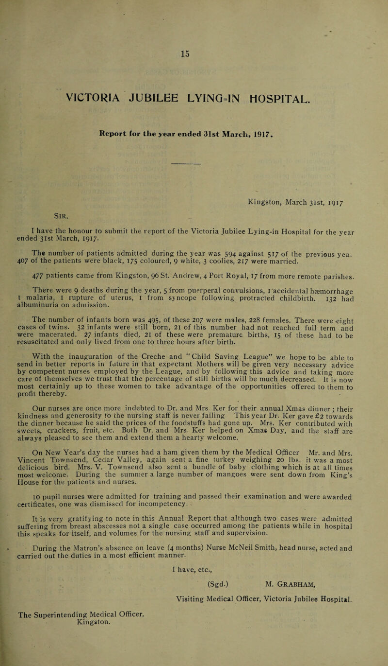 VICTORIA JUBILEE LYING-IN HOSPITAL. Report for the year ended 31st March, 1917. Kingston, March 31st, 1917 SIR. I have the honour to submit the report of the Victoria Jubilee Lying-in Hospital for the year ended 31st March, 1917. The number of patients admitted during the year was 594 against 517 of the previous yea. 407 of the patients were black, 175 coloured, 9 white, 3 coolies, 217 were married. 477 patients came from Kingston, 96 St. Andrew, 4 Port Royal, 17 from more remote parishes. There were 9 deaths during the year, 5 from puerperal convulsions, I accidental haemorrhage I malaria, I rupture of uterus, I from syncope following protracted childbirth. 132 had albuminuria on admission. The number of infants born was 495, of these 207 were males, 228 females. There were-eight cases of twins. 32 infants were still born, 21 of this number had not reached full term and were macerated. 27 infants died, 21 of these were premature births, 15 of these had to be resuscitated and only lived from one to three hours after birth. With the inauguration of the Creche and “ Child Saving League” we hope to be able to send in better reports in future in that expectant Mothers will be given very necessary advice by competent nurses employed by the League, and by following this advice and taking more care of themselves we trust that the percentage of still births will be much decreased. It is now most certainly up to these women to take advantage of the opportunities offered to them to profit thereby. Our nurses are once more indebted to Dr. and Mrs Ker for their annual Xmas dinner ; their kindness and generosity to the nursing staff is never failing This year Dr. Ker gave £2 towards the dinner because he said the prices of the foodstuffs had gone up. Mrs. Ker contributed with sweets, crackers, fruit, etc. Both Dr. and Mrs. Ker helped on Xmas Day, and the staff are always pleased to see them and extend them a hearty welcome. On New Year’s day the nurses had a ham given them by the Medical Officer Mr. and Mrs. Vincent Townsend, Cedar Valley, again sent a fine turkey weighing 20 lbs. it was a most delicious bird. Mrs. V. Townsend also sent a bundle of baby clothing which is at all times most welcome. During the summer a large number of mangoes were sent down from King’s House for the patients and nurses. 10 pupil nurses were admitted for training and passed their examination and were awarded certificates, one was dismissed for incompetency. It is very gratifying to note in this Annual Report that although two cases were admitted suffering from breast abscesses not a single case occurred among the patients while in hospital this speaks for itself, and volumes for the nursing staff and supervision. During the Matron’s absence on leave (4 months) Nurse McNeil Smith, head nurse, acted and carried out the duties in a most efficient manner. I have, etc., (Sgd.) M. GRABHAM, Visiting Medical Officer, Victoria Jubilee Hospital. The Superintending Medical Officer, Kingston.