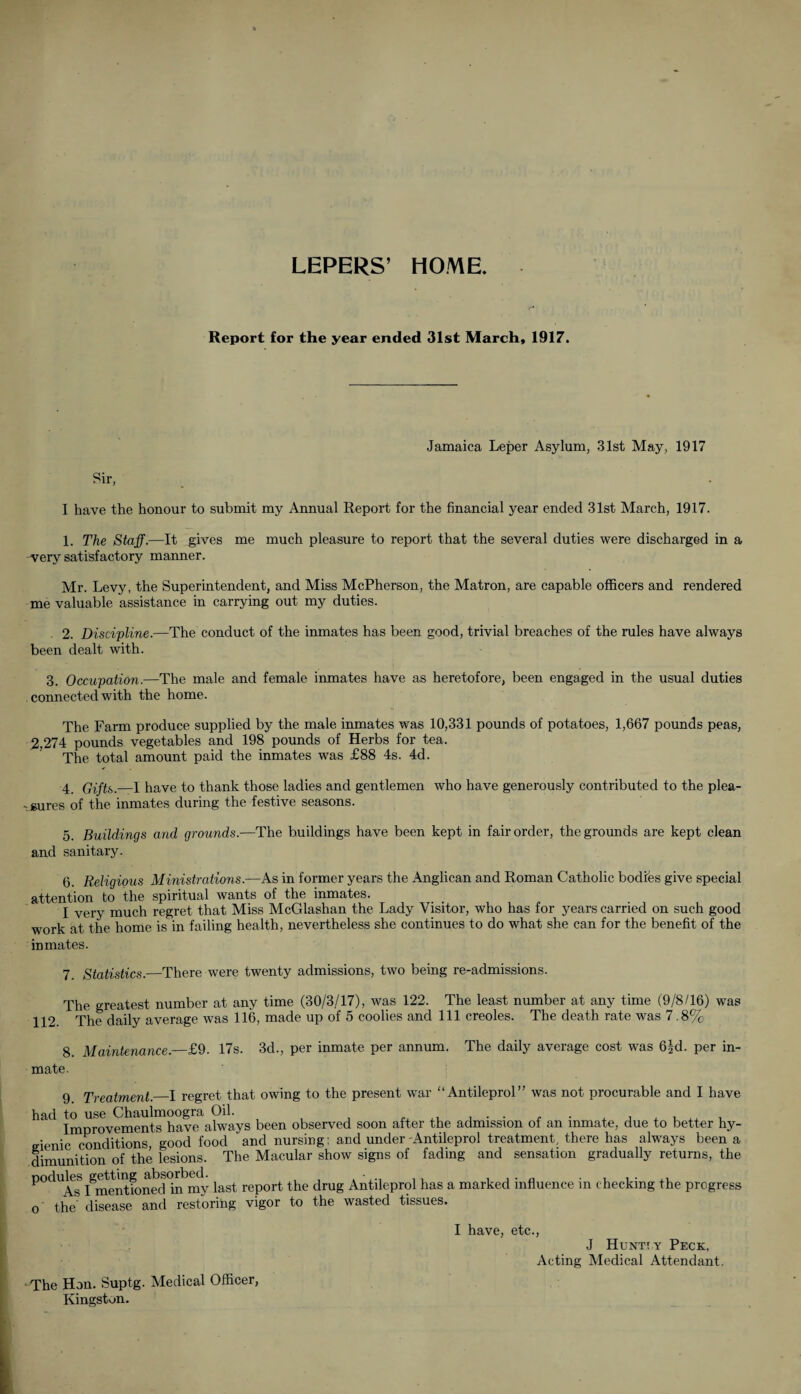 LEPERS’ HOME. Report for the year ended 31st March, 1917. Sir Jamaica Leper Asylum, 31st May, 1917 I have the honour to submit my Annual Report for the financial year ended 31st March, 1917. 1. The Staff.—It gives me much pleasure to report that the several duties were discharged in a very satisfactory manner. Mr. Levy, the Superintendent, and Miss McPherson, the Matron, are capable officers and rendered me valuable assistance in carrying out my duties. 2. Discipline.—The conduct of the inmates has been good, trivial breaches of the rules have always been dealt with. 3. Occupation.—The male and female inmates have as heretofore, been engaged in the usual duties connected with the home. The Farm produce supplied by the male inmates was 10,331 pounds of potatoes, 1,667 pounds peas, 2,274 pounds vegetables and 198 pounds of Herbs for tea. The total amount paid the inmates was £88 4s. 4d. 4. Gifts.—1 have to thank those ladies and gentlemen who have generously contributed to the plea¬ sures of the inmates during the festive seasons. 5. Buildings and grounds.—The buildings have been kept in fair order, the grounds are kept clean and sanitary. 6. Religious Ministrations.—As in former years the Anglican and Roman Catholic bodies give special attention to the spiritual wants of the inmates. I very much regret that Miss McGlashan the Lady Visitor, who has for years carried on such good work at the home is in failing health, nevertheless she continues to do what she can for the benefit of the inmates. 7 Statistics.—There were twenty admissions, two being re-admissions. The greatest number at any time (30/3/17), was 122. The least number at any time (9/8/16) was 112. The daily average was 116, made up of 5 coolies and 111 creoles. The death rate was 7.8% 8. Maintenance.—£9. 17s. 3d., per inmate per annum. The daily average cost was 6|d. per in¬ mate. 9 Treatment._I regret that owing to the present war “Antileprol” was not procurable and I have had to use Chaulmoogra Oil. . , , . . ,. , Improvements have always been observed soon after the admission of an inmate, due to better hy- eienic conditions, good food and nursing; and under-Antileprol treatment, there has always been a dimunition of the lesions. The Macular show signs of fading and sensation gradually returns, the P°dUAs'I§mentfoned0in'my last report the drug Antileprol has a marked influence in checking the progress the’ disease and restoring vigor to the wasted tissues. The Hon. Suptg. Medical Officer, Kingston. I have, etc., J Hunt! y Peck, Acting Medical Attendant.