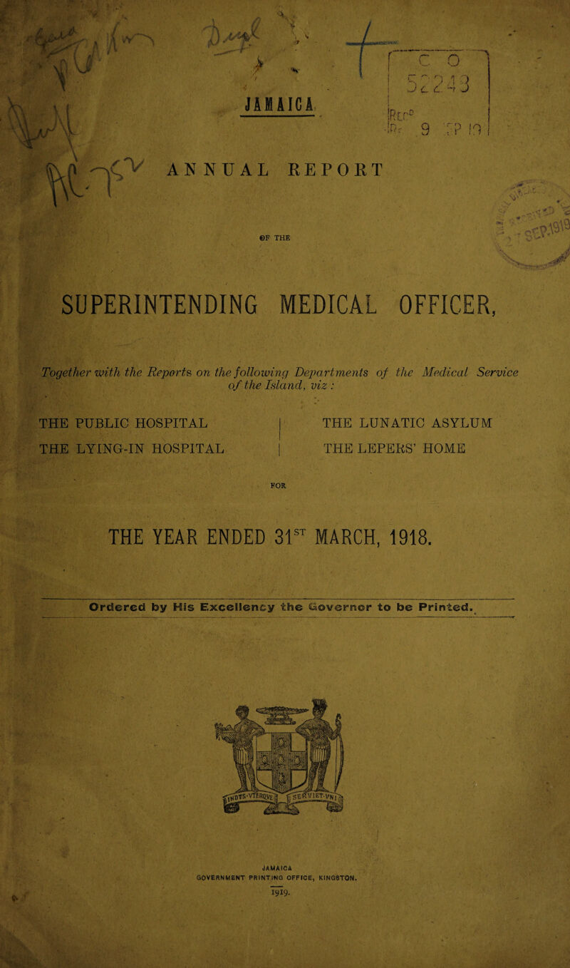 •* Si 'f ©F THE SUPERINTENDING MEDICAL OFFICER, Together with the Reports, on the following Departments of the Medical Service of the Island, viz : THE PUBLIC HOSPITAL THE LYING-IN HOSPITAL THE LUNATIC ASYLUM THE LEPERS’ HOME FOR THE YEAR ENDED 31^^ MARCH, 1918. Jamaica GOVERNMENT PRINTING OFFICE, KINGSTON.
