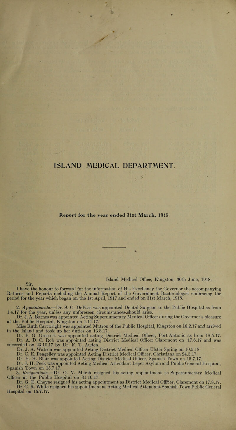 ISLAND MEDICAL DEPARTMENT Report for the year ended 31st March, 1918 Island Medical Office, Kingston, 30th June, 1918. Sir, I have the honour to forward for the information of His Excellency the Governor the accompanying Returns and Reports including the Annual Report of the Government Bacteriologist embracing the period for the year which began on the 1st April, 1917 and ended on 31st March, 1918. 2. Appointments.-—Dr. S. C. DePass was appointed Dental Surgeon to the Public Hospital as from 1.4.17 for the year, unless any unforeseen circumstances»,ghould arise. Dr. J. A. Barnes was appointed Acting Supernumerary Medical Officer during the Governor’s pleasure at the Public Hospital, Kingston on 1.11.17. Miss Ruth Cartwright was appointed Matron of the Public Hospital, Kingston on 16.2.17 and arrived in the Island and took up her duties on 13.8.17. Dr. F. G. Grossett was appointed acting District Medical Officer, Port Antonio as from 18.5.17. Dr. A. D. C. Rob was appointed acting District Medical Officer Claremont on 17.8.17 and was succeeded on 23.10.17 by Dr. F. T. Auden. Dr. J. A. Watson was appointed Acting District Medical Officer Ulster Spring on 10.5.18. Dr. C. E. Pengelley was appointed Acting District Medical Officer, Christiana on 24.5.17. Dr. H. H. Blair was appointed Acting District Medical Officer, Spanish Town on 15.7.17. Dr. J. H. Peck was appointed Acting Medical Attendant Leper Asylum and Public General Hospital, Spanish Town on 15.7.17. 3. Resignations.-—Dr. 0. V. Marsh resigned his acting appiontment as Supernumerary Medical Officer at the Public Hospital on 31.10.17. Dr. G. E. Cheyne resigned his acting appointment as District Medical OfSber, Claremont on 17.8.17. Dr. C. R. White resigned his appointment as Acting Medical Attendant Spanish Tovm Public General Hospital on 15.7.17.