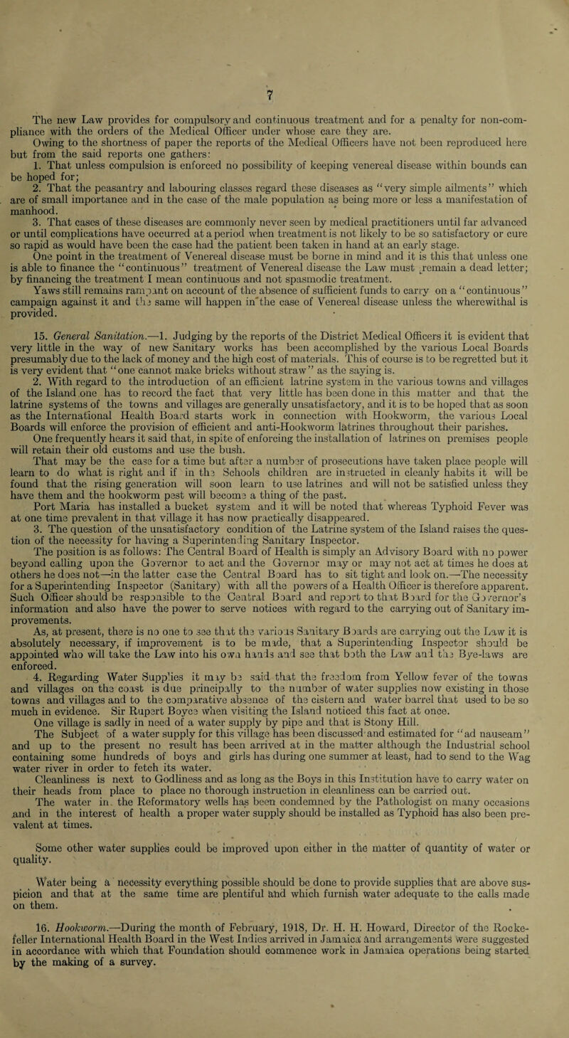 The new Law provides for compulsory and continuous treatment and for a penalty for non-com¬ pliance with the orders of the Medical Officer under whose care they are. Owing to the shortness of paper the reports of the Medical Officers have not been reproduced here but from the said reports one gathers: 1. That unless compulsion is enforced no possibility of keeping venereal disease within bounds can be hoped for; 2. That the peasantry and laboming classes regard these diseases as “very simple ailments” which are of small importance and in the case of the male population as being more or less a manifestation of manhood. 3. That cases of these diseases are commonly never seen by medical practitioners until far advanced or until cornplications have occurred at a period when treatment is not likely to be so satisfactory or cure so rapid as would have been the case had the patient been taken in hand at an early stage. One point in the treatment of Venereal disease must be borne in mind and it is this that unless one is able to finance the “continuous” treatment of Venereal disease the Law must jemain a dead letter; by financing the treatment I mean continuous and not spasmodic treatment. Yaws still remains rampant on account of the absence of sufficient funds to carry on a “continuous” campaign against it and the same will happen in'the case of Venereal disease unless the wherewithal is provided. 15. General Sanitation.—1. Judging by the reports of the District Medical Officers it is evident that very little in the way of new Sanitary works has been accomplished by the various Local Boards presumably due to the lack of money and the high cost of materials. This of course is to be regretted but it is very evident that “one cannot make bricks without straw” as the saying is. 2. With regard to the introduction of an efficient latrine system in the various towns and villages of the Island one has to record the fact that very little has been done in this matter and that the latrine systems of the towns and villages are generally unsatisfactory, and it is to be hoped that as soon as the International Health Board starts work in connection with Hookworm, the various Local Boards will enforce the provision of efficient and anti-Hookworm latrines throughout their parishes. One frequently hears it said that, in spite of enforcing the installation of latrines on premises people will retain their old customs and use the bush. That may be the case for a time but after a number of prosecutions have taken place people will learn to do what is right and if in the Schools children are instructed in cleanly habits it will be found that the rising generation will soon learn to use latrines and will not be satisfied unless they have them and the hookworm pest will become a thing of the past. Port Maria has installed a bucket system and it will be noted that whereas Typhoid Fever was at one time prevalent in that village it has now practically disappeared. 3. The question of the unsatisfactory condition of the Latrine system of the Island raises the ques¬ tion of the necessity for having a Superintending Sanitary Inspector. The position is as follows: The Central Board of Health is simply an Advisory Board with no power beyond calling upon the Governor to act and the Governor may or may not act at times he does at others he does not—in the latter case the Central Board has to sit tight and look on.—The necessity for a Superintending Imspector (Sanitary) with all the powers of a Health Officer is therefore apparent. Such Officer should be responsible to the Central Board and report to that Board for the Governor’s information and also have the power to serve notices with regard to the carrying out of Sanitary im¬ provements. As, at present, there is no one to see that the various Sanitary Boards are carrying out the Law it is absolutely necessary, if improvement is to be made, that a Superintending Inspector should be appointed who will take the Law into his own hands and see that both the Law and the Bye-laws are enforced. 4. Regarding Water Supplies it miy be said that the freedom from Yellow fever of the towns and villages on the coast is due principally to the number of water supplies now existing in those towns and villages and to the comparative absence of the cistern and water barrel that used to be so much in evidence. Sir Rupert Boyce when visiting the Island noticed this fact at once. One village is sadly in need of a water supply by pipe and that is Stony Hill. The Subject of a water supply for this village has been discussed and estimated for “ ad nauseam ” and up to the present no result has been arrived at in the matter although the Industrial school containing some hundreds of boys and girls has during one summer at least, had to send to the Wag water river in order to fetch its water. CleanUness is next to Godliness and as long as the Boys in this Institution have to carry water on their heads from place to place no thorough instruction in cleanliness can be carried out. The water in the Reformatory wells has been condemned by the Pathologist on many occasions .and in the interest of health a proper water supply should be installed as Typhoid has also been pre¬ valent at times. Some other water supplies could be improved upon either in the matter of quantity of water or quality. Water being a necessity everything possible should be done to provide supplies that are above sus¬ picion and that at the same time are plentiful and which furnish water adequate to the calls made on them. 16. Hookworm.—During the month of February, 1918, Dr. H. H. Howard, Director of the Rocke¬ feller International Health Board in the West Indies arrived in Jamaica and arrangements \vere suggested in accordance with which that Foundation should commence work in Jamaica operations being started by the making of a survey.