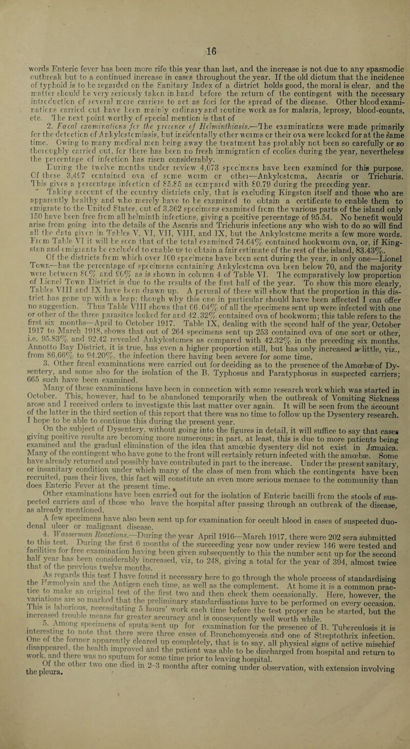 words Enteric fever has been more rife this year than last, and the increase is not due to any spasmodic outbreak but to a continued increase in cases throughout the year. If the old dictum that the incidence of iyphoid is to be regaided on the Sanitaiy Index of a district holds good, the moral is clear, and the matter should be veiy seiionsly taken in hand before the return of the contingent with the necessary inticduction of seveial mcie cairieis to act as foci for the spread of the disease. Other blood exami¬ nations carried cut Lave been mainly oidinaiyand routine work as for malaria, leprosy, blood-counts, etc. The next point worthy of special mention is that of 2. Facal (ocamiraiicns fer the frcsince of Edminihia&is.-—The examinations W’ere made primarily for the detection of T^nbylcstcmiasis, but incidentally other worms or their ova were looked for at the ^ame time. Owing to many medical m.en being away the treatmient has probably not been so carefully or so thoroughly carried out, for there has been no fresh immigration of coolies during the year, nevertheless the percentage of infection has risen considerably. Luring the twelve months under review 4,073 spec’mens have been examined for this purpose. Of these 3,407 contained ova of scmie worm or other—Ankylostoma, Ascaris or Trichuris. This gives a percentage infection of 85.85 as compared with 80.79 during the preceding year. Taking account of the country districts only, that is excluding Kingston itself and those who are apparently healthy and who m.ercly have to be examined to obtain a certificate to enable them to emigrate to the United States, cut of 3,362 specimens examined from the various parts of the island only 150 have been free from all helminth infections, giving a positive percentage of 95.54. No benefit would arise from going into the details of the Ascaris and Trichuris infections any who wish to do so will find ail the data given irr Tables V, VI, VII, VIII, and IX, but the Ankylostome merits a few more words. Frcm Table VI it will be seen that of the total examined 74,64% contained hookworm ova, or, if King¬ ston and emigrarrts be excluded to enable us to obtain a fair estimate of the rest of the island, 83.43%. Of the districts frcm which over ICO specimens have been sent during the year, in only one—Lionel Town—has the percentage of specimens containing Ankylostoma ova been below 70, and the majority were between 8C% and £C% as is shown in colum.n 4 of Table VI. The comparatively low proportion of licnel Town District is clue to the results of the first half of the year. To show this more clearly. Tables VIII and IX have b( en drawn up. A perusal of these will show that the proportion in this dis¬ trict has gone up with a leap; though why this one in particular should have been affected I can offer no suggestion. Thus Table VIII show's that 66.04% of all the specimens sent up were infected with one or other of the thr-ee parasites looked for and 42.32% contained ov'a of hookworm; this table refers to the first six months—April to October 1917. Table IX, dealing with the second half of the year, October 1917 to March 1918, shows that out of 264 specimens sent up 253 contained ova of one sort or other, i.e. 95.83% and 92.42 revealed Ankylostemes as compared with 42.32% in the preceding six months. Annotto Bay District, it is true, has even a higher proportion still, but has only increased a- little, viz., from 86,66% to 94.20%, the infection there having been severe for some time. 3. Other faecal examinations were carried out for deciding as to the presence of the Amoebae of Dy¬ sentery, and some also for the isolation of the B. Typhosus and Paratyphosus in suspected carriers; 665 such have been examined. Many of these examinations have been in connection with some research w'ork which was started in October. This, however, had to be abandoned temporarily when the outbreak of Vomiting Sickness arose and I received orders to investigate this last matter over again. It will be seen from the account of the latter in the third section of this report that there was no time to follow up the Dysentery research. I hope to be able to continue this during the present year. _ On the subject of Dysentery, without going into the figures in detail, it will suffice to say that cases giving positive results are becoming more numerous; in part, at least, this is due to more patients being examined and the gradual elimination of the idea that amoebic dysentery did not exist in Jamaica. Many of the contingent who have gone to the front will certainly return infected with the amoebae. Some have already returned and possibly have contributed in part to the increase. Under the present sanitary, or insanitary condition under which many of the class of men from w'hich the contingents have been recruited, pass their lives, this fact will constitute an even more serious menace to the community than does Enteric Fever at the present time. , Other examinations have been carried out for the isolation of Enteric bacilli from the stools of sus¬ pected carriers and of those who leave the hospital after passing through an outbreak of the disease as already mentioned. ’ A few specimens have also been sent up for examination for occult blood in cases of suspected duo¬ denal ulcer or malignant disease. + ^e«chons.—During the year April 1916—March 1917, there were 202 sera submitted to tms test. During the first 6 months of the succeeding year now under review 146 were tested and tacilities tor tree examination having been given subsequently to this the number sent up for the second halt year has been considerably increased, viz, to 248, giving a total for the year of 394, almost twice that ot the previous twelve months. +u Tj ^ regards this test I have found it necessary here to go through the whole process of standardising the femolysin and the Antigen each time, as well as the complement. At home it is a common prac- ice 0 make an original test of the first two and then check them occasionally. Here, however, the variations are so marked that the preliminary standardisations have to be performed on every occasion. i 111 ''^‘''^^s^ating 5 hours’ work each time before the test proper can be started, but the 1 create tiouble moans far greater accuracy and is consequently well worth while. ^^^^iiiation for the presence of B. Tuberculosis it is One nf the fnvme! ^ f Broncliomycosis and one of Streptothrix infection, dis'innpqred the ^ ^ is to say, all physical signs of active mischief work^S Bier^Ji?n ^ improved and the patient was able to be discharged from hospital and return to work, and there was no sputum for some time prior to leaving hospital. thepleuiaf months after coming under observation, with extension involving