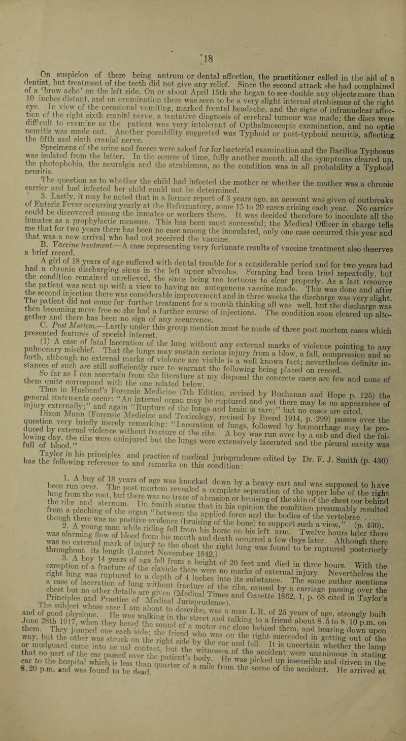 :i8 j suspicion of there being antrum or dental affection, the practitioner called in the aid of a dentist, but treatment of the teeth did not give any relief. Since the second attack she had complained ot a_ brow ache on the left side. On or about April 15th she began to see double any objects more than lU inches distant, and on examination there was seen to be a very slight internal strabismus of the right the occasional vcmiting, m.arked frontal headache, and the signs of infranuclear affec- cranial nerve, a tentative diagnosis of cerebral tumour was made: the discs were dimcuJt to examine as the patient was very intolerant of Opthalmoscopic examination, and no optic X? possibility suggested was Typhoid or post-typhoid neuritis, affecting the fifth and sixth cranial nerve. ^ i , & Specimens of the urine and faeces were asked for for bacterial examination and the Bacillus Tvphosus was isolated from the latter _ In the course of time, fully another month, all the symptoms cleared up, neurrtis neuralgia and the strabismus, so the condition was in all probability a Typhoid The question as to whether the child had infected the mother or whether the mother was a chronic carrier and had infected her child could not be determined. LasWy, it may be noted that in a former report of 3 years ago, an account was given of outbreaks ot Tnteric Fever occurring yearly at the Reformatory, some 15 to 20 cases arising each year. No carrier could be discovered among the inmates or workers there. It was decided therefore to inoculate all the mmates as a prophylactic measure. This has been most successful; the Medical Officer in charge tells me that toi two years there has been no case among the inoculated, only one case occurred this year and Tnat was a new arrival who had not received the vaccine. a brief r^coM^^ treatment.—A. case representing very fortunate results of vaccine treatment also deserves ^ of 18 years of age suffered with dental trouble for a considerable period and for two years had Ihp discharging sinus in the left upper alveolus. Scraping had been tried repeatedly, but the condition remained unrelieved, the sinus being too tortuous to clear properly. As a last resource the s^eTOS^iffiStinn^th ^ ^ autogenous vaccine made. This was done and after 'The condition eo„o c.eilSTar presente^LtoTof s^StSesf' Dulmom^s. mSchl?^''TW ^thout any external marks of violence pointing to any forth aSirTXnn PvtJ^.^? t serious injury from a blow, a fall, compression and so them q »f Thus in Husband’s Forensic Medicine (7th Edition, revised by Buchanan and Hone n 125^ thp quesSne“Ze<fyTeSy“^^^ wlrp'Srilsif over the full of bloodumnjured but the lungs were extensively lacerated and the pleural cavity was hae T)r. F. J. Smith (p. 430) been^ran ovJ^^tL^S moHeuTrpi^f ^ supposed to have lung from thL'oot bufther^^n a complete separation of the upper lobe of the right the ribs and sternum^^ Dr Smhh^I+«+ of abrapon or bruising of the skin of the chest nor behind from a pinching of the organ “ betwee^ tlfp^condition presumably resulted was alarming flow of blood from his^moiitb^ a Twelve hours later there was no external mark of iniurf to the chp^t occurred a few days later. Although there throughout its length (Laicet Nove^er 1842 ruptured posteriorly epeptiot Sa With the right lung was ruptured to a denth nf 4 external injury. Nevertheless the a case of laceration of lung withoffi fractur^S thl” substance. The same author mentions chest but no other details are given fMedical Ypo passing over the Principles and Practice of Medical JurisprJJence).^''^ Gazette 1862, 1, p. 68 cited in Taylor’s and of good physique. ^He waTwffiking ffi the^Sre’^ ®^^ong^y built June 28th 1917, when they heard the so^und^ffi a mSnY' ^ ^ 8.5to 8.10 p.m. on them. They jumped one each side- the friend wlm behind them, and bearing down upon way, but the other was struck on the right side bJ the^ right succeeded in getting out of the or mudguard came into ac ual contact Km uncertain whether the lamp that no part of the car passed over the patiLt’s bYdv the accident were unanimous in stating car to the hospital which, is less than quarter of a m q’ fpicked up insensible and driven in the •8.20 p.m. and was found to be dead  accident. He arrived at