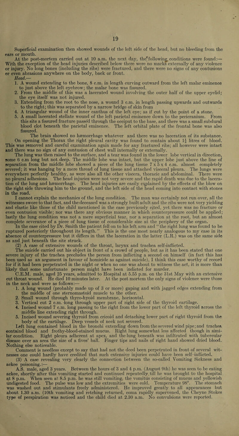 Superficial examination then showed wounds of the left side of the head, but no bleeding from the ears or mouth. At the post-mortem carried out at 10 a.m. the next day, the^following^ conditions were found:— With the exception of the head injuries described below there were no marks externally of any violence or injury. No long bones (including the ribs) were fractured, and there were no signs of any contusions or even abrasions anywhere on the body, back or front. Head.— 1. A wound extending to the bone, 8 c.m. in length curving outward from the left malar eminence to just above the left eyebrow; the malar bone was fissured. 2. From the middle of this was a lacerated wound involving the outer half of the upper eyehd; the eye itself was not injured. 3. Extending from the root to the nose, a wound 3 c.m. in length passing upwards and outwards to the right; this was separated by a narrow bridge of skin from 4. A triangular wound of the inner canthus of the left eye; as if cut by the point of a stone. 5. A small lacerated stellate wound of the left parietal eminence down to the pericranium. From this site a fissured fracture passe'd through the occiput to the base, and there was a small subdural blood clot beneath the parietal eminence. The left orbital plate of the frontal bone was also fissured. The brain showed no haemorrhage whatever and there was no laceration of its substance. On opening the Thorax the right pleural cavity was found to contain about IJ litres of blood. This was removed and careful examination again made for any fractured ribs; all however were intact and there was no sign of any contusion of chest wall internally or externally. The lung was then raised to the surface, and a tear was found in the lower lobe vertical in direction, some 6 c.m long but not deep. The middle lobe was intact, but the upper lobe just above the line of separation from the middle lobe showed a piece of the lung tissue 7x5x4 c.m. almost completely severed; it was hanging by a mere thread of lung tissue and attached visceral pleura. The lungs were everywhere perfectly healthy, as were also all the other viscera, thoracic and abdominal. There were no pleural adhesions. The head injuries were not very severe and the rapid death was due to the lacera¬ tion of the lung and haemorrhage. The head injuries are easily ejgDlained by the effects of the blow on the right side throwing him to the ground, and the left side of the head coming into contact with stones in the road. I cannot explain the mechanics of the lung condition. The man was certainly not run over, all the witnesses swore to that fact, and the deceased was a strongly built adult and the ribs were not very yielding and elastic like those of the child mentioned in the case previously cited, yet there was no fracture or even contusion visible; nor was there any obvious manner in which counterpressure could be applied; lastly the lung condition was not a mere superficial tear, nor a separation at the root, but an almost complete severance of a piece of lung tissue of considerable size at the periphery of the organ. In the case cited by Dr. Smith the patient fell on to his left arm and “the right lung was found to be ruptured posteriorly throughout its length. ” This is the one most nearly analogous to my case in its absence of counterpressure but it differs in that the laceration in the latter (L.R.) was on the same side as and just beneath the site struck. (2) A case of extensive wounds of the throat, larynx and trachea self-inflicted. The suicide carried out his object in front of a crowd of people, but as it has been stated that one severe injury of the trachea precludes the person from inflicting a second on himself (in fact this has been used as an argument in favour of homicide as against suicide), I think this case worthy of record for if it had been perpetrated in the night or when no one was about to witness the act, it is more than likely that some unfortunate person might have been indicted for mm’der. C.E.M. male, aged 25 years, admitted to Hospital at 5.55 p.m. on the 31st May with an extensive cut throat wound. He died 10 minutes later. At the post mortem the only signs of violence were those in the neck and were as follows:—■ 1. A long wound (probably made up of 3 or more) gaping and with jagged edges extending from the middle of one sternomastoid muscle to the other. 2. Small wound through thyro-hyoid membrane, horizontal. 3. Vertical cut 2 c.m. -long through upper part of right side of the thyroid cartilage. 4. Incised wound 7 c.m. long passing to the right from the lower part of the left thyroid across the middle line extending right through. 5. Incised wound severing thyroid from cricoid and detaching lower part of right thyroid from the body of the cartilage. Deep vessels of neck not severed. Left lung contained blood in the bronchi extending down from the severed wind pipe; and trachea eontaind blood and frothy-blood-stained mucus. Right lung somewhat less affected though in simi¬ lar condition. Right pleura adherent at apex, and the lung beneath was infiltrated with tubercular disease over an area the size of a fives’ ball. Finger tips and nails of right hand showed dried blood. Nothing else noticeable. Comment is needless except to say that had not the deed been perpetrated in front of several wit¬ nesses one could hardly have credited that such extensive injuries could have been self-inflicted. (3) A case revealing very clearly the connection between the so-called Vomiting Sickness and ackee poisoning.:—■ A.S. male, aged 3 years. Between the hours of 3 and 4 p.m. (August 9th) he was seen to be eating ackee, shortly after this vomiting started and continued repeatedly.till he was brought to the hospital at 8 p.m. \^en seen at 8.5 p.m. he was still vomitingj the vomitus consisting of mucus and yellowish undigested food. The pulse was low and the extremities were cold. Temperature 98°. The stomach was washed out and stimulants freely administered. He improved greatly to all appearances but about 1.30 a.m. (10th vomiting and retching returned, coma rapidly supervened, the Cheyne Stokes type of perspiration was noticed and the child died at 2.30 a.m. No convulsions were reported.