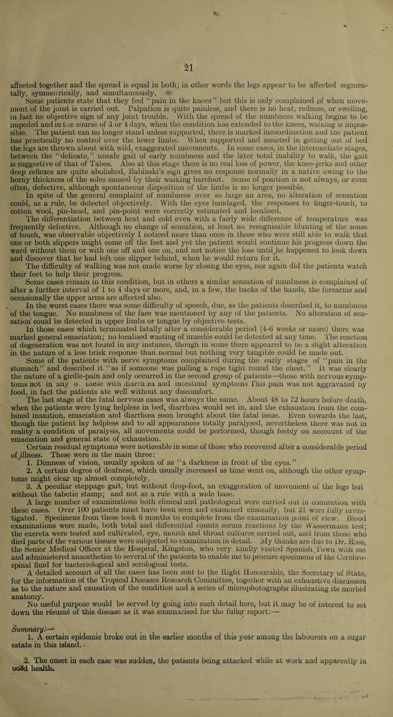 affceted together and the spread is equal in both; in other words the legs appear to be affected segmen- tally, symmetrically, and simultaneously. Some patients state that they feel “pain in the knees” but this is only complained .of when move¬ ment of the joint is carried out. Palpation is quite painless, and there is no heat, redness, or swelling, in fact no objective sign of any joint trouble. With the spread of the numbness walking begins to be impeded and in tae course of 3 or 4 days, when the condition has extended to the knees, walidng is impos¬ sible. The patient can no longer stand unless supported, there is marked incoordination and the patient has practically no control over the lower limbs. When supported and assisted in getting out of bed the legs are thrown about with wild, exaggerated movements. In some cases, in the intermediate stages, between the “delicate,” unsafe gait of early numbness and the later total inability to walk, the gait is suggestive of that of Tabes. Also at this stage there is no real loss of power, the knee-jerks and other deep reflexes are quite abolished, Babinski’s sign gives no response normaUy in a native owing to the horny thickness of the soles caused by their walking barefoot. Sense of position is not always, or even often, defective, although spontaneous disposition of the limbs is no longer possible. In spite of the general complaint of numbness over so large an area, no alteration of sensation could, as a rule, be detected objectively. With the eyes bandaged, the responses to hnger-touch, to cotton wool, pin-head, and pin-point were correctly estimated and localised. The differentiation between heat and cold even with a fairly wide difference of temperature was frequently defective. Although no change of sensation, at least no recognisable blunting of the sense of touch, was observable objectively 1 noticed more than once in those who were still able to walk that one or both slippers might come off' the feet and yet the patient would continue his progress down the ward without them or with one off and one on, and not notice the loss until^he happened to look down and discover that ho had left one slipper behind, when he would returzi for it. The difficulty of walking was not made worse by closing the eyes, nor again did the patients watch their feet to help their progress. Some cases remain in this condition, but in others a similar sensation of numbness is complained of after a further interval of 1 to 4 days or more, and, in a few, the backs of the hands, the forearms and occasionally the upper arms are affected also. , In the worst cases there was some difficulty of speech, due, as the patients described it, to numbness of the tongue. No numbness of the face was mentioned by any of the patients. No alteration of sen¬ sation could be detected in upper limbs or tongue by objective tests. In those cases which terminated fatally after a considerable period (4-6 weeks or more) there was marked general emaciation; no localised wasting of muscles could be detected at any time. The reaction of degeneration was not found in any instance, though in some there appeared to be a slight alteration in the nature of a less brisk response than normal but nothing very tangible could be made out. Some of the patients with nerve symptoms complained during the early stages of “pain in the stomach” and described it “as if someone was pulling a rope tight round the chest.” It was clearly the nature of a girdle-pain and only occurred in the second group of patients—those with nervous symp¬ toms not in any o. cnese with diarrluea and intestinal symptoms i''his pain was not aggravated by food, in fact the patients ate well without any discomfort. The last stage of the fatal nervous cases was always the same. About 48 to 72 hours before death, when the patients were lying helpless in bed, diarrhoea would set in, and the exhaustion from the com¬ bined inanition, emaciation and diarrhoea soon brought about the fatal issue. Even towards the last, though the patient lay helpless and to all appearances totally paralysed, nevertheless there was not in reahty a condition of paralysis, all movements could be performed, though feebly on acccount of the emaciation and general state of exhaustion. Certain residual symptoms were noticeable in some of those who recovered after a considerable period oHUness. These were in the main three: 1. Dimness of vision, usually spoken of as “a darkness in front of the eyes.” 2. A certain degree of deafness, which usually increased as time went on, although the other symp¬ toms might clear up almost completely. 3. A peculiar steppage gait, but without drop-foot, an exaggeration of movement of the legs but without the tabetic stamp; and not as a rule with a wide base. A large number of examinations both clinical and pathological were carried out in connection with these cases. Over 100 patients must have been seen and examined clinically, but 21 were fully inves¬ tigated. Specimens from these took 6 months to complete from the examination point of view. Blood examinations were made, both total and differential counts serum reactions by the Wassermann test; the excreta were tested and cultivated, eye, mouth and throat cultures carried out, and from those who died parts of the various tissues were subjected to examination in detail. My thanks, are due to Dr. Boss, the Senior Medical Officer at the Hospital, Kingston, who very kindly visited Spanish ffowii with me and administered anaesthetics to several of the patients to enable me to procure specimens of the Cerebro¬ spinal fluid for bacteriological and serological tests. A detailed account of all the cases has been sent to the Right Honourable, the Secretary of State, for the information of the Tropical Diseases Research Committee, together with an exhaustive discussion as to the nature and causation of the condition and a series of microphotographs illustrating its morbid anatomy. No useful purpose would be served by going into such detail here, but it may be of interest to set down the r6sum6 of this disease as it was summarised for the fuller report:— Bumnidry'—^ ^ ^ ■ i 1. A certain epidemic broke out in tne earlier nionths of this year among the labourers on a sugat estate in this island. 2. The onset in each case was sudden, the patients being attacked while at work and apparently in ooSd health.