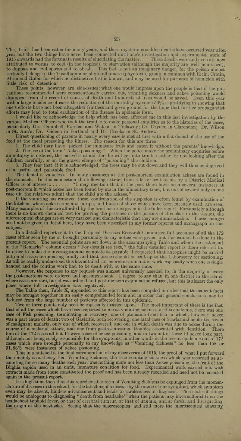 The,, fruit has been eaten for many years, and these mysterious sudden deaths have occurred year after year but the two things have never been connected until one’s investigation a.nd experimental work of 1915 onwards had the fortunate results of elucidating the matter. These deaths were and even are now attributed to worms, to cold (in the tropics!), to starvation (although the majority are well nourished), to duppies and evil spirits and to obeah. This last is not an imaginary danger, for the poison almost certainly belongs to the Toxalbumin or phyto-albumose (phyotoxin) group in common with llicin, Crotin, Abrin and Robin for which no distinctive test is known, and may be used for purposes of homicide with little risk of detection. These points, however are side-issues; what one would impress upon the people is that if the pre¬ cautions recommended were conscientiously carried out, vomiting sickness and ackee poisoning would disappear from the record of causes of death and hundreds of lives would be saved. Even this year with a large incidence of cases the reduction of the mortality by some 60% is gratifying in showing that one’s efforts have not been altogether fruitless and gives ground for the hope that fmdher propagandist efforts may lead to total eradication of the disease in epidemic form. I would like to acknowledge the help which has been afforded me in this last investigation by the various Medical Officers who took the trouble to make personal enquiries as to the histories of the cases, particularly Drs. Campbell, Purchas and Watson in Trelawny; Dr. Dryden in Clarendon; Dr. Wilson in St. Ann’s; Dr. Gideon in Portland and Dr. Crooks in St. Andrew. Direct questioning of parents in nearly every case is met at first with a flat denial of the use of the food at the meal preceding the illness. .The reason for this are three: 1. The child may have picked the immature fruit and eaten it without the parents’ knowledge. 2. The use of the term “Ackee poisoning.When the police make the preliminary enquiries before an autopsy is ordered, the native is afraid that he will get into trouble either for not looking after the children carefully, or on the graver charge of “poisoning” the children. 3. They fear that, if it is acknowledged, the trees may be cut down and they will thus be deprived of a useful and palatable food. d'ho denial is valueless. In many instances at the post-mortem examination ackees are found in the stomach. In this connection the following extract from a letter sent to me by a District Medical Officer is of interest:. “I.may mention that in the past there have been several instances at post-mortem in which ackee has been found by me in the alimentary tract, but out of several only in one case did the relatives admit that the child ate the ackees.”. . . . If the vomiting has removed these, confirmation of the suspicion is often found by examination of the kitchen, where ackees ripe, and unripe, and husks of those which have been recently used, are seen. Many examples of this are afforded by the brief histories given in the fuller report. Fortunately although there is no known chemical test for proving the presence of the poisons of this class in the tissues, the microscopical changes are so very marked and characteristic that they are unmistakable. These changes need not be given in detail here, they have been described in my former reports and monograph on this subject. In a detailed report sent to the Tropical Diseases Research Committee full accounts of all the 172 cases either seen by me or brought personally to my notice were given, but this cannot be done in the present report. The essential points are set down in the accompanying Table and where the statement in the “Remarks” column occurs “For details see text,” the fuller detailed report is there referred to. In order to make the investigation-as complete as possible, I requested that autopsies might be carried out on all cases terminating fatally and that tissues should be sent up to the Laboratory for sectioning. As will be readily understood this has entailed an enormous amount of work, especially when one is single handed and the routine work had to be dealt with at the same time. However, the response to my request was almost universally acceded to; in the majority of cases the post-mortems were ordered and specimens sent. I regret to say that in one district in the island where cases are rare, burial was ordered and post-mortem exa.mination refused, but this is almost the only place where full investigation was negatived. The Table then. Table X, appended to this report has been compiled in order that the salient facts may be brought together in an easily comprehended form and in order that general conclusions may be deduced from the large number of patients affected in this epidemic. Two or thi-ee points only need be especially insisted upon. • The most important of these is the fact that of all the cases which have been reported to me as vomiting sickness in this epidemic, there was one case of Fish poisoning, terminating in recovery, one of ptomaine from fish in which, however, ackee was a part cause of death; two of Gastritis, both recovering; one fata] case of Scarlatinal nephritis; seven of malignant malaria, only one of which recovered, and one in which death was due to ackee during the course of a malarial attack, and one from gastro-intestinal troubles associated with dentition. There fore of the 172 cases all but 14 were cases of ackee poisoning, and in two out of these 14 ackee took part, although not being solely responsible for the symptoms, in other words in the recent epidemic out o ' 172 cases which were brought personally to my knowledge as “Vomiting Sickness” no less than 158 or 91.86% were instances of ackee posioning. This in a nutshell is the final corroboration of my discoveries of 1916, the proof of what I put forward then-merely as a theory that Vomiting Sickness, the true vomiting siickness which was recorded as ac¬ counting for so many deaths each year, was nothing more nor less than Ackee poisoning, the fruit of the Blighia sapida used in an unfit, immature condition for food. Experimental work carried out with extracts made from these constituted the proof and has been already recorded and need not be narrated again in the present report. It is high time then that this reprehensible term of Vomiting Sickness be expunged from the momen- clature of diseases in this island, for the labelling of a disease by the name of one symptom, which symptom even may be absent, hinders advancement and leads to carelessness in diagnosis. This state of things would be analogous to diagnosing “death from headache” when the patient may have suffered from the headacheof typhoid fever, or that of cerebral tumour, or that of urmmia, and so forth, and disregarding the origin of the headache. Seeing that the macroscopica and still more the microscopical anatomy
