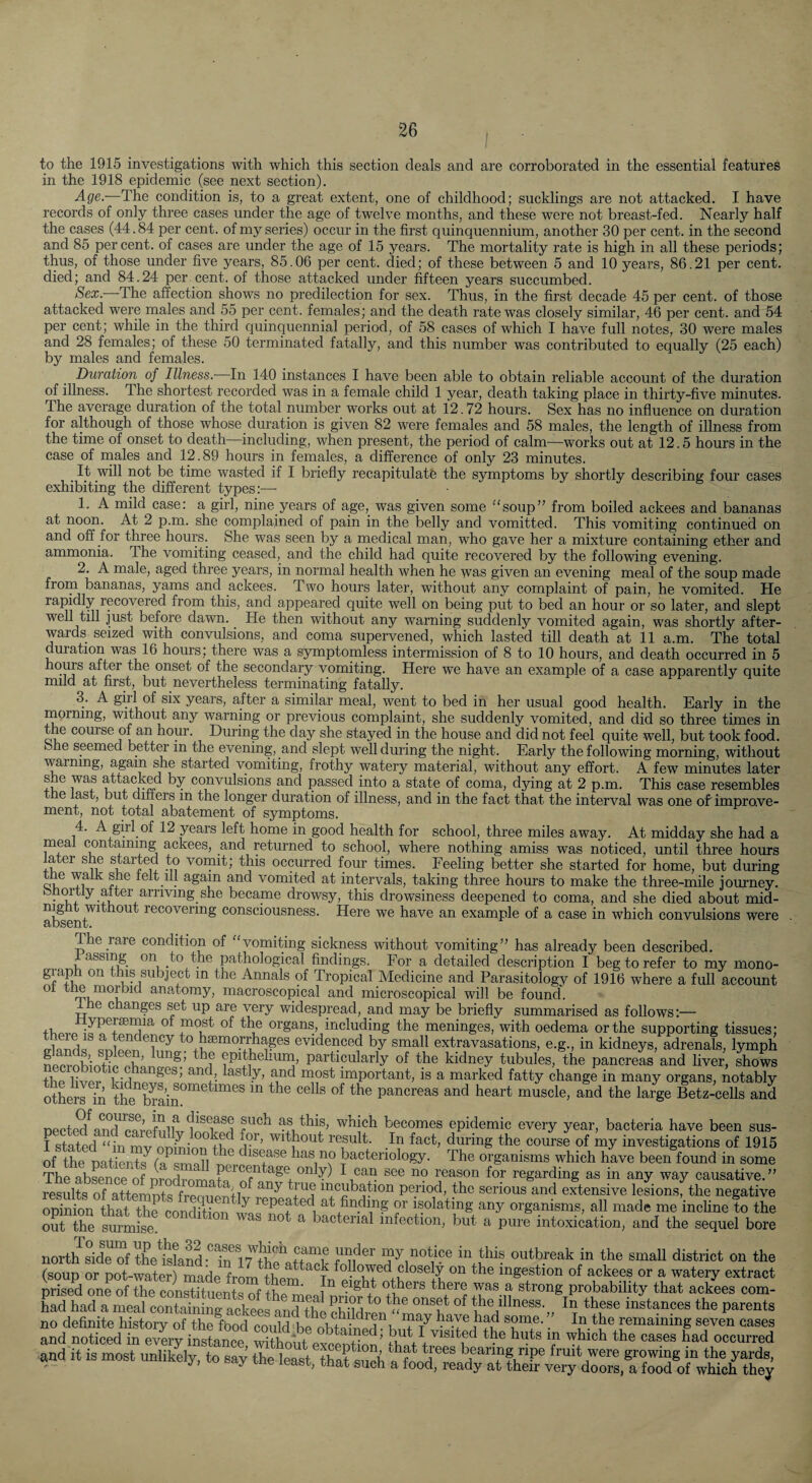 to the 1915 investigations with which this section deals and are corroborated in the essential features in the 1918 epidemic (sec next section). ■A-ge.—The condition is, to a great extent, one of childhood; sucklings are not attacked. I have records of only three cases under the age of twelve months, and these were not breast-fed. Nearly half the cases (44.84 per cent, of my series) occur in the first quinquennium, another 30 per cent, in the second and 85 percent, of cases are under the age of 15 years. The mortality rate is high in all these periods; thus, of those under five years, 85.06 per cent, died; of these between 5 and 10 years, 86.21 per cent, died; and 84.24 per.cent, of those attacked under fifteen years succumbed. Sex. ^The affection shows no predilection for sex. Thus, in the first decade 45 per cent, of those attacked were males and 55 per cent, females; and the death rate was closely similar, 46 per cent, and 54 per cent; while in the third quinquennial period, of 58 cases of which I have full notes, 30 were males and 28 females; of these 50 terminated fatally, and this number was contributed to equally (25 each) by males and females. Duration of Illness.- In 140 instances I have been able to obtain reliable account of the duration of illness. The shortest recorded was in a female child 1 year, death taking place in thirty-five minutes. The average duration of the total number works out at 12.72 hours. Sex has no influence on duration for although of those whose duration is given 82 were females and 58 males, the length of illness from the time of onset to death—^including, when present, the period of calm—works out at 12.5 hours in the case of males and 12.89 hours in females, a difference of only 23 minutes. ^ It will not be time wasted if I briefly recapitulate the symptoms by shortly describing four cases exhibiting the different types:— 1. A mild case: a girl, nine years of age, was given some “soup” from boiled ackees and bananas at noon. At 2 p.m. she complained of pain in the belly and vomitted. This vomiting continued on and off for three hours. She was seen by a medical man, who gave her a mixture containing ether and ammonia. The vomiting ceased, and the child had quite recovered by the following evening. 2. A male, aged three years, in normal health when he was given an evening meal of the soup made from bananas, yams and ackees. Two hours later, without any complaint of pain, he vomited. He rapidly recovered from this, and appeared quite well on being put to bed an hour or so later, and slept well till just before dawn. He then without any warning suddenly vomited again, was shortly after¬ wards seized with convulsions, and coma supervened, which lasted till death at 11 a.m. The total duration was 16 hours; there was a sjrmptomless intermission of 8 to 10 hours, and death occurred in 5 houm after the onset of the secondary vomiting. Here we have an example of a case apparently quite mild at first, but nevertheless terminating fatally. 3. A girl of six years, after a similar meal, went to bed in her usual good health. Early in the morning, withoiff any warning or previous complaint, she suddenly vomited, and did so three times in the course of an hour. During the day she stayed in the house and did not feel quite well, but took food, bhe seemed bettCT m the evening, and slept well during the night. Early the following morning, without warning, again she started vomiting, frothy watery material, without any effort. A few minutes later convulsions and passed into a state of coma, dying at 2 p.m. This case resembles t e last, but differs in the longer duration of illness, and in the fact that the interval was one of improve¬ ment, not total abatement of symptoms. 4. A girl of 12 years left home in good health for school, three miles away. At midday she had a meal containing ackees, and returned to school, where nothing amiss was noticed, until three hours later she started to vomit; this occurred four times. Feeling better she started for home, but during tne walk she telt ill again and vomited at intervals, taldng three hours to make the three-mile journey, bhortly alter arriving she became drowsy, this drowsiness deepened to coma, and she died about mid- recovering consciousness. Here we have an example of a case in which convulsions were 1 he rare conclition of “vomiting sickness without vomiting” has already been described, assing on to the pathological findings. For a detailed description I beg to refer to my mono- graph on this subject in the Annals of Tropical Medicine and Parasitology of 1916 where a full account ^ anatomy, macroscopical and microscopical will be found, e changes set up are very widespread, and may be briefiy summarised as follows:— organs, including the meninges, with oedema or the supporting tissues; to haemorrhages evidenced by small extravasations, e.g., in kidneys, adrenals, lymph So particularly of the kidney tubules, the pancreas and liver, shows the liver Pirlnp^rf^^’ important, is a marked fatty change in many organs, notably SLrs m Ue brain°^^^^^”^^^ pancreas and heart muscle, and the large Betz-cells and Dected^a?d?a%SlW^lnr?S as this, which becomes epidemic every year, bacteria have been sus- I stated “in mv nr.ininT?^n^ result. In fact, during the course of my investigations of 1915 of the natients^^ ^^®®ase has no bacteriology. The organisms which have been found in some results of attemnts frcnupn+l incubation period, the serious and extensive lesions, the negative opinion that the cnnrli+imi^ ^ repeated at finding or isolating any organisms, all made me inchne to the out the surmise. ^ bacterial infection, but a pure intoxication, and the sequel bore north ddrofthetslarf'lriv**!!? «“* outbreak in the small district on the “soup or mt-waterS followed close j on the ingestion of ackees or a wateiy extract prised one of the constituent^? nf +kp^' others there was a strong probability that ackees com- no definite history of the fbod could 1,p nk+n • n n have bad some. In the remaining seven cases and noticed in every instance, without exception’ hit traS^P had occurred and it is most unlikely, to sav the leai that silk fruit were growing m the yards, ^ ® S’lch a food, ready at their very doors, a food of which they