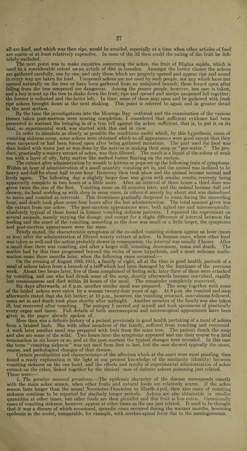all are fond, and which was then ripe, would be avoided, especially at a time when other articles of food are scarce or at least relatively expensive. In none of the 32 then could the eating of the fruit be defi¬ nitely excluded. The next point was to make enquiries concerning the ackee, the fruit of Blighia sapida, which is used to a considerable extent as* an article of diet in Jamaica. Amongst the better classes the ackees are gathered carefully, one by one, and only those which are properly opened and appear ripe and sound in every way are taken for food. Unopened ackees are not used by such people, nor any which have not opened naturally on the tree or have been gathered from an uninjured branch; those forced open after falling from the tree unopened are dangerous. Among the poorer people, however, less care is taken, and a boy is sent up the tree to shake down the fruit; ripe and opened and unripe unopened fall together; the former is collected and the latter left. In time, some of these may open and be gathered with fresh ripe ackees brought down at the next shaking. This point is referred to again and in greater detail in the next section. By the time the investigations into the Montego Bay outbreak and the examination of the various tissues taken post-mortem were nearing completion, I considered that sufficient evidence had been presented to warrant the bringing in of a true bill against the ackee, sufficient, that is, to put it on its trial, so experimental work was started with this end in view. In order to simulate as closely as possible the conditions under which, by this hypothesis, cases of vomiting sickness occur, some ackees were obtained which to all appearances were good except that they were unopened or had been forced open after being gathered immature. The part used for food was then boiled with water just as was done by the natives in making their soup or “pot-water. ” The pro¬ duct, practically a watery extract of ackee, was then filtered. The result is a liquid of the colour of weak tea with a layer of oily, fatty matter like melted butter floating on the surface. The extract after administration by mouth to kittens or pups set up the following train of symptoms: Within an hour of administration of a small quantity vomiting set in, and the animal was inclined to be heavy and dull for about half to one hour. Recovery then took place and the animal became normal and lively again. The following day a slightly larger dose was given with similar results, recovery being apparently complete in two hours or a little more. After an interval of three hours a third dose was given twice the size of the first. Vomiting came on 45 minutes later, and the animal became dull and drowsy, its head nodding as with sleep in some cases, in others it merely lay about and was disinclined to move and vomited at intervals. This drowsiness gradually deepened to coma during the succeeding hour, and death took place some four hours after the last administration. The total amount given was the extract from one ackee. The post-mortem appearances were, both naked eye and microscopically, absolutely typical of those found in human vomiting sickness patients. I repeated the experiment on several animals, merely varying the dosage, and except for a slight difference of interval between the feeding and the onset of the vomiting, according as the dose was small or a little larger, the symptoms and post-mortem appearances were the same. Briefly stated, the characteristic symptoms of the co-called vomiting sickness appear an hour (more or less) after the administration of filtered watery extract of ackee. In human cases, where other food was taken as well and the action probably slower in consequence, the interval was usually 2 hours. After a small dose there was vomiting, and after a larger still, vomiting, drowsiness, coma and death. The matter had by this time progressed beyond the realm of mere hypothesis, and a most welcome confir¬ mation came three months later, when the following cases occurred;—• On the evening of August 19th 1915, a family of eight, all at the time in good health, partook of a meal of ackees taken from a branch of a tre$ which had been damaged by the hurricane of the previous week. About two hours later, five of them complained of feeling sick; later three of these were attacked by vomiting, and one who had drunk some of the soup, shortly afterwards became convulsed, rapidly lost consciousness and died within 24 hours of the meal. The remainder completely recovered. Six days afterwards, at 6 p.m. another similar meal was prepared. The soup together with some of the boiled ackees were eaten by a woman twenty-four years of age. At 8 p.m. she vomited and soon afterwards stated that she felt better; at 10 p.m., however, the vomiting returned, convulsions followed, coma set in and death took place shortly after midnight. Another member of the family was also taken ill, but recovered after vomiting. The autopsy I carried out myself and took specimens of practically every organ and tissue. Full details of both macroscopical and microscopical appearances have been given in the paper already spoken of. Here then was a definite history of a patient previously in good health partaking of a meal of ackees from a bruised limb. She with other members of the family, suffered from vomiting and recovered. A week later another meal was prepared with fruit from the same tree. The patient drank the soup and also ate some of the sohd. Two hours later the symptoms appeared and ran their course to-a fatal termination in six hours or so, and at the post-mortem the typical changes were revealed. In this case the term “vomiting sickness” was not used from first to last, but the case showed typically the onset, course, and pathological changes of that disease. Certain peculiarities and characteristics of the affection which at the onset were most puzzling, then found a ready explanation in the light of our present knowledge of the similarity (identity) between vomiting siclmess on the one hand, and the effects and results of experimental administration of ackee extract on the other, linked together by the clinical case of definite ackeee poisoning just related. These were:^— 1. The peculiar seasonal preualence.—The epidemic character of the disease corresponds exactly with the main ackee season, when other fruits and natural foods are relatively scarce. If the ackee season lasts longer than the ususal November-Decernber to Mardh-April, then also cases of vomiting sickness continue to be reported for similarly longer periods. Ackees are also obtainable in smaller quantities at other times, but other foods are then plentiful and this fruit is less eaten. Occasionally cases of vomiting sickness, however, appear at other times as the one just related. It used to be thought that it was a disease of which occasional, sporadic cases occurred during the warmer months, becoming epidemic in the cooler, comparable, for example, with cerebro-spinal fever due to the meningococucs.