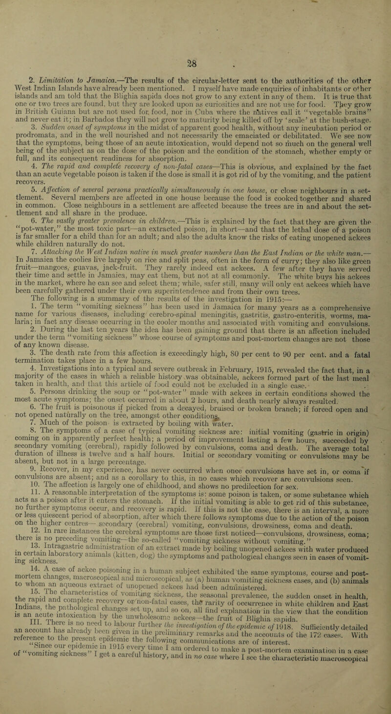 2. Limitation to Jamaica.—The results of the circular-letter sent to the authorities of the other West Indian Islands have already been mentioned. I myself have made enquiries of inhabitants or o^ her islands and am told that the Blighia sapida does not grow to any extent in any of them. It is true that one or two trees are found, but they are looked upon as curiosities and are not use for food. They grow in British Guiana but are not iised for, food, nor in Cuba where the natives call it “vegetable brains” and never eat it; in Barbados they will not grow to maturity being killed off by ‘scale’ at the bush^stage. 3. Sudden onset of symptoms in the midst of apparent good health, without any incubation period or prodromata, and in the well nourished and not necessarily the emaciated or debilitated. We see now that the symptoms, being those of an acute intoxication, would depend not so much on the general well being of the subject as on the dose of the poison and the condition of the stomach, whether empty or full, and its consequent readiness for absorption. 4. The rapid and complete recovery_ of non-fatal cases—This is obvious, and explained by the fact than an acute vegetable poison is taken if the dose is small it is got rid of by the vomiting, and the patient recovers. 5. Affection of several persons practically simultaneously in one house, or close neighbours in a set¬ tlement. Several merqbers are affected in one house because the food is cooked together and shared in common. Close neighbours in a settlement are affected because the trees are in and about the set¬ tlement and all share in the produce. 6. The vastly greater prevalence in children.—This is explained by the fact that they are given the “pot-water,” the most toxic part—an extracted poison, in short—and that the lethal dose of a poison is far smaller for a child than for an adult; and also the adults know the risks of eating unopened ackees while children naturally do not. 7. Attacking the_ West Indian native in much greater numbers than the East Indian or the white man.— In Jamaica the coolies live largely on rice and split peas, often in the form of curry; they also like green fruit-mangoes,- guavas, jack-fruit. They rarely indeed eat ackees. A few after they have served their time and settle in Jamaica, may eat them, but not at all commonly. The white buys his ackees in the market, where he can see and select them; while, safer still, many will only eat ackees which have been carefully gathered under their own superintendence and from their own trees. The following is a summary of the results of the investigation in 1915:— 1. The term vomiting sickness” has been used in Jamaica for many years as a comprehensive name for various diseases, including cerebro-spinal meningitis, gastritis, gastro-enteritis, worms, ma¬ laria; in fact any disease occurring in the cooler months and associated with vomiting and convulsions. 2. During the last ten years the idea has been gaining ground that there is an affection included under the term “vomiting sickness” whose course of symptoms and post-mortem changes are not those of any known disease. 3. The death rate from this affection is exceedingly high, 80 per cent to 90 per cent, and a fatal termination takes place in a few hours. 4. Investigations into a typical and severe outbreak in February, 1915, revealed the fact that, in a majority of the cases in which a reliable history was obtainable, ackees formed part of the last meal taken in health, and that this article of food could not be excluded in a single case. 5. Persons drinking the soup or “pot-water” made with ackees in certain conditions showed the most acute symptoms; the onset occurred in about 2 hours, and death nearly always resulted. 6. The fruit is poisonous if picked from a decayed, bruised or broken branch; if forced open and not opened naturally on the tree, amongst other condition^. 7. Much of the poison- is extracted by boiling with water. _8. The symptoms of a case of typical vomiting sickness are: initial vomiting (gastric in origin) coming on in apparently perfect health; a period of improvement lasting a few hours, succeeded by secondary vomiting (cerebral), rapidly followed by convulsions, coma and death. The average total duration of illness is twelve and a half hours. Initial or secondary vomiting or convulsions may be absent, but not in a large percentage. 9. Recover, in my experience, has never occurred when once convulsions have set in, or coma if convulsions are absent, and as a corollary to this, in no cases which recover are convulsions seen. 10. The affection is largely one of childhood, and shows no predilection for sex. 11. A reasonable.interpretation of the s5imptoms is: some poison is taken, or some substance which acts as a poison after it enters the stomach. If the initial vomiting is able to get rid of this substance, no turther symptoms occur, and recovery is rapid. If this is not the case, there is an interval, a more or less qiii^cent period of absorption, after which there follows symptoms due to the action of the poison on t e nigher centres secondary (cerebral) vomiting, convulsions, drowsiness, coma and death. II. In rare instances the cerebral symptoms are those first noticed—convulsions, drowsiness, coma; there IS no preceding vomiting—the so-called “vomiting sickness without vomiting.” +'• , ^^Sastric administration of an extract made by boiling unopened ackees with water produced ing Tickness^*^^^^*^^^ animals (kitten, dog) the symptoms and pathological changes seen in cases of vomit- poisoniug in a human subject exhibited the same symptoms, course and post- to whom in nniicroscopical, as (a) human vomiting sickness cases, and (b) animals to w om an aqueous extract of unopened ackees had been administered. the ranid vomiting sickness,, the seasonal prevalence, the sudden onset in health, Indian^ ^th?nn So!; If non-fatal cases, tliff rarity of occurrence in white children and East is af acute inexplanation in the view that the condition IS an acute intoxication by the unwholesome ackees—the fruit of Blighia sapida. an account haf ah-efte hlf f f f ® of the epidemic of 1918. Sufficiently detailed an account has alieadj- been given m the preliminary remarks and the accounts of the 172 case^ With reference to the present epidemic the following communications are of interest ' of “vomitinfLknSf’f n ^ am ordered to make a post-mortem examination in a case g c <ness I get a caieful history, and in no case wliere I see the characteristic macroscopical