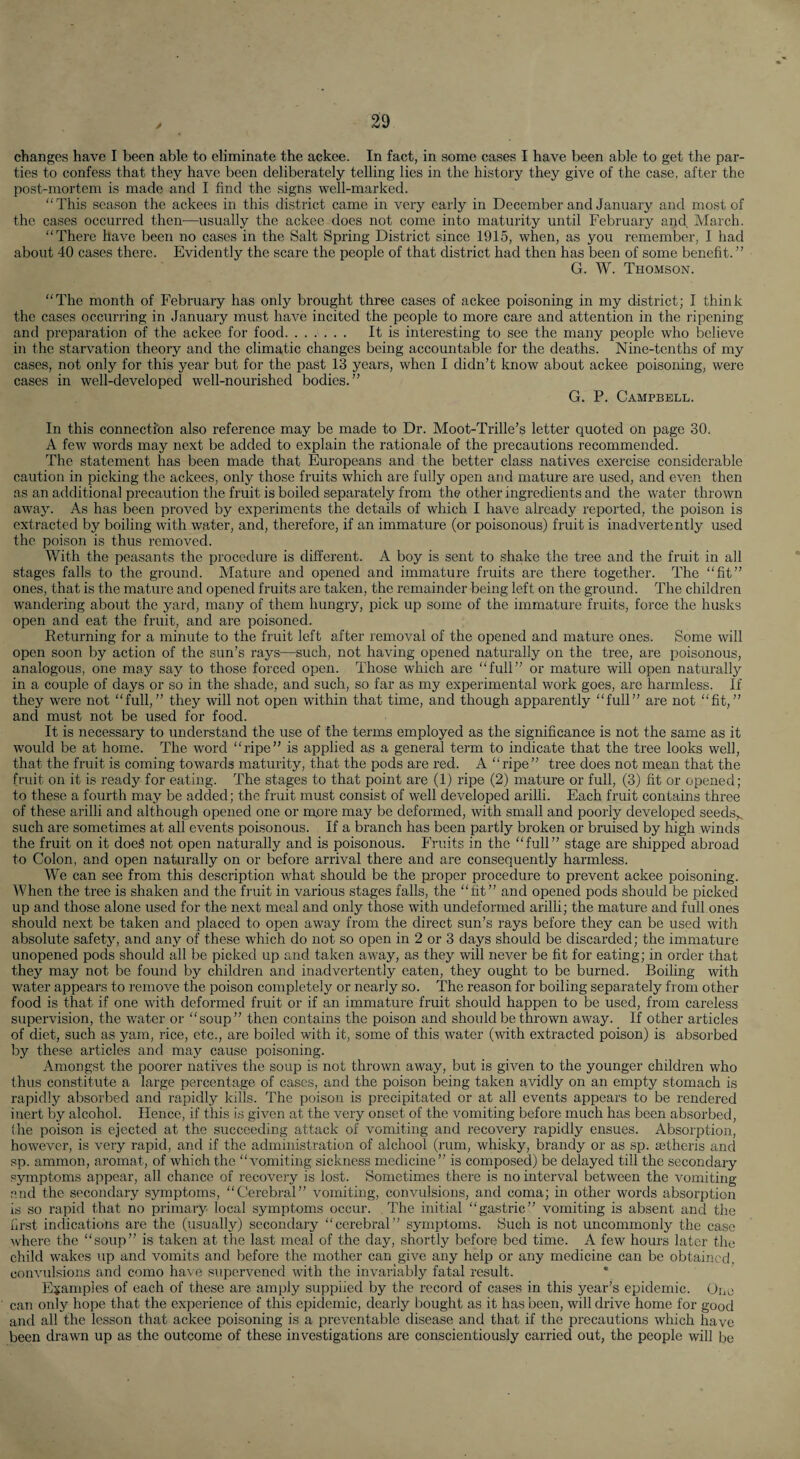 changes have I been able to eliminate the ackee. In fact, in some cases I have been able to get the par¬ ties to confess that they have been deliberately telling lies in the history they give of the case, after the post-mortem is made and I find the signs well-marked. “This season the ackees in this district came in very early in December and January and most of the cases occurred then^—usually the ackee does not come into maturity until February and March. “There have been no cases in the Salt Spring District since 1915, when, as you remember, I had about 40 cases there. Evidently the scare the people of that district had then has been of some benefit. ” G. W. Thomson. “The month of February has only brought three cases of ackee poisoning in my district; I think the cases occurring in January must have incited the people to more care and attention in the ripening and preparation of the ackee for food. It is interesting to see the many people who believe in the starvation theory and the climatic changes being accountable for the deaths. Nine-tenths of my cases, not only for this year but for the past 13 years, when I didn’t know about ackee poisoning, were cases in well-developed well-nourished bodies.” G. P. Campbell. In this connection also reference may be made to Dr. Moot-Trille’s letter quoted on page 30. A few words may next be added to explain the rationale of the precautions recommended. The statement has been made that Europeans and the better class natives exercise considerable caution in picking the ackees, only those fruits which are fully open and mature are used, and even then as an additional precaution the fruit is boiled separately from the other ingredients and the water thrown away. As has been proved by experiments the details of which I have already reported, the poison is extracted by boiling with water, and, therefore, if an immature (or poisonous) fruit is inadvertently used the poison is thus removed. With the peasants the procedure is different. A boy is sent to shake the tree and the fruit in all stages falls to the ground. Mature and opened and immature fruits are there together. The “fit” ones, that is the mature and opened fruits are taken, the remainder being left on the ground. The children wandering about the yard, many of them hungry, pick up some of the immature fruits, force the husks open and eat the fruit, and are poisoned. Returning for a minute to the fruit left after removal of the opened and mature ones. Some will open soon by action of the sun’s rays—such, not having opened naturally on the tree, are poisonous, analogous, one may say to those forced open. Those which are “full” or mature will open naturally in a couple of days or so in the shade, and such, so far as my experimental work goes, are harmless. If they were not “full,” they will not open within that time, and though apparently “full” are not “fit,” and must not be used for food. It is necessary to understand the use of the terms employed as the significance is not the same as it would be at home. The word “ripe” is applied as a general term to indicate that the tree looks well, that the fruit is coming towards maturity, that the pods are red. A “ripe” tree does not mean that the fruit on it is ready for eating. The stages to that point are (1) ripe (2) mature or full, (3) fit or opened; to these a fourth may be added; the fruit must consist of well developed arilli. Each fruit contains three of these arilli and although opened one or m,ore may be deformed, with small and poorly developed seeds,, such are sometimes at all events poisonous. If a branch has been partly broken or bruised by high winds the fruit on it doeS not open naturally and is poisonous. Fruits in the “full” stage are shipped abroad to Colon, and open naturally on or before arrival there and are consequently harmless. We can see from this description what should be the proper procedure to prevent ackee poisoning. When the tree is shaken and the fruit in various stages falls, the “fit” and opened pods should be picked up and those alone used for the next meal and only those with undeformed arilli; the mature and full ones should next be taken and placed to open away from the direct sun’s rays before they can be used with absolute safety, and any of these which do not so open in 2 or 3 days should be discarded; the immature unopened pods shoidd all be picked up and taken away, as they will never be fit for eating; in order that they may not be found by children and inadvertently eaten, they ought to be burned. Boiling with water appears to remove the poison completely or nearly so. The reason for boiling separately from other food is that if one with deformed fruit or if an immature fruit should happen to be used, from careless supervision, the water or “soup” then contains the poison and should be thrown away. If other articles of diet, such as yam, rice, etc., are boiled with it, some of this water (with extracted poison) is absorbed by these articles and may cause poisoning. Amongst the poorer natives the soup is not thrown away, but is given to the younger children who thus constitute a large percentage of cases, and the poison being taken avidly on an empty stomach is rapidly absorbed and rapidly kills. The poison is precipitated or at all events appears to be rendered inert by alcohol. Hence, if this is given at the very onset of the vomiting before much has been absorbed, (he poison is ejected at the succeeding attack of vomiting and recovery rapidly ensues. Absorption, however, is very rapid, and if the administration of alchool (rum, whisky, brandy or as sp. setheris and sp. ammon, aromat, of which the “vomiting sickness medicine” is composed) be delayed till the secondary symptoms appear, all chance of recovery is lost. Sometimes there is no interval between the vomiting end the secondary symptoms, “Cerebral” vomiting, convulsions, and coma; in other words absorption is so rapid that no primary local symptoms occur. The initial “gastric” vomiting is absent and the hrst indications are the (usually) secondary “cerebral” symptoms. Such is not uncommonly the case where the “soup” is taken at the last meal of the day, shortly before bed time. A few hours later the child wakes up and vomits and before the mother can give any help or any medicine can be obtained convulsions and como have supervened with the invariably fatal result. * Examples of each of these are amply supplied by the record of cases in this year’s epidemic. Oi,o can only hope that the experience of this epidemic, dearly bought as it has been, will drive home for good and all the lesson that ackee poisoning is a preventable disease and that if the precautions which have been drawn up as the outcome of these investigations are conscientiously carried out, the people will be