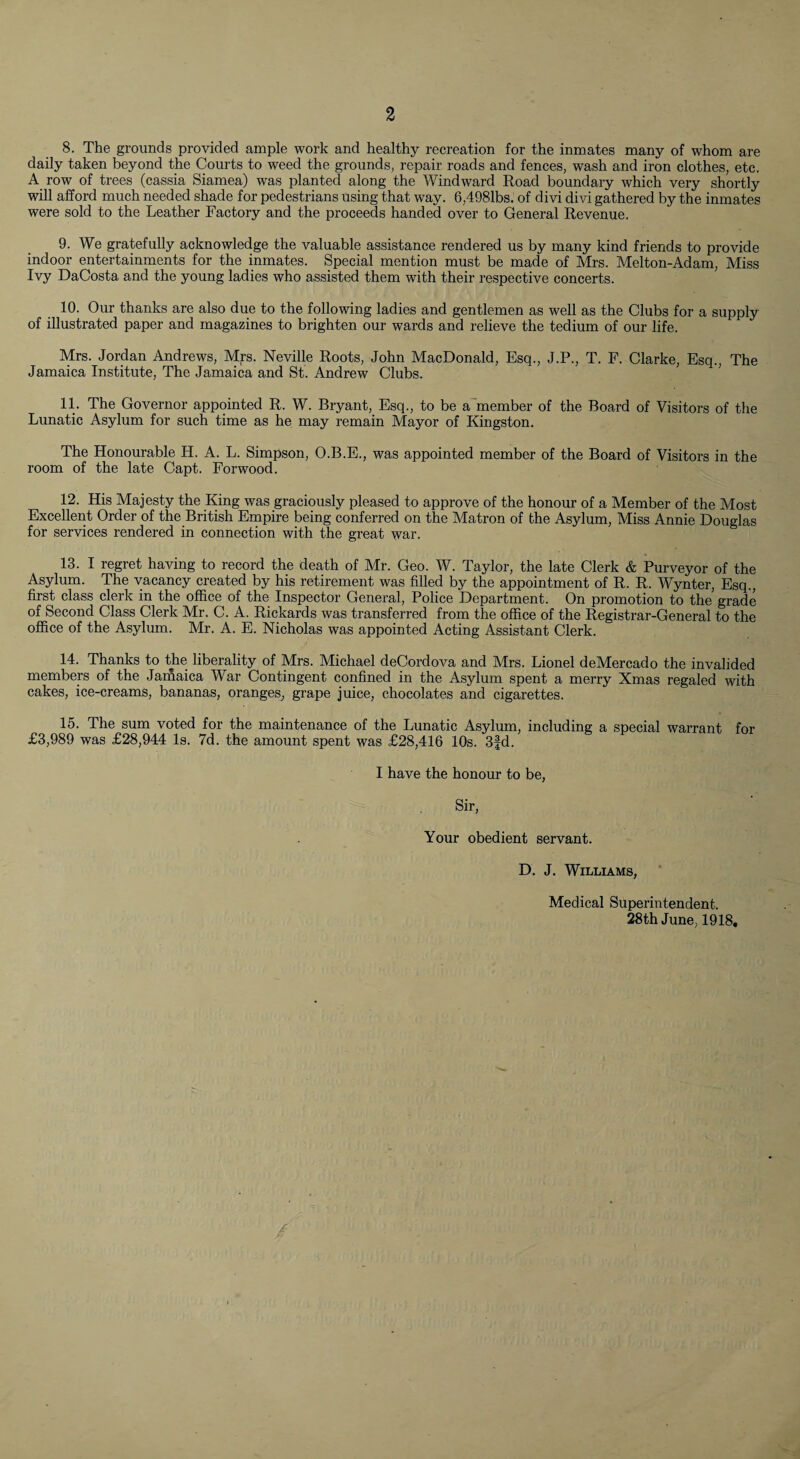 8. The grounds provided ample work and healthy recreation for the inmates many of whom are daily taken beyond the Courts to weed the grounds, repair roads and fences, wash and iron clothes, etc. A row of trees (cassia Siamea) was planted along the Windward Road boundary which very shortly will afford much needed shade for pedestrians using that way. 6,4981bs. of divi divi gathered by the inmates were sold to the Leather Factory and the proceeds handed over to General Revenue. 9. We gratefully acknowledge the valuable assistance rendered us by many kind friends to provide indoor entertainments for the inmates. Special mention must be made of Mrs. Melton-Adam, Miss Ivy DaCosta and the young ladies who assisted them with their respective concerts. 10. Our thanks are also due to the following ladies and gentlemen as well as the Clubs for a supply of illustrated paper and magazines to brighten our wards and relieve the tedium of our life. Mrs. Jordan Andrews, Mrs. Neville Roots, John MacDonald, Esq., J.P., T. F. Clarke, Esq., The Jamaica Institute, The Jamaica and St. Andrew Clubs. ’ 11. The Governor appointed R. W. Bryant, Esq., to be a^member of the Board of Visitors of the Lunatic Asylum for such time as he may remain Mayor of Kingston. The Honourable H. A. L. Simpson, O.B.E., was appointed member of the Board of Visitors in the room of the late Capt. Forwood. 12. His Majesty the King was graciously pleased to approve of the honour of a Member of the Most Excellent Order of the British Empire being conferred on the Matron of the Asylum, Miss Annie Douglas for services rendered in connection with the great war. 13. I regret having to record the death of Mr. Geo. W. Taylor, the late Clerk & Purveyor of the Asylum. The vacancy created by his retirement was filled by the appointment of R. R. Wynter, Esq., first class clerk in the office of the Inspector General, Police Department. On promotion to the grade of Second Class Clerk Mr. C. A. Rickards was transferred from the office of the Registrar-General to the office of the Asylum. Mr. A. E. Nicholas was appointed Acting Assistant Clerk. 14. Thanks to the liberality of Mrs. Michael deCordova and Mrs. Lionel deMercado the invalided membem of the Jamaica War Contingent confined in the Asylum spent a merry Xmas regaled with cakes, ice-creams, bananas, oranges^ grape juice, chocolates and cigarettes. 15. The sum voted for the maintenance of the Lunatic Asylum, including a special warrant for £3,989 was £28,944 Is. 7d. the amount spent was £28,416 10s. 3|d. I have the honour to be. Sir, Your obedient servant. D. J. Williams, Medical Superintendent. 28th June, 1918,