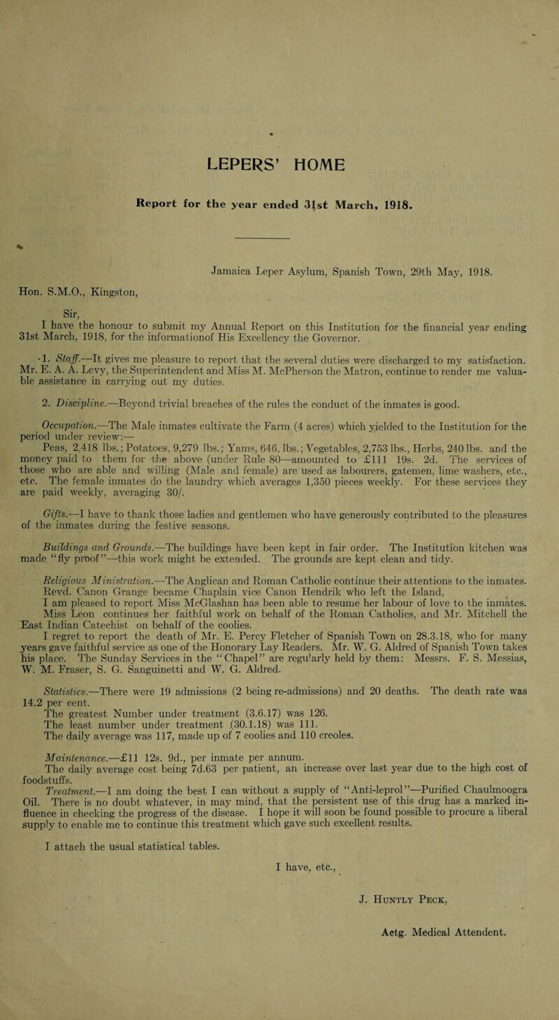 LEPERS’ HOME Report for the year ended 31st March, 1918. Jamaica Leper Asylum, Spanish Town, 29th May, 1918. Hon. S.M.O., Kingston, Sir, I have the honour to submit my Annual Report on this Institution for the financial year ending 31st March, 1918, for the informationof His Excellency the Governor. •1. Stajf.—It gives me pleasure to report that the several duties were discharged to my satisfaction. Mr. E. A. A. Levy, the Superintendent and Miss M. McPherson the Matron, continue to render me valua¬ ble assistance in carrying out my duties. 2. Disci'pline.—Beyond trivial breaches of the rules the conduct of the inmates is good. Occupation.—The Male inmates cultivate the Farm (4 acres) which yielded to the Institution for the period under review:— Peas, 2,418 lbs.; Potatoes, 9,279 lbs.; Yams, 646, lbs.; Vegetables, 2,753 lbs.. Herbs, 240lbs. and the money paid to them for the above (under Rule 80—amounted to £111 19s. 2d. The services of those who are able and willing (Male and female) are used as labourers, gatemen, lime washers, etc., etc. The female inmates do the laundry which averages 1,350 pieces weekly. For these services they are paid weekly, averaging 30/. Gifts.—I have to thank those ladies and gentlemen who have generously contributed to the pleasures of the inmates during the festive seasons. Buildings and Grounds.—The buildings have been kept in fair order. The Institution kitchen was made “fly proof”—this work might be extended. The grounds are kept clean and tidy. Religious Ministration.—The Anglican and Roman Catholic continue their attentions to the inmates. Revd. Canon Grange became Chaplain vice Canon Hendrik who left the Island, I am pleased to report Miss McGlashan has been able to resume her labour of love to the inmates. Miss Leon continues her faithful work on behalf of the Roman Catholics, and Mr. Mitchell the East Indian Catechist on behalf of the coolies. I regret to report the death of Mr. E. Percy Fletcher of Spanish Town on 28.3.18, who for many years gave faithful service as one of the Honorary Lay Readers. Mr. W. G. Aldred of Spanish Town takes his place. The Sunday Services in the “Chapel” are regularly held by them: Messrs. F. S. Messias, W. M. Fraser, S. G. Sanguinetti and W. G. Aldred. Statistics.—There were 19 admissions (2 being re-admissions) and 20 deaths. The death rate was 14.2 per cent. The greatest Number under treatment (3.6.17) was 126. The least number under treatment ,(30.1.18) was 111. The daily average was 117, made up of 7 coolies and 110 creoles. Maintenance.—£11 12s. 9d., per inmate per annum. The daily average cost being 7d.63 per patient, an increase over last year due to the high cost of foodstuffs. Treatment.—I am doing the best I can without a supply of “Anti-leprol”—Purified Chaulmoogra Oil. There is no doubt whatever, in may mind, that the persistent use of this drug has a marked in¬ fluence in checking the progress of the disease. I hope it will soon be found possible to procure a liberal supply to enable me to continue this treatment which gave such excellent results. I attach the usual statistical tables. I have, etc.. J. Huntly Peck, Actg. Medical Attendent.