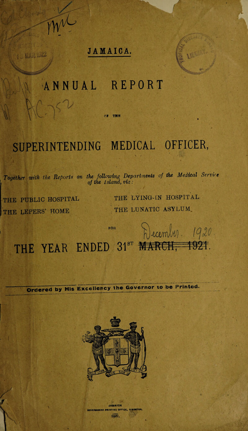 NN -f jj*/ ; li- 'i EA. v lum ' i Mh JAMAICA. Kv fe - / V . ANNUAL REPORT L/C/ \ V \ •; ; KV- _- ,* ■ . V*<. OF THE SUPERINTENDING MEDICAL OFFICER, S / Together with the Reports on the following Departments of the Medical Service of the Island, viz: THE PUBLIC HOSPITAL THE LEPERS’ HOME THE LYING-IN HOSPITAL THE LUNATIC ASYLUM FOR THE YEAR ENDED 31 ST Excellency the Governor to be Printed.