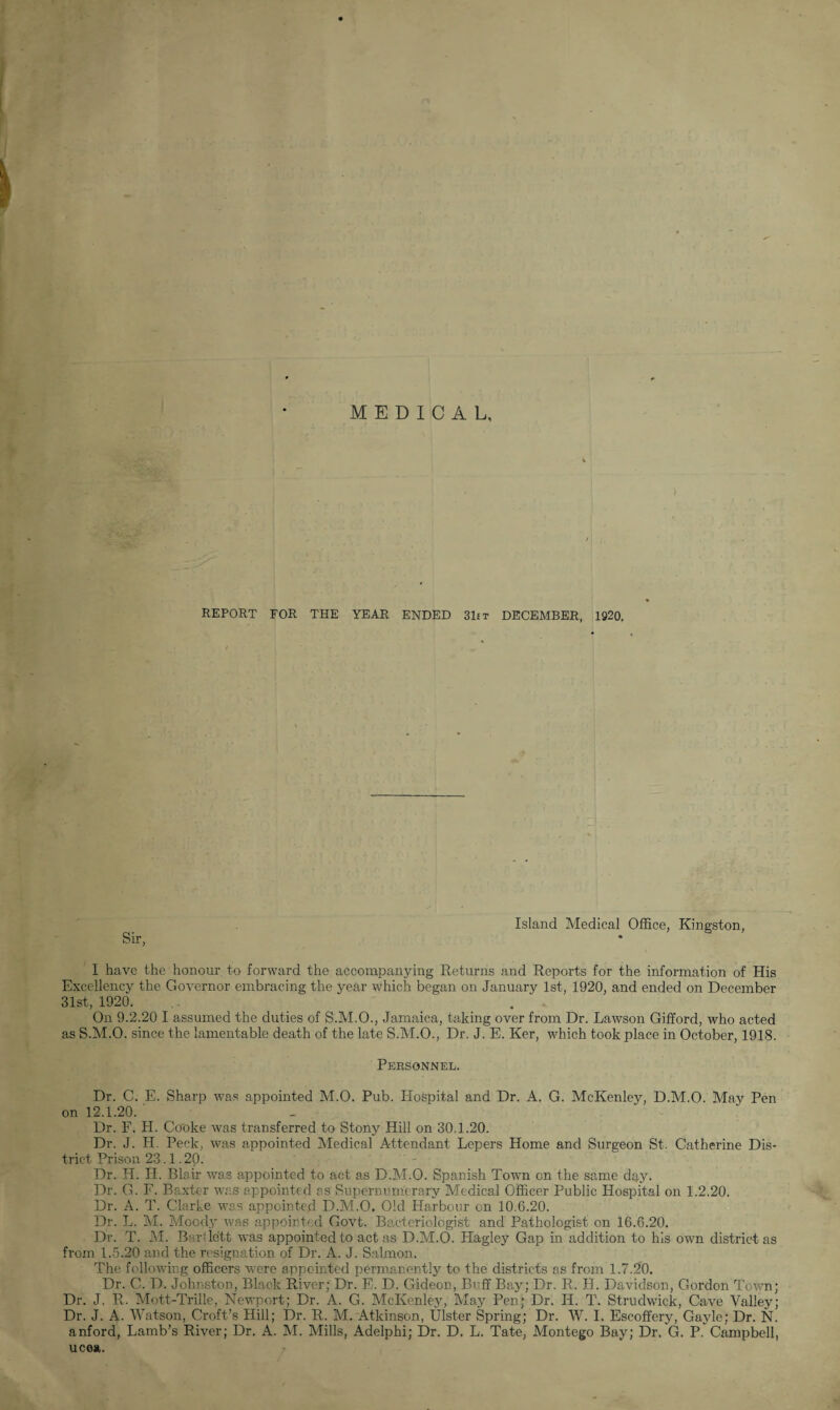 REPORT FOR THE YEAR ENDED 31et DECEMBER, 1920. Sir, Island Medical Office, Kingston, I have the honour to forward the accompanying Returns and Reports for the information of His Excellency the Governor embracing the year which began on January 1st, 1920, and ended on December 31st, 1920. On 9.2.20 I assumed the duties of S.M.O., Jamaica, taking over from Dr. Lawson Gifford, who acted as S.M.O. since the lamentable death of the late S.M.O., Dr. J. E. Ker, which took place in October, 1918. Personnel. Dr. C. E. Sharp was appointed M.O. Pub. Hospital and Dr. A. G. McKenley, D.M.O. May Pen on 12.1.20. Dr. F. H. Cooke was transferred to Stony Hill on 30.1.20. Dr. J. H. Peck, was appointed Medical Attendant Lepers Home and Surgeon St. Catherine Dis¬ trict Prison 23.1.20. Dr. H. H. Blair was appointed to act as D.M.O. Spanish Town on the same day. Dr. G. F. Baxter was appointed as Supernumerary Medical Officer Public Hospital on 1.2.20. Dr. A. T. Clarke was appointed D.M.O. Old Harbour on 10.6.20. Dr. L. M. Moody was appointed Govt. Bacteriologist and Pathologist on 16.6.20. Dr. T. M. Bartlett was appointed to act as D.M.O. Hagley Gap in addition to his own district as from 1.5.20 and the resignation of Dr. A. J. Salmon. The following officers were appointed permanently to the districts as from 1.7.20. Dr. C. D. Johnston, Black River; Dr. E. D. Gideon, Buff Bay; Dr. R. H. Davidson, Gordon Town; Dr. J. R. Mott-Trille, Newport; Dr. A. G. McKenley, May Pen; Dr. II. T. Strudwick, Cave Valley; Dr. J. A. Watson, Croft’s Hill; Dr. R. M. Atkinson, Ulster Spring; Dr. W. I. Escoffery, Gayle; Dr. N. anford, Lamb’s River; Dr. A. M. Mills, Adelphi; Dr. D. L. Tate, Montego Bay; Dr. G. P. Campbell, ucea.