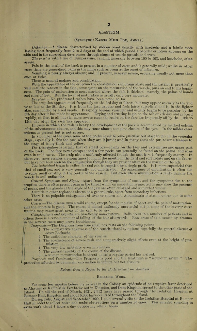 ALASTRIM. (Synonyms: Kaffxk Mili Pox, Ammas.) Definition.—A disease characterised by sudden onset Usually with headache and a febrile state lasting most frequently from 2 to 3 days at the end of which period a papular eruption appears on the skin and in the succeeding days passes through stages of vesicle pustule and crust. The onset is with a rise of Temperature, ranging generally between 100 to 103, and headache, often severe. Pain in the small of the back is present'in a number of cases and is generally mild; whilst in other cases there are generalised pains in the limbs such as occur at the onset of influenza. Vomiting is nearly always absent; and, if present, is never severe, occurring usually not more than once or twice. There is general malaise and constipation. With the appearance of the eruption the constitution symptoms abate and the patient is practically well until the tension in the skin, consequent on the maturation of the vesicle, puts an end to his happi¬ ness. The pain of maturation is most marked where the skin is thickest—namely, the palms of hands and soles of feet. But the fever of maturation is usually only very moderate. Eruption.—No prodromal rashes have been noted so far. The eruption appears most frequently on the 3rd day of illness, but may appear as early as the 2nd or as late as the 5th day. It is from the first papular and feels fairly superficial and is, in the lighter skin, surrounded by a red areola. It rapidly become vesicular and usually begins to be pustular by the 5th day after it has made its appearance. Drying and crusting begin on the 6th or 7th day and proceed rapidly, so that in all but the more severe cases the scales on the face are frequently off by the 10th to 12th day after the rash has appeared. In cases in which the rash is heavy the development of the pock is accompanied by marked oedema of the subcutaneous tissues, and this may cause almost complete closure of the eyes. In the milder cases -oedema is present but is not severe. In a number of the cases some of the pocks never become pustular but start to dry in the vesicular stage, especially is this the case when they are injured; and in many cases the pus never advances to the stage of being thick and yellow. The Distribution is largely that of small pox—chiefly on the face and extremities and upper part of the back. The face never escapes; and a few pocks can generally be found on the palms and soles even in mild cases. The scalp also is uniformly affected though the rash here is frequently scanty. In the severe cases vesicles are sometimes found in the mouth on the hard and soft palate and on che fauces but have not been seen on the conjunctiva though they are present often on the margin of the lids. The individual lesion is unilocular and can be emptied hy a single prick. It is more superficial than that of small-pox and is very generally not umbilicated. An appearance of umbilication is often due to some small crusting in the centre of the vesicle. But even where umbilication is fairly definite the vesicle is still unilocular. General Symptoms and Signs.—Apart from the symptoms of onset and the symptoms due to the ’eruption there is often present pain in the throat which on inspection is injected or may shew the presence of pocks, and the glands at the angle of the jaw are often enlarged and somewhat tender. Adenitis in other regions is absent as a general rule, apart from secondary infections. There is no palpable enlargement of liver or spleen and Albuminuria is absent unless due to some other cause. Course.—The disease runs a mild course, except for the malaise of onset and the pain of maturation; and the appetite is good. The course is almost uniformly uneventful but in some of the severer cases trauma may cause great areas of the skin to be raw. Complications and Sequels are practically non-existent. Boils occur in a number of patients and in others there is a certain amount of falling of the hair afterwards. Raw areas of skin caused by trauma in the severer cases may prove troublesome. Diagnosis.—The Diagnosis from true small pox rests on the following points: 1. The comparative slightness of the constitutional symptoms especially the general absence of -severe Backache. 2. The unilocular character of the vesicles. 3. The co-existence of severe rash and comparatively slight effects even at the height of pus- tuiation. 4. The very low mortality even in children. 5. The general rapidity of the course of the disease. 6. In women menstruation is absent unless a regular period has arrived. Prognosis and Treatment.—The Prognosis is good and the treatment is “secundum artem.” The protection afforded by Jennerian vaccination is definite but not absolute. Extract from a Report by the Bacteriologist on Alastrim. ■ Research Work. For some few months before my arrival in the Colony an epidemic of an eruptive fever described as Alastrim or Kaffir Milk Pox broke out in Kingston, and from Kingston spread to the other parts of the Island. Up till the end of March, 1921, 2,912 cases have passed through the Isolation Hospital at Bumper Hall, Kingston, and about 6,000 have occurred throughout the Island. During July, August and September 1920, I paid several visits to the Isolation Hospital at Bumper Hall in order to collect notes and make observations on a number of eases. This entailed spending in «xtra work about 4 hours a day outside my official hours.