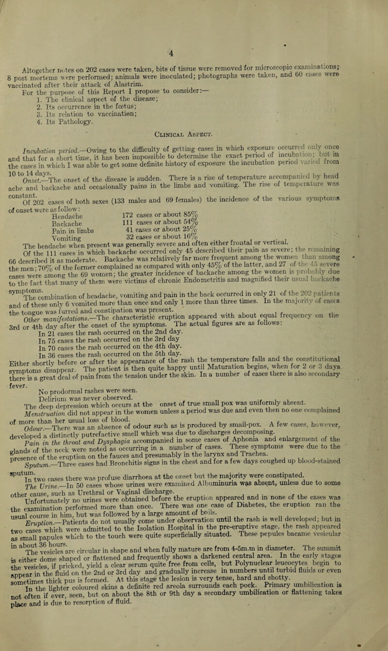 Altogether notes on 202 cases were taken, bits of tissue were removed for microscopic examinations; 8 post mortems were performed; animals were inoculated; photographs were taken, and 60 cases were vaccinated after their attack of Alastrim. For the purpose of this Report I propose to consider:— 1. The clinical aspect of the disease; 2. Its occurrence in the foetus; 3. Its relation to vaccination; 4. Its Pathology. Clinical Aspect. Incubation period.-Owing to the difficulty of getting cases in which exposure occurred, only once and that for a short time, it has been impossible to determine the exact period of mcubauon, hut m the cases in which I was able to get some definite history of exposure the incubation period varied from 10 t°01nse!a—The onset of the disease is sudden. There is a rise of temperature accompanied by head ache and backache and occasionally pains in the limbs and vomiting. The rise oi temperature was constant^ ^ ^ (133 males and 69 fernales) the incidence of the various symptoms of onset were as follow: w Headache 172 cases or about 85% Backache 111 cases or about 54% Pain in limbs 41 cases or about 25% Vomiting 32 cases or about 16%> The headache when present was generally severe and often either frontal or vertical. . . Of the 111 cases in which backache occurred only 45 described their pain as severe, the lemammg bfi described it as moderate. Backache was relatively far more frequent among the women than among the men - 70% of the former complained as compared with only 45% of the latter, and 27 of tne io severe cases were among the 69 women; the greater incidence of backache among the women is probably due to the fact that many of them were victims of chronic Endometritis and magnified their usual backache symptomSombination 0f headache, vomiting and pain in the back occurred in only 21 of the 202 patients and of these only 6 vomited more than once and only 1 more than three times. In the majority of casts the tongue was furred and constipation was present. ■ Other manifestations.—The characteristic eruption appeared with about equal frequency on the 3rd or 4th day after the onset of the symptoms. The actual figures are as follows: In 21 cases the rash occurred on the 2nd day. In 75 cases the rash occurred on the 3rd day In 70 cases the rash occurred on the 4th day. In 36 cases the rash occurred on the 5th day. Either shortly before or after the appearance of the rash the temperature falls and the constitutional symptoms disappear. The patient is then quite happy until Maturation begins when for 2 or 3 days there is a great deal of pain from the tension under the skin. In a number of cases there is also secondary fever. No prodormal rashes were seen. Delirium was never observed. . , The deep depression which occurs at the onset of true small pox was uniformly absent. Menstruation did not appear in the women unless a period was due and even then no one complained of more than her usual loss of blood. , . , , , „ . f , Odour.—1There was an absence of odour such as is produced by small-pox. A few cases, however, developed a distinctly putrefactive smell which was due to discharges decomposing Pain in the throat and Dysphagia accompanied m some cases of Aphonia and enlargement of the trlands of the neck were noted as occurring in a number of cases. These symptoms were due to the presence of the eruption on the fauces and presumably in the larynx and Trachea. . V Sputum.—Three cases had Bronchitis signs in the chest and for a few days coughed up blood-stained SPUt Tn two cases there was profuse diarrhoea at the onset but the majority were constipated The Urine._In 50 cases whose urines were examined Albuminuria was absent, unless due to some other cause, such as Urethral or Vaginal discharge. . Unfortunately no urines were obtained before the eruption appeared and in none of the cases was the examination performed more than once. There was one case of Diabetes, the eruption ran the usual course in him, but was followed by a large amount of boils. Ervntion —Patients do not usually come under observation until the rash is well developed; but m two cases which were admitted to the Isolation Hospital in the pre-eruptive stage the rash appeared assmall papules which to the touch were quite superficially situated. These pepules bacame vesicular in about 36 hours^ circular in shape and when fully mature are from 4-5m.m in diameter The summit either dome shaped or flattened and frequently shows a darkened central area. In the early stages the vesicles if pricked, yield a clear serum quite free from cells, but Polynuclear leucocytes begin to appear in the fluid on the 2nd or 3rd day and gradually increase m numbers until turbid fluids or even sometimes thick pus is formed. At this stage the lesion is very tense, hard and shotty. . Tn the lighter coloured skins a definite red areola surrounds each pock. Primary umbilication is not often if ever, seen, but on about the 8th or 9th day a secondary umbilication or flattening takes place and is due to resorption of fluid.