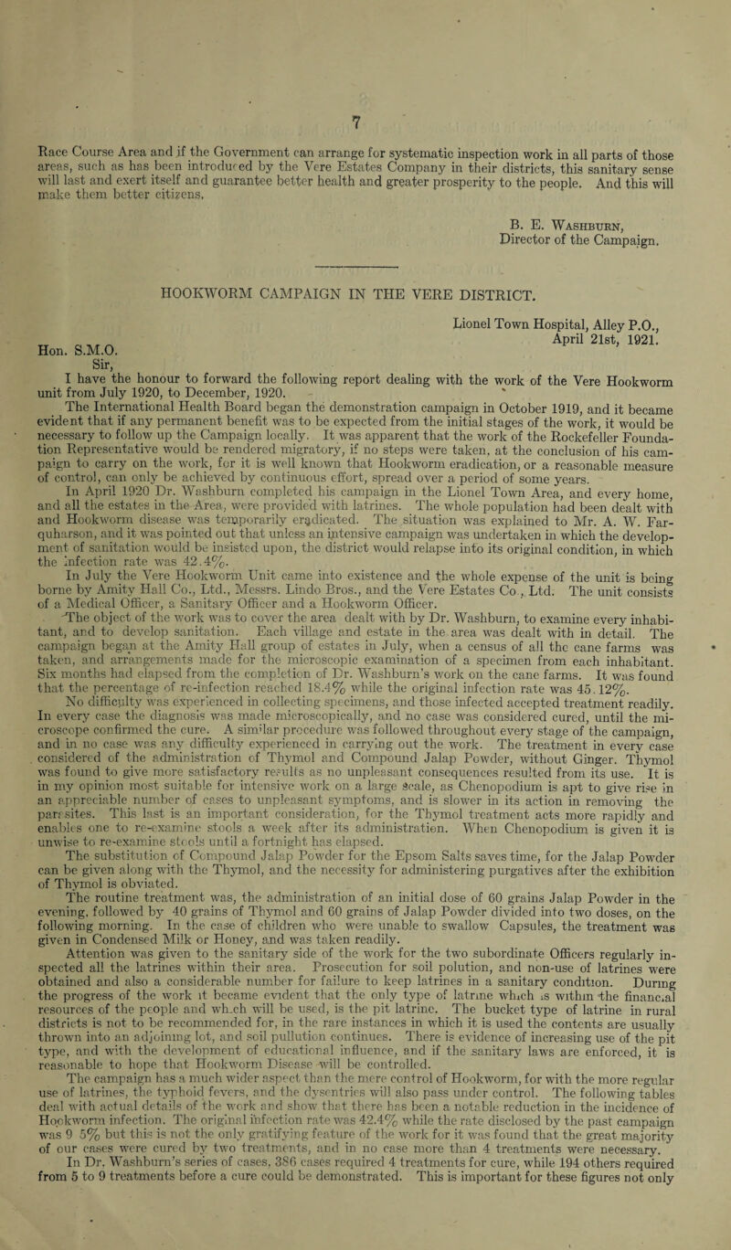 Race Course Area and if the Government can arrange for systematic inspection work in all parts of those areas, such as has been introduced by the Vere Estates Company in their districts, this sanitary sense will last and exert itself and guarantee better health and greater prosperity to the people. And this will make them better citizens. B. E. Washburn, Director of the Campaign. HOOKWORM CAMPAIGN IN THE VERE DISTRICT. Hon. S.M.O. Lionel Town Hospital, Alley P.O., April 21st, 1921. Sir, I have the honour to forward the following report dealing with the work of the Vere Hookworm unit from July 1920, to December, 1920. The International Health Board began the demonstration campaign in October 1919, and it became evident that if any permanent benefit was to be expected from the initial stages of the work, it would be necessary to follow up the Campaign locally, It was apparent that the work of the Rockefeller Founda¬ tion Representative would be rendered migratory, if no steps were taken, at the conclusion of his cam¬ paign to carry on the work, for it is well known that Hookworm eradication, or a reasonable measure of control, can only be achieved by continuous effort, spread over a period of some years. In April 1920 Dr. Washburn completed his campaign in the Lionel Town Area, and every home and all the estates in the Area, were provided with latrines. The whole population had been dealt with and Hookworm disease was temporarily eradicated. The situation was explained to Mr. A. W. Far- quharson, and it was pointed out that unless an intensive campaign was undertaken in which the develop¬ ment of sanitation would be insisted upon, the district would relapse into its original condition, in which the Infection rate was 42.4%. In July the Vere Hookworm Unit came into existence and the whole expense of the unit is being borne by Amity Hall Co., Ltd., Messrs. Lindo Bros., and the Vere Estates Co., Ltd. The unit consists of a Medical Officer, a Sanitary Officer and a Hookworm Officer. 'The object of the work was to cover the area dealt with by Dr. Washburn, to examine every inhabi¬ tant, and to develop sanitation. Each village and estate in the. area was dealt with in detail. The campaign began at the Amity Hall group of estates in July, when a census of all the cane farms was taken, and arrangements made for the microscopic examination of a specimen from each inhabitant. Six months had elapsed from the completion of Dr. Washburn’s work on the cane farms. It was found that the percentage of re-infection reached 18.4% while the original infection rate was 45.12%. No difficulty was experienced in collecting specimens, and those infected accepted treatment readily. In every case the diagnosis was made microscopically, and no case was considered cured, until the mi¬ croscope confirmed the cure. A similar procedure was followed throughout every stage of the campaign, and in no case was any difficulty experienced in carrying out the work. The treatment in every case considered of the administration of Thymol and Compound Jalap Powder, without Ginger. Thymol was found to give more satisfactory results as no unpleasant consequences resulted from its use. It is in my opinion most suitable for intensive work on a large Scale, as Chenopoclium is apt to give rise in an appreciable number of cases to unpleasant symptoms, and is slower in its action in removing the parr sites. This last is an important consideration, for the Thymol treat ment acts more rapidly and enables one to re-examine stools a week after its administration. When Chenopodium is given it is unwise to re-examine stools until a fortnight has elapsed. The substitution cf Compound Jalap Powder for the Epsom Salts saves time, for the Jalap Powder can be given along with the Thymol, and the necessity for administering purgatives after the exhibition of Thymol is obviated. The routine treatment was, the administration of an initial dose of 60 grains Jalap Powder in the evening, followed by 40 grains of Thymol and 60 grains of Jalap Powder divided into two doses, on the following morning. In the case of children who were unable to swallow Capsules, the treatment was given in Condensed Milk or Honey, and was taken readily. Attention was given to the sanitary side of the work for the two subordinate Officers regularly in¬ spected all the latrines within their area. Prosecution for soil polution, and non-use of latrines were obtained and also a considerable number for failure to keep latrines in a sanitary condition. During the progress of the work it became evident that the only type of latrme which is withm -the financial resources of the people and wh.ch will be used, is the pit latrine. The bucket type of latrine in rural districts is not to be recommended for, in the rare instances in which it is used the contents are usually thrown into an adjoining lot, and soil pullution continues. There is evidence of increasing use of the pit type, and with the development of educational influence, and if the sanitary laws are enforced, it is reasonable to hope that Hookworm Disease will be controlled. The campaign has a much wider aspect than the mere control of Hookworm, for with the more regular use of latrines, the typhoid fevers, and the dysentries will also pass under control. The following tables deal with actual details of the work and show that there has been a notable reduction in the incidence of Hookworm infection. The original infection rate was 42.4% while the rate disclosed by the past campaign was 9 5% but this is not the only gratifying feature of the work for it was found that the great majority of our cases were cured by two treatments, and in no case more than 4 treatments were necessary. In Dr. Washburn’s series of cases, 386 cases required 4 treatments for cure, while 194 others required from 5 to 9 treatments before a cure could be demonstrated. This is important for these figures not only