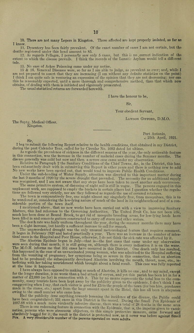 10. There are not many Lepers in Kingston. Those affected are kept properly isolated, as far as I know. 11. Dysentery has been fairly prevalent. Of the exact number of cases I am not certain, but the deaths registered under this head amount to 85. 12. As regards Pellagra, I personally saw only 5 cases, but this is no .correct indication of the extent to which the disease prevails. I think the records of the Lunatic Asylum would tell a different tale. 13. No case of Ackee Poisoning came under my notice. 15 & 16. Venereal Diseases were, so far as I am able to judge, as prevalent as ever; and, while I am not prepared to assert that they are increasing (I am without any definite statistics on the point) I think I am quite safe in venturing an expression of the opinion that they are not decreasing; nor can this be reasonably expected, until a more thorough and comprehensive method, than that which now obtains, of dealing with them is initiated and vigorously prosecuted. The usual statistical returns are forwarded herewith. I have the honour to be, Sir, The Suptg. Medical Officer. Kingston. Your obedient Servant, Lawson Gtfford, D.M.O. Port Antonio, . 25th April, 1921. Sir, I beg to Submit the following Report relative to the health conditions, that obtained in my District, during the past Calendar Year, called for by Circular No. 1092 dated 1st ultimo. As regards the prevalence of sickness in the different seasons of the year, the only noticeable feature in this connection, was the increase in the number of malarial cases during the Summer months. The disease generally was mild but now and then a severe case came under my observation. Relative to Paragraph 2 the Sanitary Conditions of the Chief Towns, &c., in the District, this has. been exhaustively dealt with in submitting this Report in other years and there is nothing new to add No new works have been carried out, that would tend to improve Public Health Conditions. Under the sub-heading of Water Supply, attention was directed to this important matter during the last 9 months of 1920 by the severe drought that prevailed. The necessity for an additional supply was recognised, and I am not aware that any steps have been taken to meet another such occurrence. The same primitive system, of disposing of night soil is still in vogue. The persons engaged in this unpleasant work, are supposed to empty the buckets in certain places but I question whether the regula¬ tions are followed very strictly, nor are they followed as regards the use of covered retainers. The town is comparatively free, one might almost say singularly free, from mosquitoes, this is to be wondered at, considering the low-lying nature of much of the land in its neighbourhood and of a con¬ siderable portion of the town itself. I mentioned above, that no new works have been carried out with a view to improving Sanitary Matters, -this had reference to the Governing Authorities. The United Fruit Co. has not been idle, much has been done at Bound Brook, to get rid of mosquito breeding areas, for low-lying lands have been filled in and concrete gutters constructed to carry off storm and other waters. The deal h rate was fairly uniform throughout the year, during the summer months there may have been a slight increase, but hardly a sufficient increase to call for remark. The unprecedented drought was the only unusual meteorological feature that requires comment. It began in February 1920 and lasted practically a year. There was an increase in the number of intes¬ tinal cases in the Hospital and Poor House, otherwise, I do not think the sick rate was affected by it. The Alastrim Epidmic began in July—that is—the first cases that came under my observation ^reiTt6/? tr,lr^n® month; ^ is stiff going on, although there is every indication it is on the wane. The M.O.H. informs me that 351 cases have occurred in this District. One death only has resulted, this happened in the case of an unvaccinated young woman, who was admitted to the Hospital suffering from the vomiting of pregnancy, her symptoms being so severe in this connection, that an abortion had to be produced; she subsequently developed Alastrim involving the mouth, throat, nose, etc., in- terfering with, hei taking nourishment which brought about a fatal result. This case was fully reported at the time it happened. ] have always been opposed to making so much of Alastrim, it kills no one , and to my mind except for the longer duration, is no worse than a bad attack of coryza, and yet this parish has been let in for a matter of £2,000 (so far) m connection with it. This by no means represents the total loss to the com¬ munity, many tourists have been kept away by the publicity given to the epidemic, I don’t think I am exaggerating when I say that each visitor is good for £5 to the people of the town (for bus hire, purchases made m the stores, etc.) apart from the large amount spent in the Hotel, this has all been in abeyance owing to the small number who came here. J Had the publicity done anything towards lessening the incidence of the disease, the Public could ice? been congratulated; 351 cases in this District is the-record. During the Small Pox Epidemic of 1887-88 with a much more virulently infective disease, there was a total of 28 deaths in the same area There is one redeeming feature m connection with the Epidemic, that is, the impetus given to vacci- P™ ^h° were strenuous objectors, to this simple protective measure, came forward and acutely beggpd for it; the result is the district is protected now, as it never was before against Small Pox. A very considerable number of the persons operated on were adults. *