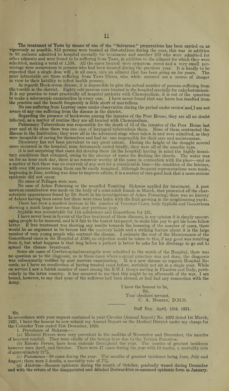 The treatment of Yaws by means of one of the “Salvarsan” preparations has been carried on as vigorously as possible, 813 persons were treated at Out-stations during the year, this was in addition to 95 patients admitted to hospital specially for treatment and another 250 who were admitted for other ailments and were found to be suffering from Yaws, in addition to the ailment for which they were admitted, making a total of 1,158, All the cases treated were symptom cured and a very small per¬ centage were recurrences in persons who had been treated during the previous year. It is hardly to be expected that a single dose will , in all cases, cure an ailment that has been going on for years. The most intractable are those suffering from Yaws Ulcers, who while uncured are a source of danger in view to their liability to infect health persons. As regards Hook-worm disease, it is impossible to give the actual number of persons suffering from the trouble in the district. Eighty odd persons were treated in the hospital specially for ankylostomiasis. It is my practice to treat practically all hospital patients with Chenopodium, it is out of the question to make a microscopic examination in every case. I have never found that any harm has resulted from the practice and the benefit frequently is little short of marvellous. No one suffering from Leprosy came under observation during the period under review and j am not aware of any one suffering from the disease in the district. Regarding the presence of hookworm among the inmates of the Poor House, they are all no doubt infected, as a matter of routine they are all treated with Chenopodium. Pulmonary Tuberculosis was responsible for the death of 16 of the inmates of the Poor House last year and at its close there was one case of laryngeal tuberculosis there. None of them contracted the disease in the Institution; they were all in the advanced stage when taken in and were admitted, as they were incapable of caring for themselves and had no one responsible for their care and maintenance. Dysentery has not been prevalent to any great extent. During the height of the drought several cases occurred in the hospital, none fortunately ended fatally, they were all of the amcebic type. It is not surprising that cases did develop there (in the hospital) having in mind the highly insani¬ tary conditions that obtained, owing to the absence of water for flushing the closets. The water was on for an hour each day, there is no reservoir worthy of the name in connection with the place—and as a matter of fact there was no reservoir of any sort for a considerable time—the condition of the latrines, with oyer 100 persons using them can be easily imagined. Although frequent representations were made, beginning in June, nothing was done to improve affairs, it is a matter of rare good luck that a more serious epidemic did not occur. No cases of Pellagra were seen. No case of Ackee Poisoning or the so-called Vomiting Sickness applied .for treatment. A post mortem examination was made on the body of a semi-adult female in March, that presented all the char¬ acteristic appearances found by Dr. Scott in his investigations of Ackee Poisoning; there was no history of Ackees having been eaten but there were trees laden with the fruit growing in the neighbouring yards. There has been a marked increase in the number of Venereal Cases, both Syphilis and Gonorrhoea showing a much larger increase than any previous year. Syphilis was accountable for 114 admissions and Gonorrhoea for 131. I have never been in favour of the free treatment of those diseases, in my opinion it is simply encour¬ aging people to be immoral, and is it fair to the honest tax-payer, to make him pay to get his loose fellow better. If free treatment was showing any results towards the lessening of the number of cases, there would be an argument in its favour but the contrary holds and a striking feature about it is the large number of very young people who contract the disease. I estimate the cost of the Maintenance of the Gonorrhoeal cases in the Hospital at £300, no objection could be taken to this, if any good was resulting from it, but what happens is that long before a patient is better he asks for his discharge to go out to spread the disease broad-cast. •Some six cases of Cerebro-spinal-meningitis were admitted to the wards of the Hospital, there was no question as to the. diagnosis, as in those cases where a spinal puncture was not done, the diagnosis was subsequently verified by post mortem examination. It is a new disease as regards Hospital Re¬ cords, as I have no recollection of having treated cases’ before, certainly not six in a single year. While on service I saw a fairish number of cases among the B.W.I. troops serving in Flanders and Italy, parti¬ cularly in the latter country, it has occurred to me that this might be an aftermath of the war, I am bound, however, to say that none of the sufferers had been abroad, or had had any connection with the Army. I have the honour to be, v Sir, Your obedient servant, C. A. Mosely, D.M.O. Buff Bay, April, 15th 1921. Sir, In accordance with your request contained in your Circular (Annual Report) No. 1092 dated 1st March, 1921, I have the honour to now submit my Annual Report on the Medical District under my charge for the Calendar Year ended 31st December, 1920. 1. Prevalence of Sickness;— ’ (a) Malarial Fevers were very prevalent in the months of November and December, the months of heaviest rainfall. They were chiefly of the benign type due to the Tertian Parasites. (b) Enteric Fevers, have been endemic throughout the year. The nonths of greatest incidence however were April, and October. There were 47 cases during the year with 10 deaths, a mortality rate of approximately 21%. (c) Pneumonia—39 cases during the year. The'months of greatest incidence being June, July and August; there were 3 deaths, a mortality rate of 7%. (d) Alastrim—Became epidemic during the month of October, gradually waned during December and with the return of -the disappointed and deluded Bedwardites re-assumed epidemic form in January.