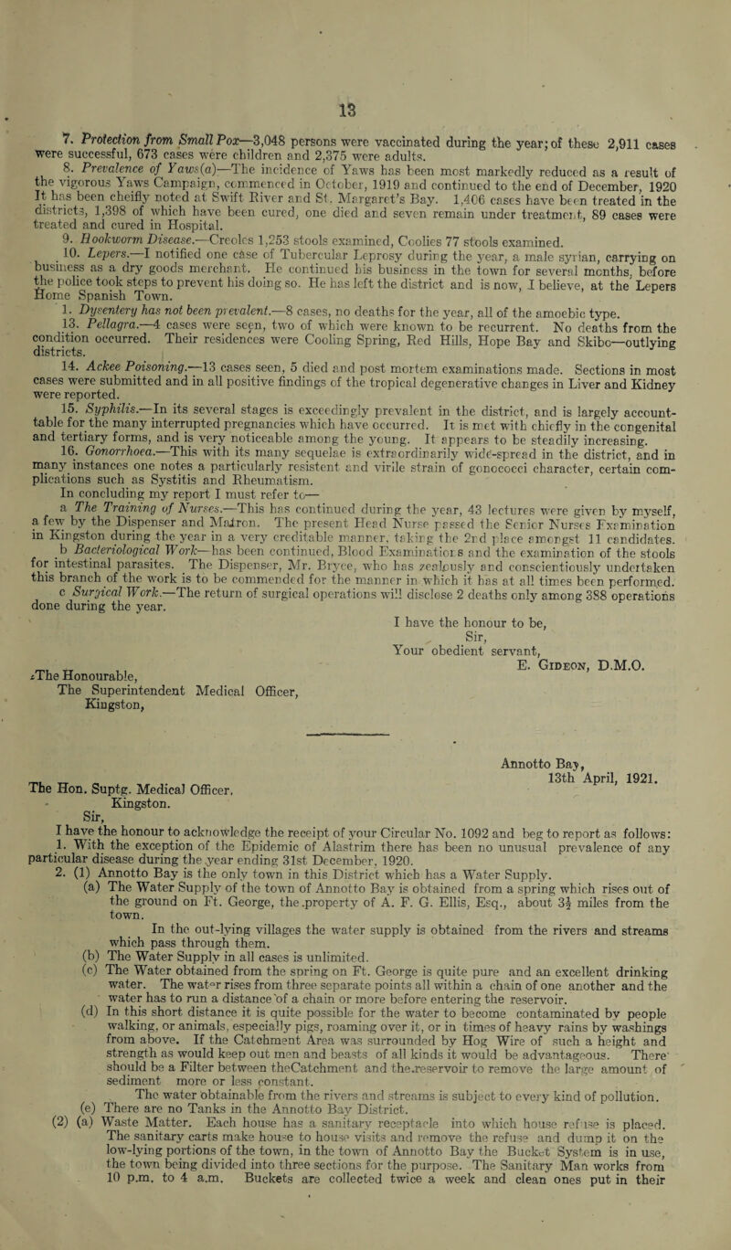 V. Protection from, Small Pox—3,048 persons were vaccinated during the year; of these 2.911 cases were successful, 673 cases were children and 2,375 were adults. 8. Prevalence of Yaws(a)—‘The incidence of Yaws has been most markedly reduced as a result of the vigorous Yaws Campaign, commenced in October, 1919 and continued to the end of December, 1920 It has been cheifly noted at Swift River and Si. Margaret’s Bay. 1,406 cases have been treated in the districts, 1,398 of which have been cured, one died and seven remain under treatment, 89 cases were treated and cured in Hospital. 9. Hookworm Disease.—Creoles 1,253 stools examined, Coolies 77 stools examined. _ 10. Lepers. I notified one case of Tubercular Leprosy during the year, a male Syrian, carrying on business as a dry goods merchant. He continued his business in the town for several months, before the police took steps to prevent his doing so. He has left the district and is now, I believe, at the' Lepers Home Spanish Town. 1. Dysentery has not been prevalent—% cases, no deaths for the year, all of the amoebic type. 13. Pellagra.—4: cases were seen, two of which were known to be recurrent. No deaths from the condition occurred. Their residences were Cooling Spring, Red Hills, Hope Bay and Skibo—outlying districts. 14. Ackee Poisoning.-—13 cases seen, 5 died and post mortem examinations made. Sections in most cases were submitted and in all positive findings of the tropical degenerative changes in Liver and Kidney were reported. 15. Syphilis.—In its several stages is exceedingly prevalent in the district, and is largely account- table for the many interrupted pregnancies which have occurred. It. is met with chiefly in the congenital and tertiary forms, and is very noticeable among the young. It appears to be steadily increasing. 16. Gonorrhoea—This with its many sequelae is extraordinarily wide-spread in the district, and in many, instances one notes a particularly resistent and virile strain of gonococci character, certain com¬ plications such as Systitis and Rheumatism. In concluding my report I must refer to— a The Training of Nurses.—This has continued during the year, 43 lectures were given by myself, a few by the Dispenser and Majtron. The present Head Nurse passed the Senior Nurses Lxemination in Kingston during the year in a very creditable manner, taking the 2nd place amongst 11 candidates. _b Bacteriological Work—has been continued, Blood Examinations and the examination of the stools for intestinal parasites. The Dispenser, Mr. Bryce, who has zealously and conscientiously undertaken this branch of the work is to be commended for the manner in which it has at all times been performed. c Surgical Work—The return of surgical operations will disclose 2 deaths only among 388 operations done during the year. iThe Honourable, The Superintendent Medical Officer, Kingston, I have the honour to be, ^ Sir, Your obedient servant, E. Gideon, D.M.O. Annotto Bay, „ 13th April, 1921. The Hon. Suptg. Medical Officer, Kingston. Sir, I have the honour to acknowledge the receipt of your Circular No. 1092 and beg to report as follows: 1. With the exception of the Epidemic of Alastrim there has been no unusual prevalence of any particular disease during the year ending 31st December, 1920. 2. (1) Annotto Bay is the only town in this District which has a Water Supply. (a) The Water Supply of the town of Annotto Bay is obtained from a spring which rises out of the ground on Ft. George, the .property of A. F. G. Ellis, Esq., about 3§ miles from the town. In the out-lying villages the water supply is obtained from the rivers and streams which pass through them. (b) The Water Supply in all cases is unlimited. (c) The Water obtained from the soring on Ft. George is quite pure and an excellent drinking water. The wat°r rises from three separate points all within a chain of one another and the water has to run a distance'of a chain or more before entering the reservoir. (d) In this short distance it is quite possible for the water to become contaminated by people walking, or animals, especially pigs, roaming over it, or in times of heavy rains by washings from above. If the Catchment Area was surrounded by Hog Wire of such a height and strength as would keep out men and beasts of all kinds it would be advantageous. There' should be a Filter between theCatchment and the.reservoir to remove the large amount of sediment more or less constant. The water obtainable from the rivers and streams is subject to every kind of pollution. (e) There are no Tanks in the Annotto Bay District. (2) (a) Waste Matter. Each house has a sanitary receptacle into which house refuse is placed. The sanitary carts make house to house visits and remove the refuse and dump it on the low-lying portions of the town, in the town of Annotto Bay the Bucket System is in use, the town being divided into three sections for the purpose. The Sanitary Man works from 10 p.m. to 4 a.m. Buckets are collected twice a week and clean ones put in their