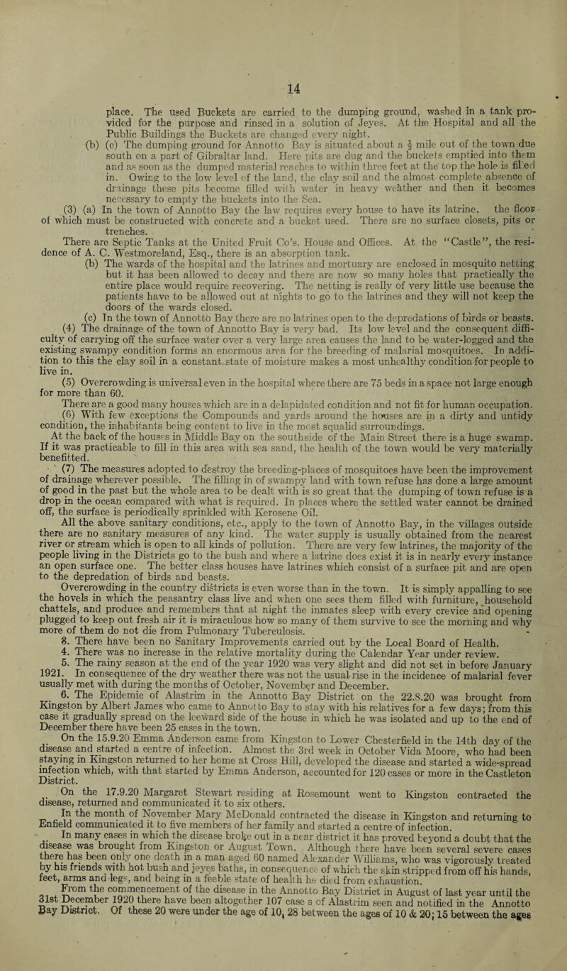 place. The used Buckets are carried to the dumping ground, washed in a tank pro¬ vided for the purpose and rinsed in a solution of Jeyes. At the Hospital and all the Public Buildings the Buckets are changed every night. (b) (c) The dumping ground for Annotto Bay is situated about a | mile out of the town due south on a part of Gibraltar land. Here pits are dug and the buckets emptied into them and as soon as the dumped material reaches to within three feet at the top the hole is filed in. Owing to the low level of the land, the clay soil and the almost complete absence of drainage these pits become filled with water in heavy weather and then it becomes necessary to empty the buckets into the Sea. (3) (a) In the town of Annotto Bay the law requires every house to have its latrine, the floor of which must be constructed with concrete and a bucket used. There are no surface closets, pits or trenches. There are Septic Tanks at the United Fruit Co’s. House and Offices. At the “Castle”, the resi¬ dence of A. C. Westmoreland, Esq., there is an absorption tank. (b) The wards of the hospital and the latrines and mortuary are enclosed in mosquito netting but it has been allowed to decay and there are now so many holes that practically the entire place would require recovering. The netting is really of very little use because the patients have to be allowed out at nights to go to the latrines and they will not keep the doors of the wards closed. (c) Tn the town of Annotto Bay there are no latrines open to the depredations of birds or beasts. (4) The drainage of the town of Annotto Bay is very bad. Its low level and the consequent diffi¬ culty of carrying off the surface water over a very large area causes the land to be water-logged and the existing swampy condition forms an enormous area for the breeding of malarial mosquitoes. In addi¬ tion to this the clay soil in a constant- state of moisture makes a most unhealthy condition for people to live in. (5) Overcrowding is universal even in the hospital where there are 75 beds in a space not large enough for more than 60. There are a good many houses which are in a delapidated condition and not fit for human occupation. (6) With few exceptions the Compounds and yards around the houses are in a dirty and untidy condition, the inhabitants being content to live in the most squalid surroundings. At the back of the houses in Middle Bay on the southside of the Main Street there is a huge swamp. If it was practicable to fill in this area with sea sand, the health of the town would be very materially benefited. (7) The measures adopted to destroy the breeding-places of mosquitoes have been the improvement of drainage wherever possible. The filling in of swampy land with town refuse has done a large amount of good in the past but the whole area to be dealt with is so great that the dumping of town refuse is a drop in the ocean compared with what is required. In places where the settled water cannot be drained off, the surface is periodically sprinkled with Kerosene Oil. All the above sanitary conditions, etc., apply to the town of Annotto Bay, in the villages outside there are no sanitary measures of any kind. The water supply is usually obtained from the nearest river or stream which is open to all kinds of pollution. There are very few latrines, the majority of the people living in the Districts go to the bush and where a latrine does exist it is in nearly every instance an open surface one. The better class houses have latrines which consist of a surface pit and are open to the depredation of birds and beasts. Overcrowding in the country districts is even worse than in the town. It is simply appalling to see the hovels in which the peasantry class live and when one sees them filled with furniture, household chattels, and produce and remembers that at night the inmates sleep with every crevice and opening plugged to keep out fresh air it is miraculous how so many of them survive to see the morning and why more of them do not die from Pulmonary Tuberculosis. 8. There have been no Sanitary Improvements carried out by the Local Board of Health. 4. There was no increase in the relative mortality during the Calendar Year under review. 5. The rainy season at the end of the year 1920 was very slight and did not set in before January 1921. In consequence of the dry weather there was not the usual-rise in the incidence of malarial fever usually met with during the months of October, November and December. 6. The Epidemic of Alastrim in the Annotto Bay District on the 22.8.20 was brought from Kingston by Albert James who came to Annot to Bay to stay with his relatives for a few days; from this case it gradually spread on the leeward side of the house in which he was isolated and up to the end of December there have been 25 cases in the town. On the 15.9.20 Emma Anderson came from Kingston to Lower Chesterfield in the 14th day of the disease and started a centre of infection. Almost the 3rd week in October Vida Moore, who had been staying in Kingston returned to her home at Cross Hill, developed the disease and started a wide-spread infection which, with that started by Emma Anderson, accounted for 120 cases or more in the Castleton District. /On the 17.9.20 Margaret Stewart residing at Rosemount went to Kingston contracted the disease, returned and communicated it to six others. In the month of November Mary McDonald contracted the disease in Kingston and returning to Enfield communicated it to five members of her family and started a centre of infection. In many cases in which the disease broke out in a near district it has proved beyond a doubt that the disease was brought from Kingston or August Town. Although there have been several severe cases there has been only one death in a man aged 60 named Alexander Williams, who was vigorously treated by his friends wnth hot bush and jej^e? baths, in consequence of which the skin stripped from off his hands, feet, arms and -legs, and being in a feeble state of heall h he died from exhaustion. From the commencement of the disease in the Annotto Bay District in August of last year until the 31st December 1920 there have been altogether 107 case s of Alastrim seen and notified in the Annotto Bay District« Of these 20 were under the age of 10^ 28 between the ages of 10 & 20j 15 between the ages