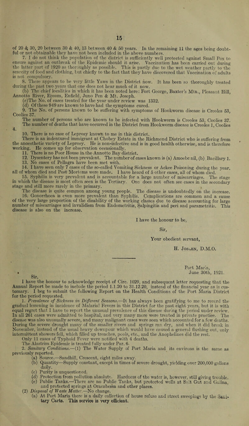 of 20 4 30, 20 between 30 & 40, 13 between 40 & 50 years. In the remaining 11 the ages being doubt¬ ful or not obtainable they have not been included in the above numbers. 7. I do not think the population of the district is sufficiently well protected against Small Pox to ensure against an outbreak of the Epidemic should it arise. Vaccination has been carried out during the latter part of 1920 as thoroughly as possible. This is partly due to the wet weather partly to the scarcity of food and clothing, but chiefly to the fact that they have discovered that- Vaccination of adults is not compulsory. 8. There appears to be very little Yaws in the District how. It has been so thoroughly treated during the past two years that one does not hear much of it now. (b) The chief localities in which it has been noted here: Fort George, Baxter’s Mtn., Pleasant Hill, Annotto River, Epsom, Enfield, Juno Pen & Mt. Joseph. (c) The No. of cases treated for the year under review was 1332. (d) Of these 949 are known to have had the symptoms cured. 9. The No. of persons known to be suffering with symptoms of Hookworm disease is Creoles 53, Coolies 37. The number of persons who are known to be infected with Hookworm is Creoles 53, Coolies 37. The number of deaths that have occurred in the District from Hookworm disease is Creoles 1, Coolies 4. 10. There is no case of Leprosy known to me in this district. There is an indentured immigrant at Chobey Estate in the Richmond District who is suffering from the anoesthetic variety of Leprosy. He is non-infective and is in good health otherwise, and is therefore working. He comes up for observation occasionally. 11. There is no Poor Llouse in. the-Annotto Bay district. 12. Dysentery has not been prevalent. The number of cases known is (a) Amoebc nil, (b) Bacillary 1. 13. No cases of Pellagra have been met with. 14. I have seen only 7 cases of the so-called Vomiting Sickness or Ackee Poisoning during the year, all of whom died and Post Mortems were made. I have heard of 5 other cases, all of whom died. 15. Syphilis is very prevalent and is accountable for a large number of miscarriages. The stage in which the disease is most often seen is the Tertiary. One does not often see cases in the secondary stage and still more rarely in the primary. The disease is quite common among young people. The disease is undoubtedly on the increase. 16. Gonorrhoea is even more prevalent than Syphilis. Complications are common and a cause of the very large proportion of the disability of the working classes due to disease accounting for large number of miscarriages and invalidism from Endometritis, Salpingitis and peri and parametritis. This disease is also on the increase. I have the honour to be, Sir, Your obedient servant, H. Josuen, D.M.O. Port Maria, « June 30th, 1921. Sir, I have the honour to acknowledge receipt of Circ. 1029, and subsequent letter requesting that the Annual Report be made to include the period 1.1.20 to 31.12.20, instead of the financial year as is cus¬ tomary. I beg to submit the following Report on the Health Conditions of the Port Maria District for the period requested. 1. Prevalence of Sickness in Different Seasons.—It has always been gratifying to me to record the gradual lessening in incidence of Malarial Fevers in this District for the past eight years, but it is with equal regret that I have to report the unusual prevalence of this disease during the period under review. In all 261 cases were admitted to hospital, and very many more were treated in private practice. The disease was also unusually severe, and many malignant cases were seen which accounted for a few deaths. During the severe drought many of the smaller rivers and springs ran dry, and when it did break in November, instead of the usual heavy downpour which would have caused a general flushing out, only intermittent showers fell, which filled up trenches, pcols, etc., and the Anophelines did the rest. Only 11 cases of Typhoid Fever were notified with 4 deaths. The Alastrim Epidemic is treated fully under Par. 6. 2. Sanitary Conditions.—(1) The Water Supply of Port Maria and its environs is the same as previously reported. (a) Source.—Sandhill, Crescent, eight miles away. (b) Quantity—Supply constant, except in times of severe drought, yielding over 200,000 gallons daily. (c) Purity is unquestioned. (d) Protection from pollution absolute. Hardness of the water is, however, still giving trouble. (e) Public Tanks.—There are no Public Tanks, but protected wells at Salt Gut and Galina, and protected springs at Oracabessa and other places. (2) Disposal of Waste Matter.— No change. (a) At Port Maria there is a daily collection of house refuse and street sweepings by the Sani¬ tary Carta. This service is very efficient.