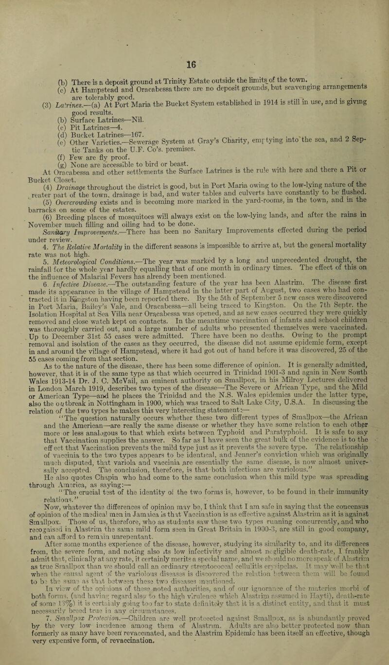 fb) There is a deposit ground at Trinity Estate outside the limits of the town. . (c) At Hampstead and Oracabessa there are no deposit grounds, but scavenging arrangements are tolerably good. , ,, , , . . . ...., . , . (3) Latrines.—(a) At Port Maria the Bucket System established m 1914 is still m use, and is giving good results. (b) Surface Latrines—Nil. (c) Pit Latrines—4. (d) Bucket Latrines—167. . , . . , ... , 0 Q „ (e) Other Varieties.—Sewerage System at Gray’s Charity, emptying into the sea, and 2 Sep¬ tic Tanks on the U.F. Go’s, premises. (f) Few are fly proof. (g) None are accessible to bird or beast. _ . , At Oracabessa and other settlements the Surface Latrines is the rum with here and there a Pit or Bucket Closet. „, . , ,. . , . , . ,, (4) Drainage throughout the district is good, but in Port Maria owing to the low-lying nature of the reater part of the town, drainage is bad, and water tables and culverts have constantly to be flushed. (5) Overcrowding exists and is becoming more marked in the yard-rooms, in the town, and in the barracks on some of the estates. . . . (6) Breeding places of mosquitoes will always exist on the low-lying lands, and after the rams in November much filling and oiling had to be done. . . . Sanitary Improvements.-—There has been no Sanitary Improvements effected during the period under review. . 4. The Relative Mortality in the different seasons is impossible to arrive at, but the general mortality rate was not high. 5. Meteorological Conditions.—The year was marked by a long and unprecedented drought,, the rainfall for the whole year hardly equalling that of one month in ordinary times. The effect of this on the influence of Malarial Fevers has already been mentioned. 6 Infective Disease— The outstanding feature of the year has been Alastrim. The disease first made its appearance in the village of Hampstead in the latter part of August, two cases who had con¬ tracted it in Kingston having been reported there. By the 5th of September 5 new cases were discovered in Port Maria, Bailey’s Vale, and Oracabessa—all being traced to Kingston. On the ith Septr. the Isolation Hospital at Sea Villa near Oracabessa was opened, and as new.cases occurred they were quickly removed and close watch kept on contacts. In the meantime vaccination of infants and school children was thoroughly carried out, and a large number of adults who presented themselves were vaccinated. Up to December 31st 55 cases were admitted. There have been no deaths. Owing to the prompt removal and isolation of the cases as they occurred, the disease did not assume epidemic form, except in and around the village of Hampstead, where it had got out of hand before it was discovered, 25 of the 55 cases coming from that section. As to the nature of the disease, there has been some difference of opinion. It is generally admitted, however, that it is of the same type as that which occurred in Trinidad 1901-3 and again in New South Wales 1913-14 Dr. J. C. McVail, an eminent authority on Smallpox, in his Milroy Lectures delivered in London March 1919, describes two types of the disease—The Severe or African Type, and the Mild or American Type—and he places the Trinidad and the N.S. Wales epidemics under the latter type, also the outbreak in Nottingham in 1900, which was traced to Salt Lake City, U.S.A. In discussing the relation of the two types he makes this very interesting statement “The question naturally occurs whether these two different types of Smallpox—the African and the American—are really the same disease or whether they have some relation to each other more or less analogous to that which exists between Typhoid and Paratyphoid. It is safe to say that Vaccination supplies the answer. So far as I have seen the great bulk of the evidence is to the eff ect that Vaccination prevents the mild type just as it prevents the severe type. The relationship of vaccinia to the two types appears to be identical, and Jenner’s conviction which was originally much disputed, that variola and vaccinia ,are essentially the same, disease, is now almost univer¬ sally accepted. The conclusion, therefore, is that both infections are variolous.” He also quotes Chapin who had come to the same conclusion when this mild type was spreading through America, as saying:— “The crucial test of the identity of the two forms is, however, to be found in their immunity relations. ” Now, whatever the differences of opinion may be, I think that I am safe in saying that the concensus of opinion of the medical men in Jamaica is that Vaccination is as effective against Alastrim as it is against Smallpox. Those of us, therefore, who as students saw these two types running concurrently, and who recognised in Alastrim the same mild form seen in Great Britain in 1900-3, are still in good company, and can afford to remain unrepentant. After some months experience of the disease, however, studying its similarity to, and its differences from, the severe form, and noting also its low infectivity and almost negligible death-rate, I frankly admit that, clinically at any rate, it certainly merit? a special name, and we sh- mid no more speak of Alastrim as true Smallpox than we should call an ordinary streptococcal cellulitis erysipelas. It may Vi-.11 be th t when the causal agent of the variolous diseases is discovered the relation between them'will be found to be the same as that between these two diseases mentioned. In view of the opinions of these noted authorities, and of our ignorance of the materies morbi of both forms, (and having regard also to the high virulence which Alasti irn assumed in Hayti), death-rate of some 13%) it is certainly going too far to state definitely that it is a distinct entity, and that it must necessarily breed true in any circumstances. 7. Smallpox Protection.—Children are well proteected against Smallpox, as is abundantly proved by the very low incidence among them of Alastrim. Adults are also better protected now than formerly as many have been! revaccinated, and the Alastrim Epidemic has been itself an effective, though very expensive form, of revaccination,