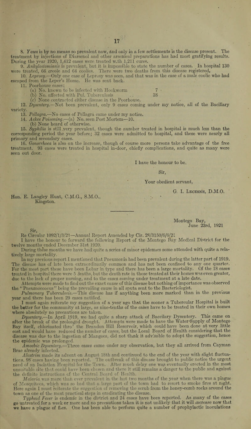 8. Yaws is by no means so prevalent now, and only in a few settlements is the disease present. The treatment by injections of Diarsenol and other arsenical preparations has had most gratifying results. During the year 1920, 1,412 cases were treated w.th 1,211 cures. 9. Ankylostomiasis is prevalent, but it is impossible to state the number of cases. In hospital 130 were treated, 66 creole and 64 coolies. There were two deaths from this disease registered, 10. Leprosy.—Only one case of Leprosy wras seen, and that was in the case of a male coolie who had escaped from the Leper’s Home. He was sent back. 11. Poorhouse cases: (a) No. known to be infected with Hookworm 7 * (b) No. affected with Pul. Tuberculosis . . 38 (c) None contracted either disease in the Poorhouse. 12. Dysentery.—Not been prevalent, only 9 cases coming under my notice, all of the Bacillary variety. 13. Pellagra.—No cases of Pellagra came under my notice. 14. Ackee Poisoning.—(a) No. seen Post Mortem—10. (b) None heard of otherwise. 15. Syphilis is still very prevalent, though the number treated in hospital is much less than the corresponding period the year before; 32 cases were admitted to hospital, and these were nearly all primary and secondary cases. 16. Gonorrhoea is also on the increase, though of course more persons take advantage of the free treatment. 93 cases were treated in hospital in-door, chiefly complications, and quite as many were seen out door. Hon. E. Langley Hunt, C.M.G., S.M.O., Kingston. I have the honour to be. Sir, Your obedient servant, G. I. Lecesne, D.M.O. Montego Bay, June 23rd, 1921 Sir, Re Circular 1092/1/3/21—Annual Report Amended by Cir. 28/3150/6/6/21 I have the honour to forward the following Report of the Montego Bay Medical District for the twelve months ended December 31st 1920. x During these months we have had quite a series of minor epidemics some attended with quite a rela¬ tively large mortality. In my previous report I mentioned that Pneumonia had been prevalent during the latter part of 1919. The disease has of late been extraordinarily common and has not been confined to any one quarter. For the most part these have been Lobar in type and there has been a large mortality. Of the 18 cases treated in hospital there were 5 deaths, but the death rate in those treated at their homes was even greater, due to the lack of proper nursing, and to the cases coming under treatment at a late date. Attempts were made to find out the exact cause of this disease but nothing of importance was observed the “Pneumoccocus” being the prevailing cause in all sputa sent to the Bacteriologist. Pulmonary Tuberculosis.—This disease has if anything been more marked than in the previous year and there has been 29 cases notified. I must again reiterate my suggestion of a year ago that the sooner a Tubercular Hospital is built the better for the community at large, as nine-tenths of the cases have to be treated in their own homes where absolutely no precautions are taken. Dysentery.—In April 1919, we had quite a sharp attack of Baccilary Dysentery. This came on after the break of the prolonged drought. Attempts were made to have the Water-Supply of Montego Bay itself, chlorinated thro’ the Brandon Hill Reservoir, which could have been done at very little cost and would have reduced the number of cases, but the Local Board of Health considering that the disease was due to the ingestion of Mangoes, did not think it advisable to adopt the suggestion, hence the epidemic was prolonged. Amoebic Dysentery.—Three cases came under my observation, but they all arrived from Cayman Brae already infected. Alastrim made its advent on August 18th and continued to the end of the year with slight fluctua¬ tions, 98'cases having been reported. The outbreak of this disease brought to public notice the urgent need of an Isolation Hospital for the Town. After much delay one was eventually erected in the most unsuitable site that could have been chosen and there it still remains a danger to the public and against the definite instructions of the Central Board of Health. Malaria wras more than ever prevalent in the last two months of the year when there was a plague of Mosquitoes, which was so bad that a large part of the town had to resort to smoke fires at night. Here again I must reiterate the suggestion of removing the scrub from the honey-comb rocks around the town as one of the most practical steps in eradicating the disease. Typhoid Fever is endemic in the district and 24 cases have been reported. As many of the cases go untreated for a week or more and no precautions taken it is not unlikely that it will increase now that we have a plague of flies. One has been able to perform quite a number of prophylactic inoculations