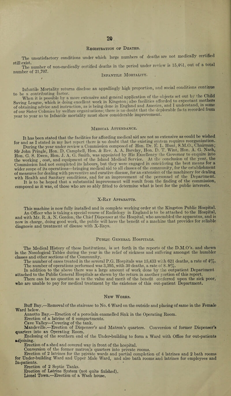 2© Registration of Deaths. The unsatisfactory conditions under which large numbers of deaths are not medically certified still ^set'number of non_medicaliy certified deaths in the period under review is 15,401, out of a total number of 21,707. Infantile Mortality. Infantile Mortality returns disclose an appallingly high proportion, and social conditions continue to be a contributing factor. . ,, . When it is possible by a more extensive and general application of the objects set out b, ine tmiia Saving League, which is doing excellent work in Kingston; also facilities afforded to expectant mothers of obtaining advice and instruction, as is being done in England and America, and I understand, in some of our Sister Colonies by welfare organisations; there is no doubt that the deplorable facts lecoideci iiom year to year as to Infantile mortality must show considerable improvement. Medical Attendance. It has been stated that the facilities for affording medical aid are not as extensive as could be wished for and as I stated in my last report there is no doubt that the existing system requires reorganization. During the year under review a Commission composed of Hon. Dr. E. L. Hunt, S.M.O., Chairman, Sir John Pringle, Hon. D. Campbell, Hon. & Rev. A. A. Barclay, Hon. D. T. Wint, Hon. A. G. Nash, Hon. G. S. Ewen, Hon. J. A. G. Smith, was appointed by His Excellency 1 he Governor to enquire into the working , cost, and equipment of the Island Medical Service. At the conclusion of the year, the Commission had not completed its labours, but they were engaged in considering the best means for a wider scope of its operations—bringing medical aid to all classes of the community, for the establishment of measures for dealing with preventive and curative disease, for an extension of the machinery lor dealing with Health and Sanitary conditions, and for an improvement of the personnel of the Department. It is to be hoped that a substantial improvement will result from the finding of the commission, composed as it was, of those who are so ably fitted to determine what is best for the public interests. X-Ray Apparatus. This machine is now fully installed and in complete working order at the Kingston Public Hospital. An Officer who is taking a special course of Radiology in England is to be attached to the Hospital, and with Mr. R. A. N. Gordon, the Chief Dispenser at the Hospital, who assembled the apparatus, and is now in charge, doing good work, the public will have the benefit of a machine that provides for reliable diagnosis and treatment of disease with X-Rays. Public General Hospitals. The Medical History of these Institutions, is set forth in the reports of the D.M.O’s. and shewn in the Nosological Tables during the year in the relief of sickness and suffering amongst the humbler classes and other sections of the Community. The number of cases treated in the several P.G. Hospitals was 15,433 with 621 deaths, a rate of 4%. The number of operations performed was 3,395, with 30 deaths, a rate of 8.8%. In addition to the above there was a large amount of work done by the outpatient Department attached to the Public General Hospitals as shewn by the return in another portion of this report. There can be no question as to the value and merit of the benefit conferred upon the sick poor, who are unable to pay for medical treatment by the existence of this out-patient Department. New Works. Buff Bay.—Removal of the staircase to No. 6 Ward on the outside and placing of same in the Female Ward below. Annotto Bay.—Erection of a porcelain enamelled Sink in the Operating Room. Erection of a latrine of 4 compartments. Cave Valley—Covering of the tank. Mandeville.—Erection of Dispenser’s and Matron’s quarters. Conversion of former Dispenser’s quarters into an Operating Room. Enclosing of the southern end of the Under-building to form a Ward with Office for out-patients adjoining. Erection of a shed and covered way in front of the hospital. Conversion of the former matron’s quarters into private rooms. Erection of 2 latrines for the private wards and partial completion of 4 latrines and 2 bath rooms for Under-building Ward and Upper Male Ward, and also bath rooms and latrines for employees and In-patients. Erection of 2 Septic Tanks. Erection of Latrine System (not quite finished). Lionel Town.—Erection of a Wash house,