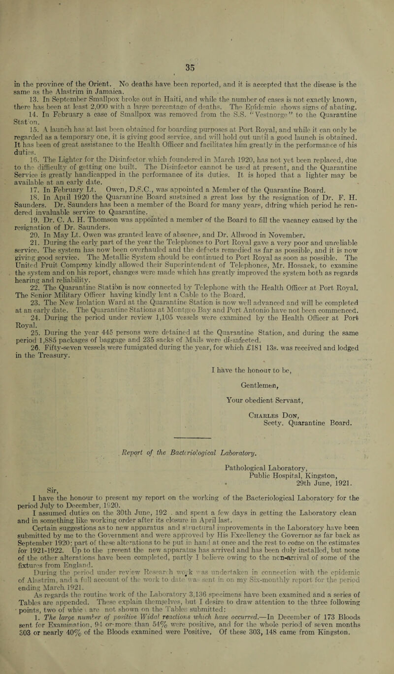 in the province of the Orient. No deaths have been reported, and it is accepted that the disease is the same as the Alastrim in Jamaica. 13. In September Smallpox broke out in Haiti, and while the number of cases is not exactly known, there has been at least 2,000 with a large percentage of deaths. The Epidemic shows signs of abating. 14. In February a case of Smallpox was removed from the S.S. “Vestnorge” to the Quarantine Stat:on. 15. A launch has at last been obtained for boarding purposes at Port Royal, and while it can only be regarded as a temporary one, it is giving good service, and will hold out until a good launch is obtained. It has been of great assistance to the Health Officer and facilitates him greatly in the performance of his duties. 16. The Lighter for the Disinfector which foundered in March 1920, has not yet been replaced, due to the difficulty of getting one built. The Disinfector cannot be used at present, and the Quarantine Service is greatly handicapped in the performance of its duties. It is hoped that a lighter may be available at an early date. 17. In February Lt. Owen, D.S.C., was appointed a Member of the Quarantine Board. 18. In Apiil 1920 the Quarantine Board sustained a great loss by the resignation of Dr. F. H. Saunders. Dr. Saunders has been a member of the Board for many years, cldring which period he ren¬ dered invaluable service to Quarantine. 19. Dr. C. A. H. Thomson was appointed a member of the Board to fill the vacancy caused by the resignation of Dr. Saunders. 20. In May Lt. Owen was granted leave of absence, and Dr. Allwood in November. 21. During the early part of the year the Telephones to Port Royal gave a very poor and unreliable service. The system has now been overhauled and the defects remedied as far as possible, and it is now giving good service. The Metallic System should be continued to Port Royal as soon as possible. The United Fruit Company kindly allowed their Superintendent of Telephones, Mr. Hossack, to examine the system and on his report, changes were made which has greatly improved the system both as regards hearing and reliability. 22. The Quarantine Station is now connected by Telephone with the Health Officer at Port Royal. The Senior Military Officer having kindly lent a Cable to the Board. 23. The New Isolation Ward at the Quarantine Station is now well advanced and will be completed at an early date. The Quarantine Stations at Montgeo Bay and Port Antonio have not been commenced. 24. During the period under review 1,105 vessels were examined by the Health Officer at Port Royal. 25. During the year 445 persons were detained at the Quarantine Station, and during the same period 1,885 packages of baggage and 235 sacks of Mails were disinfected. 26. Fifty-seven vessels were fumigated during the year, for which £181 13s. was received and lodged in the Treasury. I have the honour to be, Gentlemen, Your obedient Servant, Charles Don, Scety. Quarantine Board. Report of the Bacteriological Laboratory. Sir 7 Pathological Laboratory, Public Hospital, Kingston, ♦ 29th June, 1921. I have the honour to present my report on the working of the Bacteriological Laboratory for the period July to December, 1920. I assumed duties on the 30th June, 192 . and spent a few days in getting the Laboratory clean and in something like working order after its closure in April last. Certain suggestions as to new apparatus and str uctural improvements in the Laboratory have been submitted by me to the Government and were approved by His Excellency the Governor as far back as September 1920; part of these alterations to be put in hand at once and the rest to cotne on the estimates for 1921-1922. Up to the present the new apparatus has arrived and has been duly installed, but none of the other alterations have been completed, partly I believe owing to the non-arrival of some of the fixtures from England. During the period under review Resear h work was undertaken in connection with the epidemic of Alastrim, and a full account of the work to date wa sent in on my Six-monthly report for the period ending March. 1921. As regards the routine Work of the Laboratory 3,136 specimens have been examined and a series of Tables are appended. These explain themselves, but I desire to draw attention to the three following points, two of whic i are not shown on the Tables submitted: 1. The large number of positive Widal reactions which have occurred.—In December of 173 Bloods sent for Examination, 94 or-more than 54% were positive, and for the whole period of seven months 303 or nearly 40% of the Bloods examined were Positive, Of these 303, 148 came from Kingston.