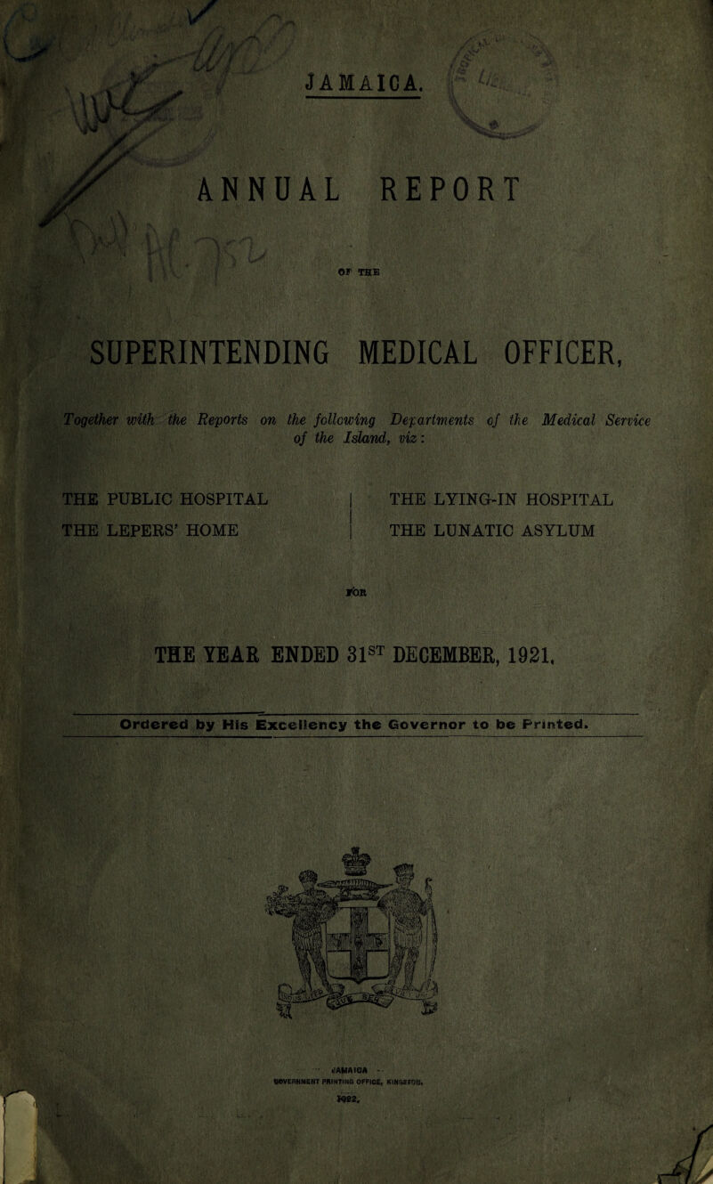 y K-j* f i / f Ls'is $ JAMAICA. ANNUAL REPORT OF THE SUPERINTENDING MEDICAL OFFICER, Together with the Reports on the following Departments of the Medical Service of the Island, viz: THE PUBLIC HOSPITAL THE LEPERS’ HOME THE LYING-IN HOSPITAL THE LUNATIC ASYLUM TOR THE YEAR ENDED 31st DECEMBER, 1921. Ordered by His Excellency the Governor to be Printed.