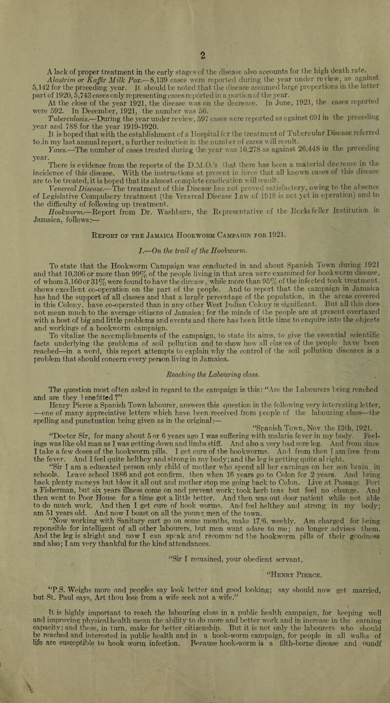 A lack of proper treatment in the early stages of the disease also accounts for the high death rate.. Alastrim or Kaffir Milk Pox.—8,139 cases were reported during the year under review, as against 5,142 for the preceding year. It should be noted that the disease assumed large'proportions in the latter part of 1920,5,743 cases only representing cases reported in a portion of the year. At the close of the year 1921, the disease was on the decrease. In June, 1921, the cases reported were 592. In December, 1921, the number was 56. Tuberculosis.—During the year under review, 597 cases w ere reported as against 691 in the preceding year and 788 for the year 1919-1920. It is hoped that with the establishment of a Hospital fcr the treatment of Tubercular Disease referred to in my last annual report, a further reduction in the number of cases w ill result. Yaws.—'The number of cases treated during the year was 16,278 as against 26,448 in the preceding year. There is evidence from the reports of the D.M.O.’s that there has been a material decrease in the incidence of this diseas,e. With the instructions at present in force that all known cases of this disease are to be treated, it is hoped that its almost complete eradication u ill result. Venereal Disease.-—The treatment of this Disease has not proved satisfactory, owing to the absence of Legislative Compulsory treatment (the Venereal Disease Law of 1918 is not jet in operation) and to the difficulty of following up treatment. Hookworm.—Report from Dr. Washburn, the Representative of the Rockefeller Institution in Jamaica, follows:— Report of the Jamaica Hookworm Campaign for 1921. 7.—On the trail of the Hookworm. To state that the Hookworm Campaign was conducted in and about Spanish Town during 1921 and that 10,306 or more than 99% of the people living in that area were examined for hookworm disease, of whom 3,160 or 31% were found to have the disease, while more than 95% of the infected took treatment, show's excellent co-operation on the part of the people. And to report that the campaign in Jamaica has had the support of all classes and that a larger percentage of the population, in the areas covered in this Colony, have co-operated than in any other West Indian Colony is significant. Rut all this does not mean much to the average citizens of Jamaica; for the minds of the people are at present overtaxed with a host of big and little problems and events and there has been little time to enquire into the objects and workings of a hookworm campaign. To vitalize the accomplishments of the campaign, to state its aims, to give the essential scientific facts underlying the problems of soil pollution and to show how all clashes of the people have been reached—in a word, this report attempts to explain why the control of the soil pollution diseases is a problem that should concern every person living in Jamaica. Reaching the Labouring class. The question most often asked in regard to the campaign is this: “Are the Labourers being reached and are they bene fitted ?” Henry Pierce a Spanish Town labourer, answers this question in the following very interesting letter, -—one of many appreciative letters v'hich have been received from people of the labouring class—the spelling and punctuation being given as in the original:— “Spanish Town, Nov. the 13th, 1921. . “Doctor Sir, for many about 5 or 6 years ago I was suffering w'ith malaria fever in my body. Feel¬ ings was like old man as I was getting down and limbs stiff. And also a very bad sore leg. And from since I take a few' doses of the hookworm pills. I get cure of the hookworms. And from then I am free from the fever. And I feel quite helthey and strong in my body; and the leg is getting quite al right. “Sir I am a educated person only child of mother w'ho spend all her earnings on her son brain in schools. Leave school 1886 and got confirm, then wffien 16 years go to Colon for 2 years. And bring back plenty moneys but blow it all out and mother stop me going back to Colon. Live at Passage Fort a Fisherman, but six years illness come on and prevent work; took herb teas but feel no change. And then went to Poor House for a time got a little better. And then was out door patient wffiile not able to do much work. And then I get cure of hook worms. And feel helthey and strong in my body; am 51 years old. And now I boast on all the young men of the town. “Now working with Sanitary cart go on some months, make 17/6. weekly. Am charged for being- re ponsible for intelligent of all other labourers, but men want adare to me; no longer advises them. And the leg is alright and now I can speak and recomrmnd the hookworm pills of their goodness and also; I am very thankful for the kind attendances. “Sir I remained, your obedient servant, “Henry Pierce. “P.S. Weighs more and peoples say look better and good looking; say should now get married, but St. Paul says, Art thou lose from a wife seek not a wife.” It is highly important to reach the labouring class in a public health campaign, for keeping well and improving physical health mean the ability to do more and better work and in increase in the earning- capacitv; and these, in turn, make for better citizenship. But it is not only the labourers wTho should be reached and interested in public health and in a hook-worm campaign, for people in all walks of life are susceptible to hook worm infection. Because hook-worm is a filth-borne disease and oundf \