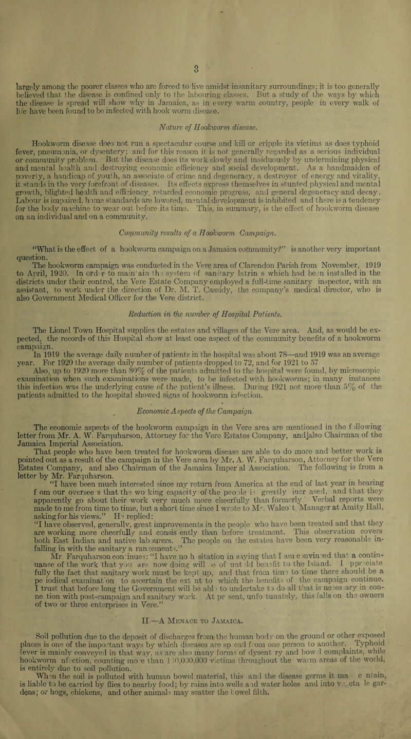 largely among the poorer classes who are forced to live amidst insanitary surroundings; it is too generally believed that the disease is confined only to the labouring classes. But a study of the ways by which the disease is spread will show why in Jamaica, as in every warm country, people in every walk of li fe have been found to be infected with hook worm disease. Nature of Hookworm disease. Hookworm disease does not run a spectacular course and kill or cripple its victims as does typhoid fever, pneumonia, or dysentery; and for this reason it is not generally regarded as a serious individual or community problem. But the disease does its work slowly and insiduously by undermining physical and mental health and destroying economic efficiency and social development . As a handmaiden of poverty, a handicap of youth, an associate of crime and degeneracy, a destroyer of energy and vitality, it stands in the very forefront of diseases. Its effects express themselves in stunted physical and mental growth, blighted health and efficiency, retarded economic progress, and general degeneracy and decay. Labour is impaired, home standards are lowered, mental development is inhibited and there is a tendency for the body machine to wear out before its time. This, in summary, is the effect of hookworm disease on an individual and on a community. Community results of a Hookworm Campaign. “What is the effect of a hookworm campaign on a Jamaica community?” is another very important question. The hookworm campaign was conducted in the Vere area of Clarendon Parish from November, 1919 to April, 1920. In ord r to main'ain the system of sanitary latrin s which had been installed in the districts under their control, the Vere Estate Company employed a full-time sanitary inspector, with an assistant, to work under the direction of Dr. M. T. Cassidy, the company’s medical director, who is also Government Medical Officer for the Vere district. Reduction in the number of Hospital Patients. The Lionel Town Hospital supplies the estates and villages of the Vere area. And, as would be ex¬ pected, the records of this Hospital show at least one aspect of the community benefits of a hookworm campaign. In 1919 the average daily number of patients in the hospital was about 78—and 1919 was an average year. For 1920 the average daily number of patients dropped to 72, and for 1921 to 57 Also, up to 1920 more than 80% of the patients admitted to the hospital were found, by microscopic examination when such examinations were made, to be infected with hookworms; in many instances this infection was the underlying cause of the patient’s illness. During 1921 not more than 5% of the patients admitted to the hospital showed signs of hookworm infection. Economic Aspects of the Campaign. The economic aspects of the hookworm campaign in the Vere area are mentioned in the f :iiowing- letter from Mr. A. W. Farquharson, Attorney for the Vere Estates Company, andjalso Chairman of the Jamaica Imperial Association. That people who have been treated for hookworm disease are able to do more and better work is pointed out as a result of the campaign in the Vere area by Mr. A. W. Farquharson, Attorney for the Vere Estates Company, and also Chairman of the Jamaica Imper al Association. The following is from a letter by Mr. Farquharson. “I have been much interested since my return from America at the end of last year in hearing f om our oversee s that the wo king capacity of the peopie i : greatly incr ased, and that they apparently go about their work very much more cheerfully than formerly Verbal reports were made to me from time to time, but a short time since I wrote to Mr. Walco t Manager at Amity Hall, asking for his views.” He replied: “I have observed, generallv, great improvements in the people who have been treated and that they are working more cheerfully and consis ently than before treatment. This observation covers both East Indian and native labourers. The people on the estates have been very reasonable in¬ falling in with the sanitary a rangements.” Mr. Farquharson continues: “I have no h sitation in saying that I am c mvinred that a contin¬ uance of the work that you are now doing will >e of unt >ld benefit to the Island. I ppr ciate fully the fact that sanitary work must be kept up, and that from time to time there should be a pe iodical examinat'on to ascertain the ext nt to which the benefits of the campaign continue. I trust that before long the Government will be abl; to undertake to do all that is neees ary in con- ne tion with post-campaign and sanitary work. At pr sent, unfo tunately, this tails on the owners of two or three enterprises in Vere.” II.—A Menace to Jamaica. Soil pollution due to the deposit of discharges from the human body on the ground or other exposed places is one of the important ways by which diseases are sp ead f rom one person to another. _ Typhoid fever is mainly conveyed in that way, as are also many forms of dysent ry and bow -1 complaints, while hookworm nfcction, counting more than 110,000,000 victims throughout the warm areas of the world, is entirely due to soil pollution. When the soil is polluted with human bowel material, this and the disease germs it ma c ntain, is liable to be carried by flies to nearby food; by rains into wells and water holes and into Vo- eta le gar¬ dens; or hogs, chickens, and other animaL may scatter the bowel filth.