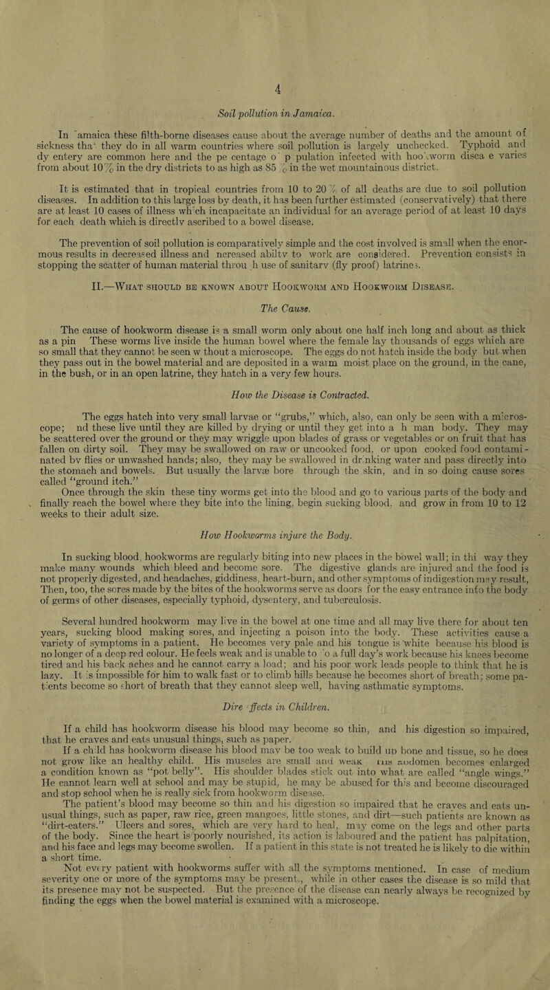 Soil pollution in Jamaica. In amaica these filth-borne diseases cause about the average number of deaths and the amount of sickness that they do in all warm countries where soil pollution is largely unchecked. Typhoid and dy entery are common here and the pe centage o p pulation infected with hookworm disea e varies from about 10% in the dry districts to as high as 85 r0 in the wet mountainous district. It is estimated that in tropical countries from 10 to 20 T of all deaths are due to soil pollution diseases. In addition to this large loss by death, it has been further estimated (conservatively) that there are at least 10 cases of illness wfrch incapacitate an individual for an average period of at least 10 days for each death which is directlv ascribed to a bowel disease. The prevention of soil pollution is comparatively simple and the cost involved is small when the enor¬ mous results in decreased illness and ncreased abiltv to work are considered. Prevention consists in stopping the scatter of human material t.hrou h use of sanitarv (fly proof) latrines. II.—What should be known about Hookworm and Hookworm Disease. The Cause. The cause of hookworm disease is a small worm only about one half inch long and about as thick as a pin These worms live inside the human bowel where the female lay thousands of eggs which are so small that they cannot be seen w thout a microscope. The eggs do not hatch inside the body but when they pass out in the bowel material and are deposited in a waim moist place on the ground, in the cane, in the bush, or in an open latrine, they hatch in a very few hours. How the Disease is Contracted. The eggs hatch into very small larvae or “grubs,” which, also, can only be seen with a m'cros- cope; nd these live until they are killed by drying or until they get into a h man body. They may be scattered over the ground or they may wriggle upon blades of grass or vegetables or on fruit that has fallen on dirty soil. They may be swallowed on raw or uncooked food, or upon cooked food contami - nated bv flies or unwashed hands; also, they may be swallowed in drinking water and pass directly into the stomach and bowels. But usually the larvae bore through the skin, and in so doing cause sores called “ground itch.” Once through the skin these tiny worms get into the blood and go to various parts of the body and finally reach the bowel where they bite into the lining, begin sucking blood, and grow in from 10 to 12 weeks to their adult size. How Hookworms injure the Body. In sucking blood, hookworms are regularly biting into new places in the bowel wall; in thi way they make many wounds which bleed and become sore. The digestive glands are injured and the food is not properly digested, and headaches, giddiness, heart-burn, and other symptoms of indigestion may result, Then, too, the sores made by the bites of the hookworms serve as doors for the easy entrance into the body of germs of other diseases, especially typhoid, dysentery, and tuberculosis. Several hundred hookworm may live in the bowel at one time and all may live there for about ten years, sucking blood making sores, and injecting a poison into the body. These activities cause a variety of symptoms in a patient. He becomes very pale and his tongue is white because his blood is no longer of a deep red colour. He feels weak and is unable to 'o a full day’s work because his knees become tired and his back aches and he cannot carry a load; and his poor work leads people to think that he is lazy. It is impossible for him to walk fast or to climb hills because he becomes short of breath; some pa¬ tients become so short of breath that they cannot sleep well, having asthmatic symptoms. Dire fleets in Children. If a child has hookworm disease his blood may become so thin, and his digestion so impaired, that he craves and eats unusual things, such as paper. If a child has hookworm disease his blood may be too weak to build up bone and tissue, so he does not grow like an healthy child. His muscles are small anu weait ins audomen becomes enlarged a condition known as “pot belly”. His shoulder blades stick out into what are called “angle wings.” He cannot learn well at school and may be stupid, he may be abused for this and become discouraged and stop school when he is really sick from hookworm disease. The patient’s blood may become so thin and his digestion so impaired that he craves and eats un¬ usual things, such as paper, raw rice, green mangoes, little stones, and dirt—such patients are known as “dirt-eaters.” Ulcers and sores, which are very hard to heal, may come on the legs and other parts of the body. Since the heart is poorly nourished, its action is laboured and the patient has palpitation, and his face and legs may become swollen. If a patient in this state is not treated he is likely to die within a short time. Not every patient with hookworms suffer with all the symptoms mentioned. In case of medium severity one or more of the symptoms may be present., while in other cases the disease is so mild that its presence may not be suspected. But the presence of the disease can nearly always be recognized by finding the eggs when the bowel material is examined with a microscope.