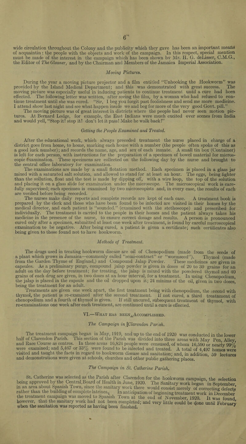 wide circulation throughout the Colony and the publicity which they gave has been an important means of acquaintin '; the people with the objects and work of the campaign. In this respect, special mention must be made of the interest in the campaign which has been shown bv Mr. H. G. deLisser, C.M.G., the Editor of The Gleaner, and by the Chairman and Members of the Jamaica Imperial Association. Moving Pictures. During the year a moving picture projector and a film entitled “Unhooking the Hookworm” was provided by the Island Medical Department; and this was demonstrated with great success. The moving picture was especially useful in inducing patients to continue treatment until a cure had been effected. The following letter was written, after seeing the film, by a woman who had refused to con¬ tinue treatment until she was cured. “Sir, I beg you forgit past foolishness and send me more medicine. I attend show last night and see what happen inside we and beg for more of the very good Govt, pill.” The moving picture was of great interest in districts where the people had never seen motion pic¬ tures. At Bernard Lodge, for example, the East Indians were much excited over scenes from India and would yell, “Stop it! stop it! don’t let it pass! Make he walk back!” Getting the People Examined and Treated. After the educational work, which always preceded treatment the nurse placed in charge of a district goes from home, to home, marking each house with a number (the people often spoke of this as a good luck number); and records the name, age, and sex of each inmate. A small tin box (Container) is left for each person, with instructions for the preparation of a specimen of bowel materia! for micros¬ copic Examination. These specimens are collected on the following day by the nurse and brought to the central office laboratory for examination. The examinations are made by a small flotation method. Each specimen is placed in a glass jar mixed with a saturated salt solution, and allowed to stand for at least an hour. The eggs, being fighter than the sollution, float and the test is made by dipping off, with a wire loop, the top of the solution and placing it on a glass slide for examination under the microscope. The microscopical work is care¬ fully supervised; each specimen is examined by two microscopists and, in every case, the results of each are verified before being recorded. The nurses make daily reports and complete records are kept of each case. A treatment book is prepared by the clerk and those who have been found to be infected are visited in their homes by the medical director, and each patient is “sounded.” (examined with the stethoscope) and prescribed for individually. The treatment is carried to the people in their homes and the patient always takes his medicine in the presence of the nurse, to ensure correct dosage and results. A person is pronounced cured only after a specimen, submitted at least one week after treatment, is found by careful microscopical examination to be negative. After being cured, a patient is given a certificate; such certificates also being given to those found not to have hookworm. Methods of Treatment. The drugs used in treating hookworm disease are oil of Chenopodium (made from the seeds of a plant which grows in Jamaica—commonly called “semi-contract” or “wormseed”). Thymol (made from the Garden Thyme of England,) and Compound Jalap Powder. These medicines are given in capsules. As a preliminary purge, compound jalap powder is given in doses of 20 to 30 grains for an adult on the day before treatment; for treating, the jalap is mixed with the powdered thymol and 40 grains of each drug are given, in two doses at an horn1 interval, for a treatment. In using Chenopodium, the jalap is placed in the capsule and the oil dropped upon it; 24 minims of the oil, given in two doses, being the treatment for an adult. Treatments are given one week apart, the first treatment being with chenopodium, the second with thymol, the patient is re-examined after the second treatment, if not cured, a third treatnment of chenopodium and a fourth of thymol is given. If still uncured, subsequent treatment of thymol, with re-examinations one week after each treatment, are continued until a cure is effected. VI.—What has been^Accomplished. The Campaign in ^Clarendon Parish. The treatment campaign began in May, 1919, and up to the end of 1920 was conducted in the lower half of Clarendon Parish. This section of the Parish was divided into three areas with May Pen, Alley and Race Course as centres. In these areas 16,824 people were censused, of whom 16,590 or nearly 99% were examined; and 5,467 or 33% were found to be infected and treated. A total of 4,497 koines were visited and taught the facts in regard to hookworm disease and sanitation; and, in addition 59 lectures and demonstrations were given at schools, churches and other public gathering places. The Campaign in St. Catherine Parish. ibt. Catherine was selected as the Parish alter Clarendon for the hookworm campaign the selection being approved by the Central.Board of Health in June, 1920. The Sanitary work began 'in September in an aiea ahouc bpamsn Town, since the sanitary work there would consist merely of correcting defects1 rather than the building of complete latrines.. In anticipation of beginning treatment work in December the treatment campaign was moved to Spanish Town at the end of November 1920 It was found however, that the sanitary work had not been completed; and very little could be done until February when the sanitation was reported as having been finished. ’ J