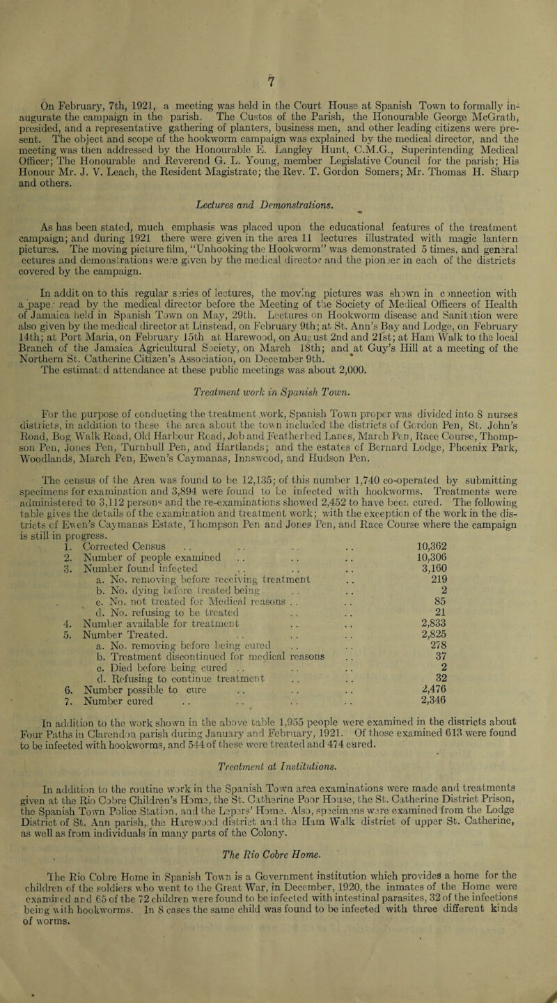On February, 7th, 1921, a meeting was held in the Court House at Spanish Town to formally in¬ augurate the campaign in the parish. The Gustos of the Parish, the Honourable George McGrath, presided, and a representative gathering of planters, business men, and other leading citizens were pre¬ sent. The object and scope of the hookworm campaign was explained by the medical director, and the meeting was then addressed by the Honourable E. Langley Hunt, C.M.G., Superintending Medical Officer; The Honourable and Reverend G. L. Young, member Legislative Council for the parish; His Honour Mr. J. V. Leach, the Resident Magistrate; the Rev. T. Gordon Somers; Mr. Thomas Id. Sharp and others. Lectures and Demonstrations. As has been stated, much emphasis was placed upon the educational features of the treatment campaign; and during 1921 there were given in the area 11 lectures illustrated with magic lantern pictures. The moving picture film, “Unhooking the Hookworm” was demonstrated 5 times, and genera! ectures and demonstrations were given by the medical director and the pioneer in each of the districts covered by the campaign. In addit on to this regular series of lectures, the moving pictures was shown in c mnection with a paper read by the medical director before the Meeting of the Society of Medical Officers of Health of Jamaica held in Spanish Town on May, 29th. Lectures on Hookworm disease and Sanitition were also given by the medical director at Linstead, on February 9th; at St. Ann’s Bay and Lodge, on February 14th; at Port Maria, on February 15th at Harewood, on August 2nd and 21st; at Ham Walk to the local Branch of the Jamaica Agricultural Society, on March 18th; and at Guy’s Hill at a meeting of the Northern St. Catherine Citizen’s Association, on December 9th. The estimated attendance at these public meetings was about 2,000. Treatment work in Spanish Town. For the purpose of conducting the treatment .work, Spanish Town proper was divided into 8 nurses districts, in addition to these the area about the town included the districts of Gordon Pen, St. John’s Road, Bog Walk Road, Old Harbour Road, Job and Featherbed Lanes, March Pen, Race Course, Thomp¬ son Pen, Jones Pen, Turnbull Pen, and Hartlands; and the estates of Bernard Lodge, Phoenix Park, Woodlands, March Pen, Ewen’s Caymanas, Innswood, and Hudson Pen. The census of the Area was found to be 12,135; of this number 1,740 co-operated by submitting specimens for examination and 3,894 were found to be infected with hookworms. Treatments were administered to 3,112 person^ and the re-examinations showed 2,452 to have been cured. The following table gives the details of the examination and treatment work; with the exception of the work in the dis¬ tricts of Ewen’s Caymanas Estate, Thompson Pen and Jones Pen, and Race Course where the campaign is still in progress. 1. Corrected Census 10,362 2. Number of people examined 10,306 3. Number found infected 3,160 a. No. removing before receiving treatment 219 b. No. dying before treated being 2 c. No. not treated for Medical reasons 85 d. No. refusing to be treated 21 4. Number available for treatment 2,833 5. Number Treated. 2,825 a. No. removing before being cured 278 b. Treatment discontinued for medical reasons 37 c. Died before being cured 2 d. Refusing to continue treatment 32 6. Number possible to cure 2,476 7. Number cured 2,346 In addition to the work shown in the above table 1,955 people were examined in the districts about Four Paths in Clarendon parish during January and February, 1921. Of those examined 613 were found to be infected with hookworms, and 544 of these were treated and 474 cured. Treatment at Institutions. In addition to the routine work in the Spanish Town area examinations were made and treatments given at the Rio Cobre Children’s Home, the St. Catherine Poor House, the St. Catherine District Prison, the Spanish Town Police Station, and the Lepers’ Home. Also, specimens were examined from the Lodge District of St. Ann parish, the Harewood district and the Ham Walk district of upper St. Catherine, as well as from individuals in many parts of the Colony. The Rio Cobre Home. The Rio Cobre Home in Spanish Town is a Government institution which provides a home for the children of the soldiers who went to the Great War, in December, 1920, the inmates of the Home were examined and 65 of the 72 children were found to be infected with intestinal parasites, 32 of the infections being with hookworms. In 8 cases the same child was found to be infected with three different kinds of worms.