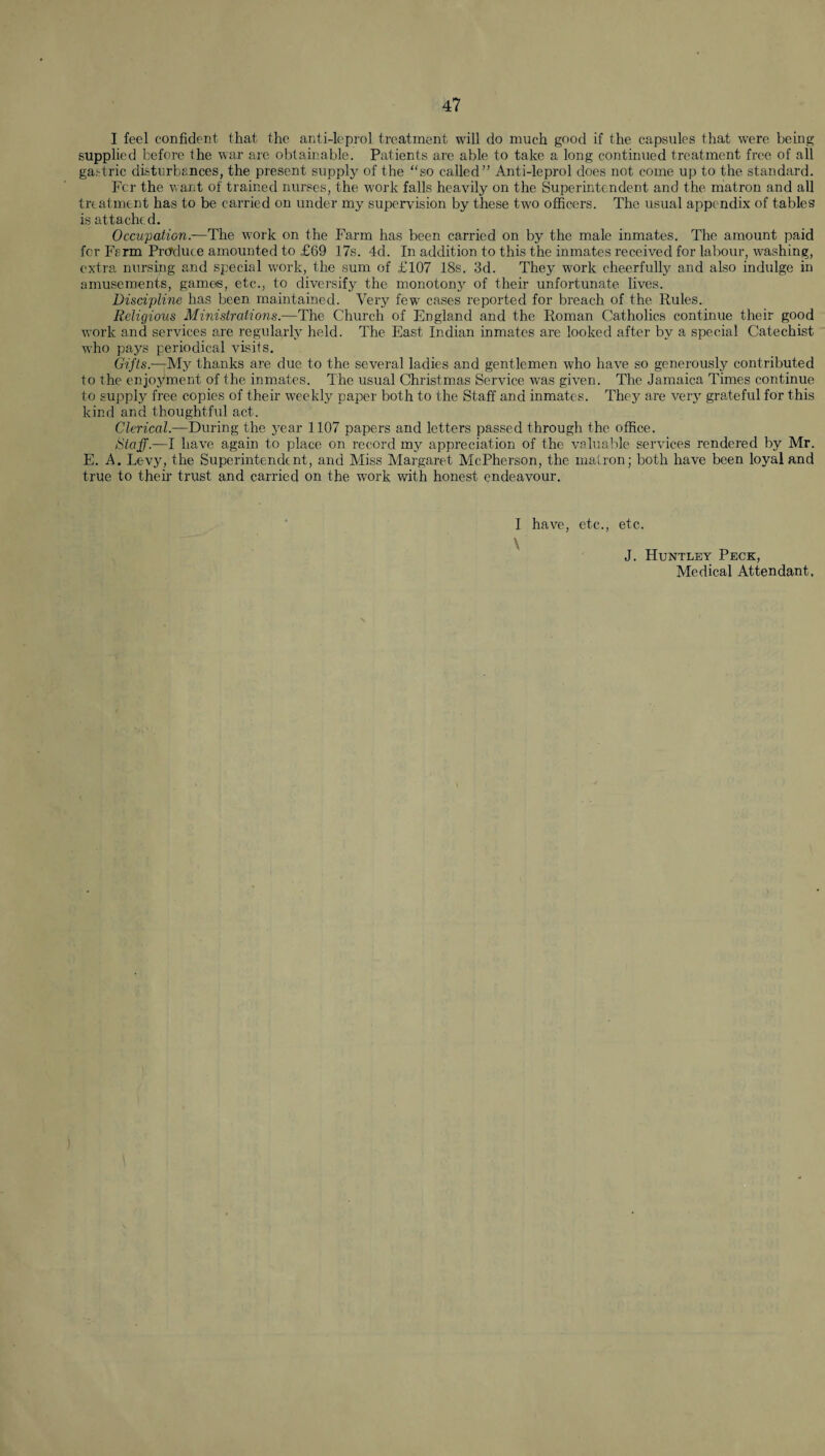 I feel confident that the anti-leprol treatment will do much good if the capsules that were being supplied before the war are obtainable. Patients are able to take a long continued treatment free of all gastric disturbances, the present supply of the “so called” Anti-leprol does not come up to the standard. Fcr the want of trained nurses, the work falls heavily on the Superintendent and the matron and all treatment has to be carried on under my supervision by these two officers. The usual appendix of tables is attache d. Occupation.—The wrork on the Farm has been carried on by the male inmates. The amount paid for Farm Prcfduce amounted to £69 17s. 4d. In addition to this the inmates received for labour, washing, extra nursing and special work, the sum of £107 18s. 3d. They work cheerfully and also indulge in amusements, games, etc., to diversify the monotony of their unfortunate lives. Discipline has been maintained. Very fewr cases reported for breach of the Rules. Religious Ministrations.—The Church of England and the Roman Catholics continue their good work and services are regularly held. The East Indian inmates are looked after by a special Catechist who pays periodical visits. Gifts.—My thanks are due to the several ladies and gentlemen who have so generously contributed to the enjoyment of the inmates. The usual Christmas Service was given. The Jamaica Times continue to supply free copies of their weekly paper both to the Staff and inmates. They are very grateful for this kind and thoughtful act. Clerical.—During the year 1107 papers and letters passed through the office. Staff.—I have again to place on record my appreciation of the valuable services rendered by Mr. E. A. Levy, the Superintendent, and Miss Margaret McPherson, the matron; both have been loyal and true to their trust and carried on the work with honest endeavour. I have, etc., etc. J. Huntley Peck, Medical Attendant.