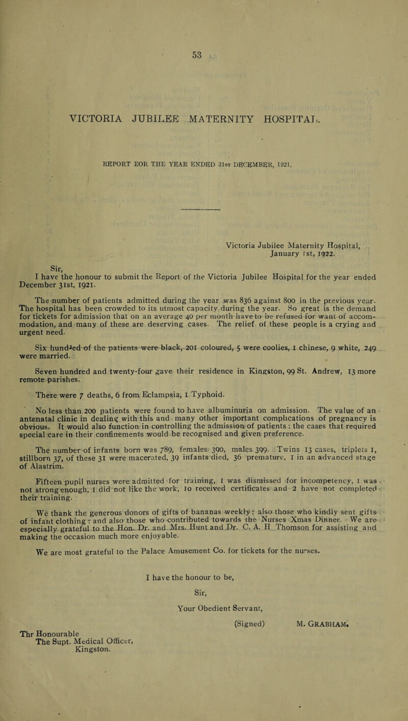 VICTORIA JUBILEE MATERNITY HOSPITAL. REPORT EOR THE YEAR ENDED 31st DECEMBER, 1921. Victoria Jubilee Maternity Hospital, January 1st, 1922. Sir, I have the honour to submit the Report of the Victoria December 31st, 1921. Jubilee Hospital for the year ended The number of patients admitted during the year was 836 against 800 in the previous year. The hospital has been crowded to its utmost capacity during the year. So great is the demand for tickets for admission that on an average 40 per month have to be refused for want of accom¬ modation, and many of these are deserving cases. The relief of these people is a crying and urgent need. Six hundred of the patients were black, 201 coloured, 5 were coolies, I Chinese, 9 white, 249 were married. Seven hundred and twenty-four gave their residence in Kingston, 99 St. Andrew, 13 more remote parishes. There were 7 deaths, 6 from Eclampsia, I Typhoid. No less than 200 patients were found to have albuminuria on admission. The value of an antenatal clinic in dealing with this and many other important complications of pregnancy is obvious. It would also function in controlling the admission of patients : the cases that required special care in their confinements would be recognised and given preference. The number of infants born was 789, females 390, males 399. Twins 13 cases, triplets 1, stillborn 37, of these 31 were macerated, 39 infants died, 36 premature, I in an advanced stage of Alastrim. Fifteen pupil nurses were admitted for training, I was dismissed for incompetency, I was not strong enough, I did not like the work, Io received certificates and 2 have not completed their training. We thank the generous donors of gifts of bananas weekly: also those who kindly sent gifts of infant clothing: and also those who contributed towards che Nurses Xmas Dinner. We are especially grateful to the Hon-Dr-and Mrs. Hunt and Dr. C. A. H Thomson for assisting and making the occasion much more enjoyable. We are most grateful to the Palace Amusement Co. for tickets for the nurses. I have the honour to be, Sir, Your Obedient Servant, Thr Honourable The Supt. Medical Officer, Kingston. (Signed) M. Grabham.
