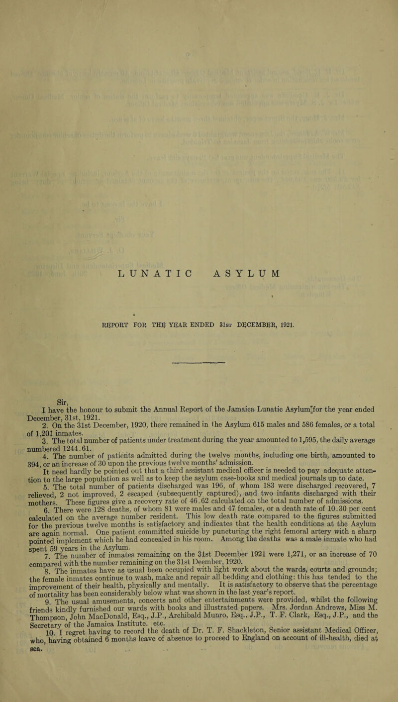 LUNATIC ASYLUM REPORT FOR THE YEAR ENDED 31st DECEMBER, 1921. Sir, I have the honour to submit the Annual Report of the Jamaica Lunatic Asylum'for the year ended December, 31st, 1921. 2. On the 31st December, 1920, there remained in the Asylum 615 males and 586 females, or a total of 1,201 inmates. 3. The total number of patients under treatment during the year amounted to 1,595, the daily average numbered 1244.61. 4. The number of patients admitted during the twelve months, including one birth, amounted to 394, or an increase of 30 upon the previous twelve months’ admission. It need hardly be pointed out that a third assistant medical officer is needed to pay adequate atten¬ tion to the large population as well as to keep the asylum case-books and medical journals up to date. 5. The total number of patients discharged was 196, of whom 183 were discharged recovered, 7 relieved, 2 not improved, 2 escaped (subsequently captured), and two infants discharged with their mothers. These figures give a recovery rate of 46.62 calculated on the total number of admissions. 6. There were 128 deaths, of whom 81 were males and 47 females, or a death rate of 10.30 per cent calculated on the average number resident. This low death rate compared to the figures submitted for the previous twelve months is satisfactory and indicates that the health conditions at the Asylum are again normal. One patient committed suicide by puncturing^the right femoral artery with a sharp pointed implement which he had concealed in his room. Among the deaths was a male inmate who had spent 59 years in the Asylum. 7. The number of inmates remaining on the 31st December 1921 were 1,271, or an increase of 70 £Qjj}p£Lj*0d with the number remaining on the 31st Deember, 1920. 8. The inmates have as usual been occupied with light work about the wards, courts and grounds; the female inmates continue to wash, make and repair all bedding and clothing: this has tended to the improvement of their health, physically and mentally. It is satisfactory to observe that the percentage of mortality has been considerably below what was shown in the last year’s report. 9. The usual amusements, concerts and other entertainments were provided, whilst the following friends kindly furnished our wards with books and illustrated papers. Mrs. Jordan Andrews, Miss M. Thompson, John MacDonald, Esq., J.P., Archibald Munro, Esq., J.P., T. F. Clark, Esq., J.P., and the Secretary of the Jamaica Institute, etc. 10. I regret having to record the death of Dr. T. F. Shackleton, Senior assistant Medical Officer, who, having obtained 6 months leave of absence to proceed to England on account of ill-health, died at sea.